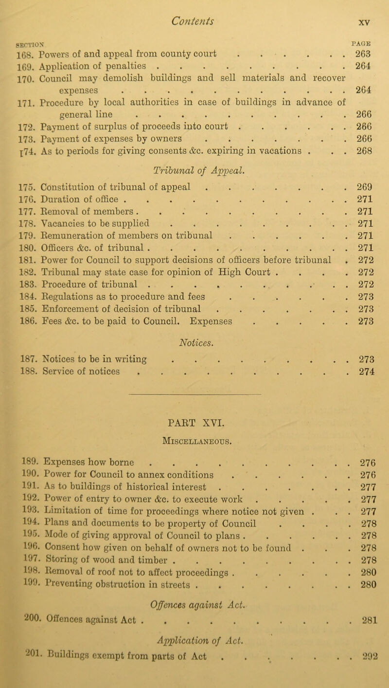 SECTION PAGE 168. Powers of and appeal from county court 263 169. Application of penalties 264 170. Council may demolish buildings and sell materials and recover expenses 264 171. Procedure by local authorities in case of buildings in advance of general line .......... 266 172. Payment of surplus of proceeds into court 266 173. Payment of expenses by owners 266 [74. As to periods for giving consents &c. expiring in vacations . . . 268 Tribunal of Appeal. 175. Constitution of tribunal of appeal 269 176. Duration of office 271 177. Removal of members 271 178. Vacancies to be supplied 271 179. Remuneration of members on tribunal 271 180. Officers &c. of tribunal 271 181. Power for Council to support decisions of officers before tribunal . 272 182. Tribunal may state case for opinion of High Court .... 272 183. Procedure of tribunal . 272 184. Regulations as to procedure and fees 273 185. Enforcement of decision of tribunal 273 186. Fees &c. to be paid to Council. Expenses 273 Notices. 187. Notices to be in writing 273 188. Service of notices 274 PART XVI. Miscellaneous. 189. Expenses how borne 276 190. Power for Council to annex conditions 276 191. As to buildings of historical interest 277 192. Power of entry to owner &c. to execute work ..... 277 193. Limitation of time for proceedings where notice not given . . . 277 194. Plans and documents to be property of Council .... 278 195. Mode of giving approval of Council to plans 278 196. Consent how given on behalf of owners not to be found . . . 278 197. Storing of wood and timber 278 198. Removal of roof not to affect proceedings ...... 280 199. Preventing obstruction in streets 280 Offences against Act. 200. Offences against Act .......... 281 Application of Act. 201. Buildings exempt from parts of Act . . . . . . . 292