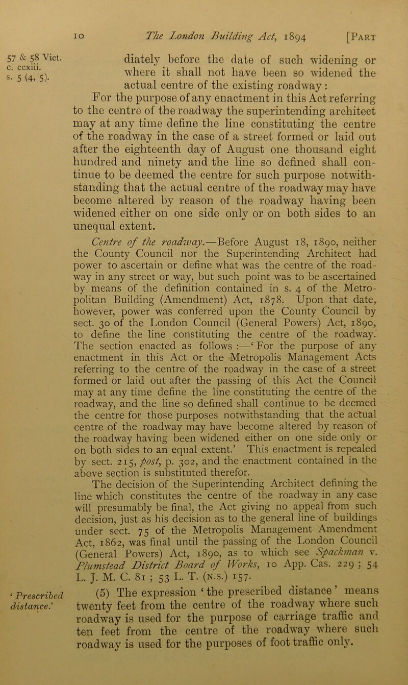 c. ccxiii. s- 5 (4, 5)- ‘ Prescribed distance.' io The London Building Act, 1894 [Part where it shall not have been so widened the actual centre of the existing roadway: For the purpose of any enactment in this Act referring to the centre of the roadway the superintending architect may at any time define the line constituting the centre of the roadway in the case of a street formed or laid out after the eighteenth day of August one thousand eight hundred and ninety and the line so defined shall con- tinue to be deemed the centre for such purpose notwith- standing that the actual centre of the roadway may have become altered by reason of the roadway having been widened either on one side only or on both sides to an unequal extent. Centre of the roadway.—Before August 18, 1890, neither the County Council nor the Superintending Architect had power to ascertain or define what was the centre of the road- way in any street or way, but such point was to be ascertained by means of the definition contained in s. 4 of the Metro- politan Building (Amendment) Act, 1878. Upon that date, however, power was conferred upon the County Council by sect. 30 of the London Council (General Powers) Act, 1890, to define the line constituting the centre of the roadway. The section enacted as follows :—‘ For the purpose of any enactment in this Act or the Metropolis Management Acts referring to the centre of the roadway in the case of a street formed or laid out after the passing of this Act the Council may at any time define the line constituting the centre of the roadway, and the line so defined shall continue to be deemed the centre for those purposes notwithstanding that the actual centre of the roadway may have become altered by reason of the roadway having been widened either on one side only or on both sides to an equal extent.’ This enactment is repealed by sect. 215, post, p. 302, and the enactment contained in the above section is substituted therefor. The decision of the Superintending Architect defining the line which constitutes the centre of the roadway in any case will presumably be final, the Act giving no appeal from such decision, just as his decision as to the general line of buildings under sect. 75 of the Metropolis Management Amendment Act, 1862, was final until the passing of the London Council (General Powers) Act, 1890, as to which see Spademan v. Plumstead District Board of Works, 10 App. Cas. 229 ; 54 L. J. M. C. 81 ; 53 L. T. (n.s.) 157. (5) The expression ‘ the prescribed distance ’ means twenty feet from the centre of the roadway where such roadway is used for the purpose of carriage traffic and ten feet from the centre of the roadway where such roadwray is used for the purposes of foot traffic only.