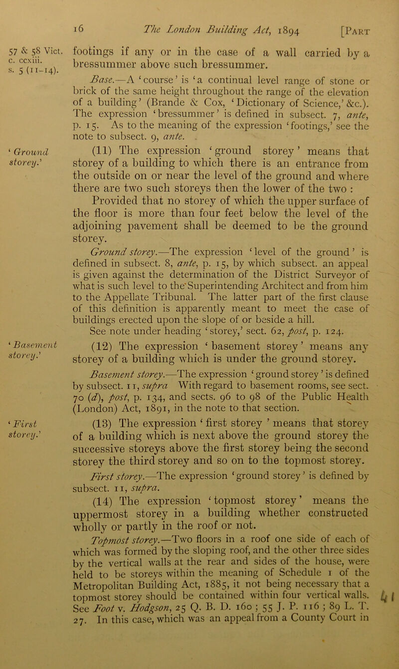 57 & 58 Viet, c. ccxiii. s. 5 (11-14). ‘ Ground storey.' ‘ Basement storey.' * First storey.' footings if any or in the case of a wall carried by a bressummer above such bressummer. Base.—A £ course ’ is ‘ a continual level range of stone or brick of the same height throughout the range of the elevation of a building’ (Brande & Cox, ‘Dictionary of Science,’&c.). The expression ‘ bressummer ’ is defined in subsect. 7, ante, p. 15. As to the meaning of the expression ‘footings,’ see the note to subsect. 9, ante. (11) The expression ‘ground storey’ means that storey of a building to which there is an entrance from the outside on or near the level of the ground and where there are two such storeys then the lower of the two : Provided that no storey of which the upper surface of the floor is more than four feet below the level of the adjoining pavement shall be deemed to be the ground storey. Ground storey.—The expression ‘ level of the ground ’ is defined in subsect. 8, ante, p. 15, by which subsect, an appeal is given against the determination of the District Surveyor of what is such level to the'Superintending Architect and from him to the Appellate Tribunal. The latter part of the first clause of this definition is apparently meant to meet the case of buildings erected upon the slope of or beside a hill. See note under heading ‘storey,’ sect. 62, post, p. 124. (12) The expression ‘basement storey’ means any^ storey of a building -which is under the ground storey. Basement storey.—The expression ‘ ground storey ’ is defined by subsect. 1 r, supra With regard to basement rooms, see sect. 70 (d), post, p. 134, and sects. 96 to 98 of the Public Health (London) Act, 1891, in the note to that section. (13) The expression ‘ first storey ’ means that storey of a building which is next above the ground storey the successive storeys above the first storey being the second storey the third storey and so on to the topmost storey. First storey.—The expression ‘ ground storey ’ is defined by subsect. 11, supra. (14) The expression ‘topmost storey’ means the uppermost storey in a building whether constructed wholly or partly in the roof or not. Topmost storey.—Two floors in a roof one side of each of which was formed by the sloping roof, and the other three sides by the vertical walls at the rear and sides of the house, were held to be storeys within the meaning of Schedule 1 of the Metropolitan Building Act, 1885, it not being necessary that a topmost storey should be contained within four vertical walls. ^ | See Foot v. Hodgson, 25 Q. B. D. 160 ; 55 J. P. 116 ; 89 L. T. 27. In this case, which was an appeal from a County Court in