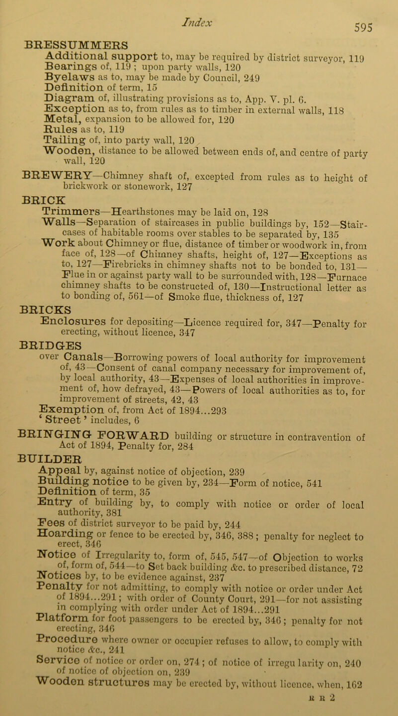595 BRESSUMMERS Additional support to, may be required by district surveyor, 119 Bearings of, 119 ; upon party walls, 120 Byelaws as to, may be made by Council, 249 Definition of term, 15 Diagram of, illustrating provisions as to, App. Y. pi. 6. Exception as to, from rules as to timber in external walls, 118 Metal, expansion to be allowed for, 120 Rules as to, 119 Tailing of, into party wall, 120 Wooden, distance to be allowed between ends of, and centre of party wall, 120 3 BREWERY—Chimney shaft of, excepted from rules as to height of brickwork or stonework, 127 BRICK Trimmers—Hearthstones may be laid on, 128 Walls—Separation of staircases in public buildings by, 152—Stair- cases of habitable rooms over stables to be separated by, 135 Work about Chimney or flue, distance of timber or woodwork in, from face of, 128—of Chimney shafts, height of, 127—Exceptions as to, 127—Firebricks in chimney shafts not to be bonded to, 131 Flue in or against party wall to be surrounded with, 128—Furnace chimney shafts to be constructed of, 130—Instructional letter as to bonding of, 561—of Smoke flue, thickness of, 127 BRICKS Enclosures for depositing—Licence required for, 347—Penalty for erecting, without licence, 347 BRIDGES over Canals—Borrowing powers of local authority for improvement °f> 43—Consent of canal company necessary for improvement of, by local authority, 43—-Expenses of local authorities in improve- ment of, how defrayed, 43—Powers of local authorities as to, for improvement of streets, 42, 43 Exemption of, from Act of 1894...293 ‘ Street ’ includes, 6 BRINGING FORWARD building or structure in contravention of Act of 1894, Penalty for, 284 BUILDER Appeal by, against notice of objection, 239 Building notice to be given by, 234—Form of notice, 541 Definition of term, 35 Entry of building by, to comply with notice or order of local authority, 381 Fees of district surveyor to be paid by, 244 Hoarding or fence to be erected by, 346, 388 ; penalty for neglect to erect, 346 Notice of Irregularity to, form of, 545, 547—of Objection to works of, form of, 544 to Set back building Ac. to prescribed distance, 72 Notices by, to be evidence against, 237 Penalty for not admitting, to comply with notice or order under Act of 1894...291; with order of County Court, 291—for not assisting in complying with order under Act of 1894...291 Platform for foot passengers to be erected by, 346 ; penalty for not erecting, 346 Procedure where owner or occupier refuses to allow, to comply with notice Ac., 241 Service of notice or order on, 274 ; of notice of irregu larity on, 240 of notice of objection on, 239 Wooden structures may be erected by, without licence, when, 162 li Ii 2
