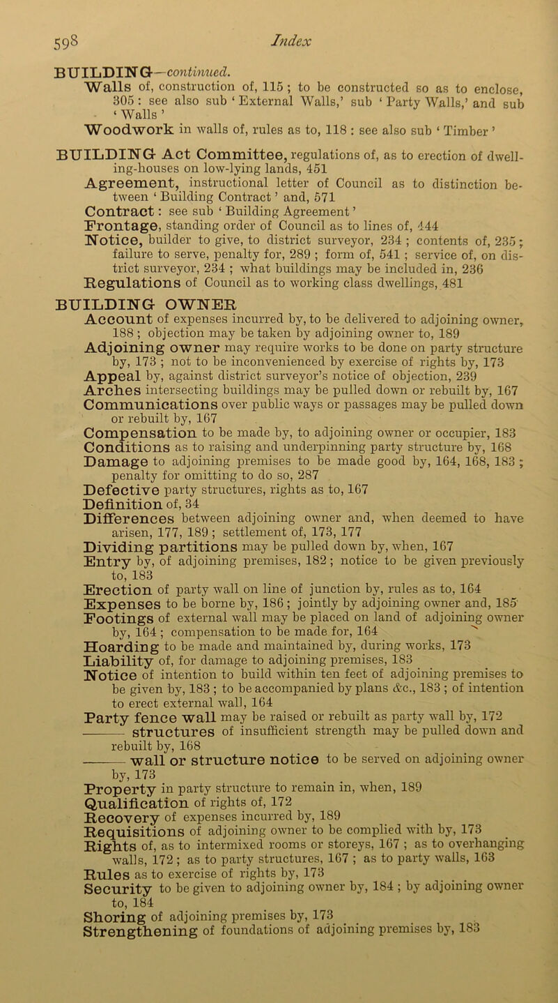 BUILDING- ■continued. Walls of, construction of, 115; to be constructed so as to enclose, 305 : see also sub ‘ External Walls,’ sub ‘ Party Walls,’ and sub ‘ Walls ’ Woodwork in walls of, rules as to, 118 : see also sub ‘ Timber ’ BUILDING Act Committee, regulations of, as to erection of dwell- ing-houses on low-lying lands, 451 Agreement, instructional letter of Council as to distinction be- tween ‘ Building Contract ’ and, 571 Contract: see sub ‘ Building Agreement ’ Frontage, standing order of Council as to lines of, 444 Notice, builder to give, to district surveyor, 234; contents of, 235; failure to serve, penalty for, 289 ; form of, 541 ; service of, on dis- trict surveyor, 234 ; what buildings may be included in, 236 Regulations of Council as to working class dwellings, 481 BUILDING OWNER Account of expenses incurred by, to be delivered to adjoining owner, 188 ; objection may be taken by adjoining owner to, 189 Adjoining owner may require works to be done on party structure by, 173 ; not to be inconvenienced by exercise of rights by, 173 Appeal by, against district surveyor’s notice of objection, 239 Arches intersecting buildings may be pulled down or rebuilt by, 167 Communications over public ways or passages may be pulled down or rebuilt by, 167 Compensation to be made by, to adjoining owner or occupier, 183 Conditions as to raising and underpinning party structure by, 168 Damage to adjoining premises to be made good by, 164, 168, 183 ; penalty for omitting to do so, 287 Defective party structures, rights as to, 167 Definition of, 34 Differences between adjoining owner and, when deemed to have arisen, 177, 189 ; settlement of, 173, 177 Dividing partitions may be pulled down by, when, 167 Entry by, of adjoining premises, 182; notice to be given previously to, 183 Erection of party wall on line of junction by, rules as to, 164 Expenses to be borne by, 186; jointly by adjoining owner and, 185 Footings of external wall may be placed on land of adjoining owner by, 164 ; compensation to be made for, 164 Hoarding to be made and maintained by, during works, 173 Liability of, for damage to adjoining premises, 183 Notice of intention to build within ten feet of adjoining premises to be given by, 183 ; to be accompanied by plans &c., 183 ; of intention to erect external wall, 164 Party fence wall may be raised or rebuilt as party wall by, 172 structures of insufficient strength may be pulled down and rebuilt by, 168 — wall or structure notice to be served on adjoining owner by, 173 Property in party structure to remain in, when, 189 Qualification of rights of, 172 Recovery of expenses incurred by, 189 Requisitions of adjoining owner to be complied with by, 173 Rights of, as to intermixed rooms or storeys, 167 ; as to overhanging walls, 172 ; as to party structures, 167 ; as to party wails, 163 Rules as to exercise of rights by, 173 Security to be given to adjoining owner by, 184 ; by adjoining owner to, 184 Shoring of adjoining premises by, 173 Strengthening of foundations of adjoining premises by, 183