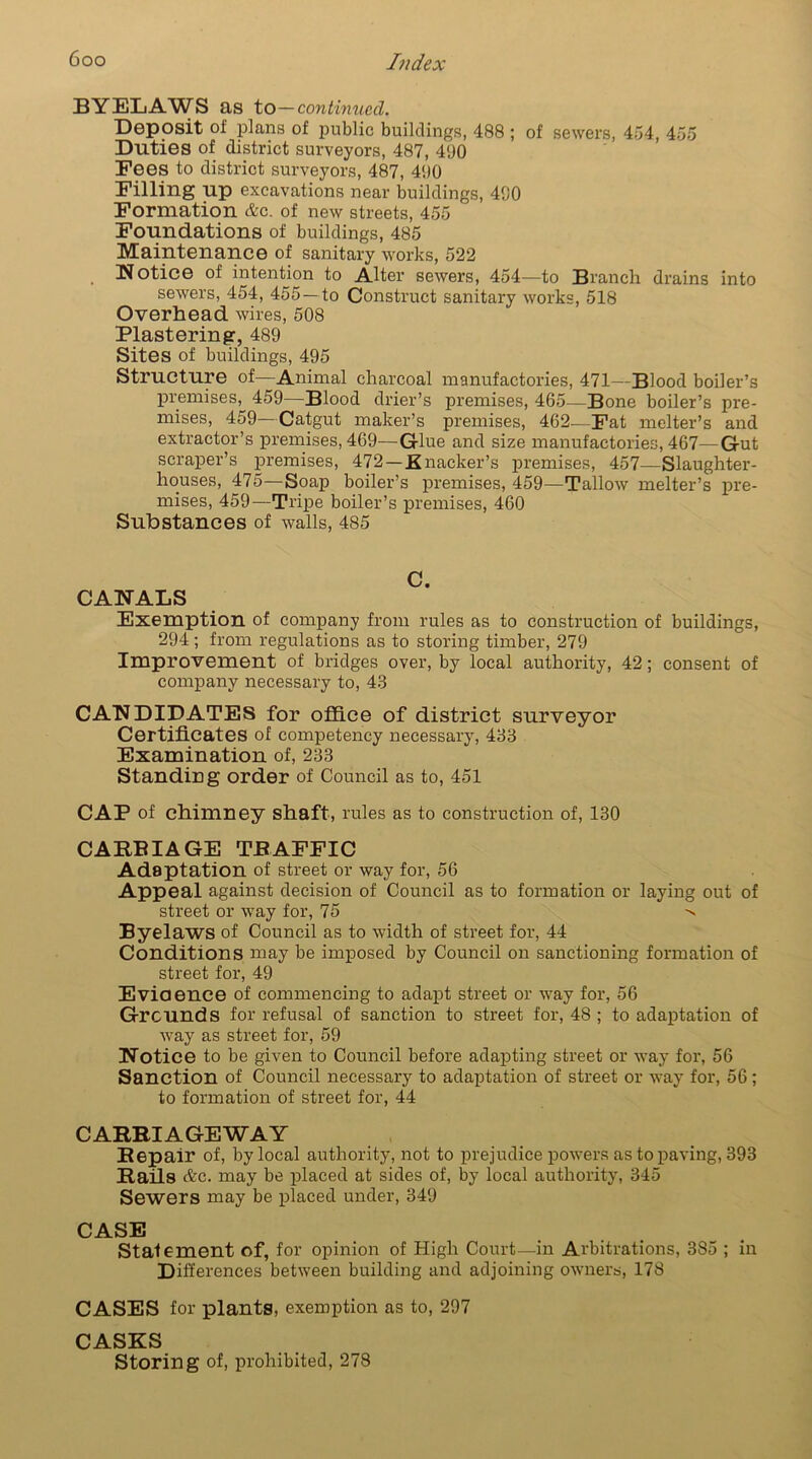 BYELAWS as to—continued. Deposit of plans of public buildings, 488 ; of sewers, 454, 455 Duties of district surveyors, 487, 41)0 Fees to district surveyors, 487, 41)0 Filling up excavations near buildings, 400 Formation &c. of new streets, 455 Foundations of buildings, 485 Maintenance of sanitary works, 522 Notice of intention to Alter sewers, 454—to Branch drains into sewers, 454, 455 —to Construct sanitary works, 518 Overhead wires, 508 Plastering, 489 Sites of buildings, 495 Structure of—Animal charcoal manufactories, 471—Blood boiler’s premises, 459—Blood drier’s premises, 465—Bone boiler’s pre- mises, 459—Catgut maker’s premises, 462—Fat melter’s and extractor’s premises, 469—Glue and size manufactories, 467—Gut scraper’s premises, 472 — Knacker’s premises, 457—Slaughter- houses, 475—Soap boiler’s premises, 459—Tallow melter’s pre- mises, 459—Tripe boiler’s premises, 460 Substances of walls, 485 Exemption of company from rules as to construction of buildings, 294; from regulations as to storing timber, 279 Improvement of bridges over, by local authority, 42; consent of company necessary to, 48 CANDIDATES for office of district surveyor Certificates of competency necessary, 488 Examination of, 283 Standing order of Council as to, 451 CAP of chimney shaft, rules as to construction of, 130 CARBIAGE TRAFFIC Adaptation of street or way for, 56 Appeal against decision of Council as to formation or laying out of street or way for, 75 -s Byelaws of Council as to width of street for, 44 Conditions may be imposed by Council on sanctioning formation of street for, 49 Evidence of commencing to adapt street or way for, 56 Grounds for refusal of sanction to street for, 48 ; to adaptation of way as street for, 59 Notice to be given to Council before adapting street or way for, 56 Sanction of Council necessary to adaptation of street or way for, 56; to formation of street for, 44 CARRIAGEWAY Repair of, by local authority, not to prejudice powers as to paving, 393 Rails Ac. may be placed at sides of, by local authority, 345 Sewers may be placed under, 349 CASE Statement of, for opinion of High Court—in Arbitrations, 385 ; in Differences between building and adjoining owners, 178 CASES for plants, exemption as to, 297 CASKS Storing of, prohibited, 278