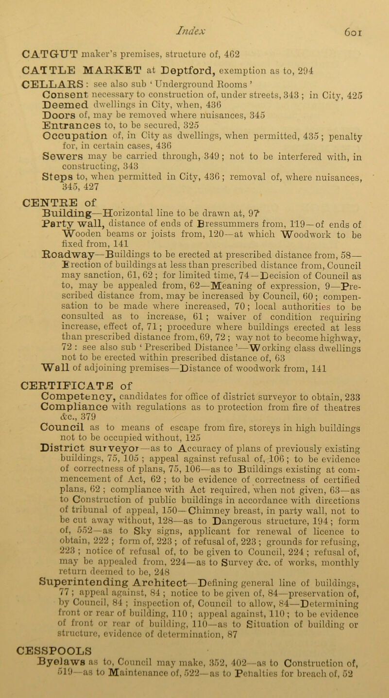 CATGUT maker’s premises, structure of, 402 CATTLE MARKET at Deptford, exemption as to, 294 CELLARS: see also sub ‘ Underground Rooms ’ Consent necessary to construction of, under streets, 343 ; in City, 425 Deemed dwellings in City, when, 430 Doors of, may be removed where nuisances, 345 Entrances to, to be secured, 325 Occupation of, in City as dwellings, when permitted, 435; penalty for, in certain cases, 430 Sewers may be carried through, 349; not to be interfered with, in constructing, 343 Steps to, when permitted in City, 430 ; removal of, where nuisances, 345, 427 CENTRE of Building—Horizontal line to be drawn at, 9? Party wall, distance of ends of Bressummers from, 119—of ends of Wooden beams or joists from, 120—at which Woodwork to be fixed from, 141 Roadway—Buildings to be erected at prescribed distance from, 58- Erection of buildings at less than prescribed distance from, Council may sanction, 61, 62 ; for limited time, 74 —Decision of Council as to, may be appealed from, 62—Meaning of expression, 9—Pre- scribed distance from, may be increased by Council, 60 ; compen- sation to be made w7here increased, 70; local authorities to be consulted as to increase, 61 ; waiver of condition requiring increase, effect of, 71; procedure w'here buildings erected at less than prescribed distance from, 69, 72 ; way not to become highway, 72 : see also sub ‘ Prescribed Distance ’—Working class dwellings not to be erected within prescribed distance of, 63 Wall of adjoining premises—Distance of woodwork from, 141 CERTIFICATE of Competency, candidates for office of district surveyor to obtain, 233 Compliance with regulations as to protection from fire of theatres etc., 379 Council as to means of escape from fire, storeys in high buildings not to be occupied without, 125 District surveyor—as to Accuracy of plans of previously existing buildings, 75, 105 ; appeal against refusal of, 106; to be evidence of correctness of plans, 75, 106—as to Buildings existing at com- mencement of Act, 62 ; to be evidence of correctness of certified plans, 62 ; compliance with Act required, when not given, 63—as to Construction of public buildings in accordance with directions of tribunal of appeal, 150—Chimney breast, in party wall, not to be cut away without, 128—as to Dangerous structure, 194; form of, 552—as to Sky signs, applicant for renew'al of licence to obtain, 222 ; form of, 223 ; of refusal of, 223 ; grounds for refusing, 223 ; notice of refusal of, to be given to Council, 224 ; refusal of, may be appealed from, 224—as to Survey Ac. of works, monthly return deemed to be, 248 Superintending Architect—Defining general line of buildings, 77 ; appeal against, 84 ; notice to be given of, 84—preservation of, by Council, 84 ; inspection of, Council to allow', 84—Determining front or rear of building, 110 ; appeal against, 110 ; to be evidence of front or rear of building, 110—as to Situation of building or structure, evidence of determination, 87 CESSPOOLS Byelaws as to, Council may make, 352, 402—as to Construction of, 619—as to Maintenance of, 522—as to Peffalties for breach of, 52