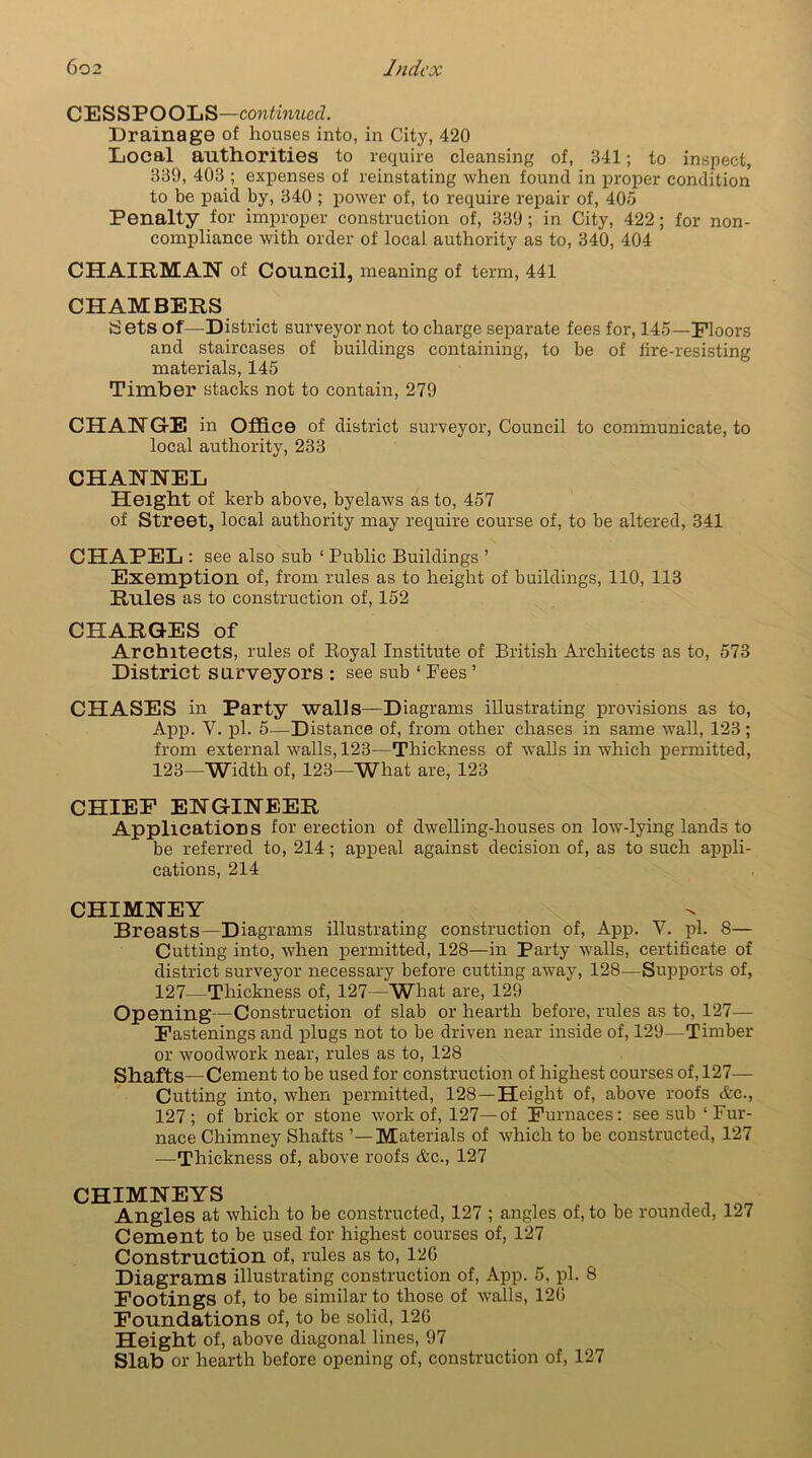C E S S P O OL S—continued. Drainage of houses into, in City, 420 Local authorities to require cleansing of, 341; to inspect, 339, 403 ; expenses of reinstating when found in proper condition to be paid by, 340 ; power of, to require repair of, 405 Penalty for improper construction of, 339 ; in City, 422; for non- compliance with order of local authority as to, 340, 404 CHAIRMAN of Council, meaning of term, 441 CHAMBERS Sets of—District surveyor not to charge separate fees for, 145—Floors and staircases of buildings containing, to be of tire-resisting materials, 145 Timber stacks not to contain, 279 CHANGE in Office of district surveyor, Council to communicate, to local authority, 233 CHANNEL Height of kerb above, byelaws as to, 457 of Street, local authority may require course of, to be altered, 341 CHAPEL: see also sub ‘ Public Buildings ’ Exemption of, from rules as to height of buildings, 110, 113 Rules as to construction of, 152 CHARGES of Architects, rules of Boyal Institute of British Architects as to, 573 District surveyors : see sub ‘ Fees ’ CHASES in Party walls—Diagrams illustrating provisions as to, App. V. pi. 5—Distance of, from other chases in same wall, 123 ; from external walls, 123—Thickness of walls in which permitted, 123—Width of, 123—What are, 123 CHIEF ENGINEER Applications for erection of dwelling-houses on low-lying lands to be referred to, 214; appeal against decision of, as to such appli- cations, 214 CHIMNEY Breasts—Diagrams illustrating construction of, App. V. pi. 8— Cutting into, when permitted, 128—in Party walls, certificate of district surveyor necessary before cutting away, 128—Supports of, 127—Thickness of, 127—What are, 129 Opening—Construction of slab or hearth before, rules as to, 127— Fastenings and plugs not to be driven near inside of, 129—Timber or woodwork near, rules as to, 128 Shafts—Cement to be used for construction of highest courses of, 127— Cutting into, when permitted, 128—Height of, above roofs Ac., 127; of brick or stone work of, 127—of Furnaces: see sub ‘Fur- nace Chimney Shafts ’—Materials of which to be constructed, 127 —Thickness of, above roofs &c., 127 CHIMNEYS Angles at which to be constructed, 127 ; angles of, to be rounded, 127 Cement to be used for highest courses of, 127 Construction of, rules as to, 12G Diagrams illustrating construction of, App. 5, pi. 8 Footings of, to be similar to those of walls, 120 Foundations of, to be solid, 120 Height of, above diagonal lines, 97 Slab or hearth before opening of, construction of, 127