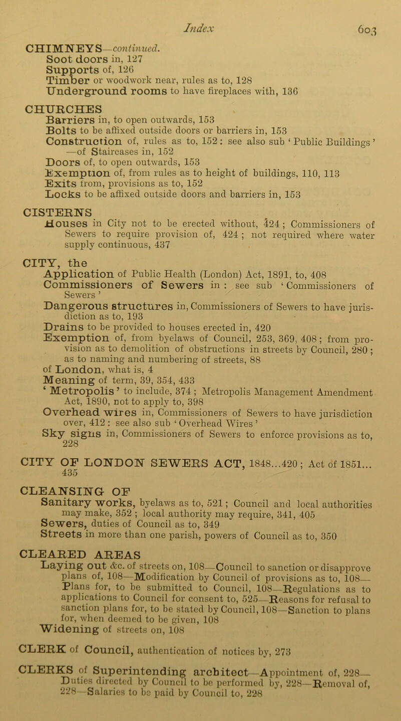 CHIMNEYS—continued. Soot doors in, 1*27 Supports of, 120 Timber or woodwork near, rules as to, 128 Underground rooms to have fireplaces with, 13G CHURCHES Barriers in, to open outwards, 153 Bolts to be affixed outside doors or barriers in, 153 Construction of, rules as to, 152 : see also sub ‘ Public Buildings ’ —of Staircases in, 152 Doors of, to open outwards, 153 Exemption of, from rules as to height of buildings, 110, 113 Exits from, provisions as to, 152 Locks to be affixed outside doors and barriers in, 153 CISTERNS Houses in City not to be erected without, 424; Commissioners of Sewers to require provision of, 424 ; not required where water- supply continuous, 437 CITY, the Application of Public Health (London) Act, 1891, to, 408 Commissioners of Sewers in : see sub ‘ Commissioners of Sewers ’ Dangerous structures in, Commissioners of Sewers to have juris- diction as to, 193 Drains to be provided to houses erected in, 420 Exemption of, from byelaws of Council, 253, 369, 408; from pro- vision as to demolition of obstructions in streets by Council, 280 ; as to naming and numbering of streets, 88 of London, what is, 4 Meaning of term, 39, 354, 433 * Metropolis ’ to include, 374 ; Metropolis Management Amendment Act, 1890, not to apply to, 398 Overhead wires in, Commissioners of Sewers to have jurisdiction over, 412 : see also sub ‘ Overhead Wires ’ Sky signs in, Commissioners of Sewers to enforce provisions as to, 228 CITY OF LONDON SEWERS ACT, 1848...420; Act of 1851... 435 CLEANSING OF Sanitary works, byelaws as to, 521; Council and local authorities may make, 352 ; local authority may require, 341, 405 Sewers, duties of Council as to, 349 Streets in more than one parish, powers of Council as to, 350 CLEARED AREAS Laying out &c. of streets on, 108—Council to sanction or disapprove plans of, 108—Modification by Council of provisions as to, 108 Flans for, to be submitted to Council, 108—Regulations as to applications to Council for consent to, 525—Reasons for refusal to sanction plans for, to be stated by Council, 108—Sanction to plans for, when deemed to be given, 108 Widening of streets on, 108 CLERK of Council, authentication of notices by, 273 CLERKS of Superintending architect—Appointment of, 228— Duties directed by Council to be performed by, 228—Removal of, 228—Salaries to be paid by Council to, 228