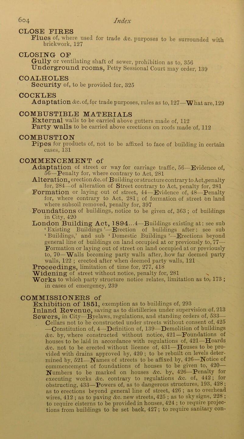 CLOSE EIRES Ellies of, where used for trade etc. purposes to be surrounded with brickwork, 127 CLOSING OF Gully or ventilating shaft of sewer, prohibition as to, 35G Underground rooms, Petty Sessional Court may order, 139 COALHOLES Security of, to be provided for, 325 COCKLES Ad aptation &c. of, for trade purposes, rules as to, 127—What are, 129 COMBUSTIBLE MATERIALS External walls to be carried above gutters made of, 112 Party walls to be carried above erections on roofs made of, 112 COMBUSTION Pipes for products of, not to be affixed to face of building in certain cases, 131 COMMENCEMENT of Adaptation of street or way for carriage traffic, 56—Evidence of, 56—Penalty for, where contrary to Act, 281 Alteration, erection Ac. of Building or structure contrary to Act,penalty for, 284—of alteration of Street contrary to Act, penalty for, 281 Formation or laying out of street, 44—Evidence of, 48—Penalty for, where contrary to Act, 281; of formation of street bn land where subsoil removed, penalty for, 397 Foundations of buildings, notice to be given of, 363 ; of buildings in City, 420 London Building Act, 1 894...4—Buildings existing at: see sub ‘ Existing Buildings ’—Erection of buildings after: see sub ‘ Buildings,’ and sub ‘ Domestic Buildings ’—Erections beyond general line of buildings on land occupied at or previously to, 77— Formation or laying out of street on land occupied at or previously to, 70—Walls becoming party walls after, how far deemed party walls, 122 ; erected after when deemed party walls, 121 Proceedings, limitation of time for, 277, 418 Widening of street without notice, penalty for, 281 ^ Works to which party structure notice relates, limitation as to, 173 ; in cases of emergency, 239 COMMISSIONERS of Exhibition of 1851, exemption as to buildings of, 293 Inland Revenue, saving as to distilleries under supervision of, 213 Sewers, in City—Byelaws, regulations, and standing orders of, 533— Cellars not to be constructed under streets without consent of, 425 —Constitution of, 4—Definition of, 139—Demolition of buildings &c. by, where constructed without notice, 421—Foundations of houses to be laid in accordance with regulations of, 421—Hoards <tc. not to be erected without licence of, 431—Houses to be pro- vided with drains approved by, 420 ; to be rebuilt on levels deter- mined by, 521—Names of streets to be affixed by, 426—Notice of commencement of foundations of houses to be given to, 420— Numbers to be marked on houses &c. by, 426—Penalty for executing works &c. contrary to regulations &c. of, 442; for obstructing, 433—Powers of, as to dangerous structures, 193, 428; as to erections beyond general line of street, 426 ; as to overhead wires, 412 ; as to paving &c. new streets, 425 ; as to sky signs, 228 ; to require cisterns to be provided in houses, 424 ; to require projec- tions from buildings to be set back, 427; to require sanitary con-