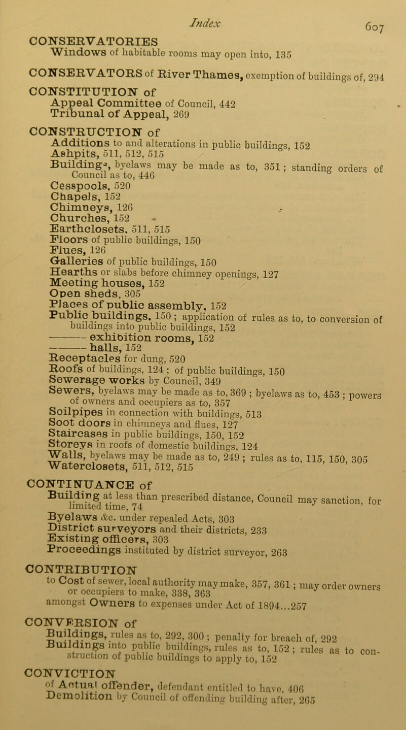 CONSERVATORIES Windows of habitable rooms may open into, 135 CONSERVATORS of River Thames, exemption of buildings of, 294 CONSTITUTION of Appeal Committee of Council, 442 Tribunal of Appeal, 269 CONSTRUCTION of Additions to and alterations in public buildings, 152 Ashpits, 511, 512, 515 Building-, byelaws may be made as to, 351; standing orders of Council as to, 446 Cesspools, 520 Chapels, 152 Chimneys, 126 Churches, 152 Earthclosets. 511, 515 Floors of public buildings, 150 Flues, 126 Galleries of public buildings, 150 Hearths or slabs before chimney openings, 127 Meeting houses, 152 Open sheds. 305 Places of public assembly. 152 Public buildings, 150 ; application of rules as to, to conversion of buildings mto public buildings, 152 exhibition rooms, 152 halls, 152 Receptacles for dung, 520 Roofs of buildings, 124 ; of public buildings, 150 Sewerage works by Council, 349 Sewers, byelaws may be made as to, 369 ; byelaws as to, 453 ; powers . of owners and occupiers as to, 357 Soilpipes in connection with buildings, 513 Soot doors in chimneys and flues, 127 Staircases in public buildings, 150, 152 Storeys in roofs of domestic buildings, 124 Walls, byelaws may be made as to, 249 ; rules as to, 115, 150 305 Waterclosets, 511, 512, 515 CONTINUANCE of Building at less than prescribed distance, Council may sanction for limited time, 74 Byelaws Ac. under repealed Acts, 303 District surveyors and their districts, 233 Existing officers, 303 Proceedings instituted by district surveyor, 263 CONTRIBUTION to Cost of sewer, local authority may make, 357, 361; may order owners or occupiers to make, 338, 363 amongst Owners to expenses under Act of 1894...257 CONVERSION of Buildings, mbs as to, 292, 300 ; penalty for breach of, 292 Bmirn?rS mi° Vv'l ^vdin68’ rules as to- 152: rules as to con- otruction of public buildings to apply to, 152 CONVICTION Of Actual offender, defendant entitled to have, 406 Demolition by Council of offending building after, 265