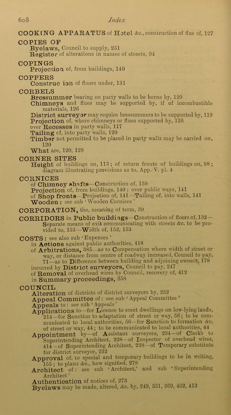 COOKING- APPARATUS of Hotel &c., construction of Hue of, 127 COPIES OP Byelaws, Council to supply, 251 Register of alterations in names of streets, 94 COPINGS Projection of, from buildings, 140 COPPERS Construe ion of floors under, 131 CORBELS Bressummer bearing on party walls to be borne by, 120 Chimneys and flues may be supported by, if of incombustible materials, 126 District surveyor may require bressummers to be supported by, 119 Projection of, where chimneys or flues supported by, 126 over Recesses in party walls, 117 Tailing of, into party walls, 120 Timber not permitted to be placed in party walls may be carried on, 120 What are, 120, 129 CORNER SITES Height of buildings on, 113 ; of return fronts of buildings on, 98 ; diagram illustrating provisions as to, App. V. pi. 4 CORNICES of Chimney shafts—Construction of, 130 Projection of, from buildings, 140 ; over public ways, 141 of Shop fronts—Projection of, 141—Tailing of, into walls, 141 Wooden : see sub ‘Wooden Cornices ’ CORPORATION, the, meaning of term, 39 CORRIDORS in Public buildings— Construction of floors of, 132- Separate means of exit communicating with streets &c. to be pro- vided to, 153—Width of, 152, 153 COSTS: see also sub ‘ Expenses ’ in Actions against public authorities, 418 of Arbitrations, 385—as to Compensation where width of street ox- way, or distance from centre of roadway increased, Council to pay, 71—as to Difference between building and adjoining ownerS, 178 incurred by District surveyors, Council to pay, 247 of Removal of overhead wires by Council, recovery of, 412 in Summary proceedings, 258 COUNCIL Alteration of districts of district surveyors by, 232 Appeal Committee of: see sub ‘ Appeal Committee * Appeals to : see sub ‘ Appeals ’ Applications to—for Licence to erect dwellings on low-lying lands, 214—for Sanction to adaptation of street or way, 56; to be com- municated to local authorities, 56—for Sanction to formation &c. of street or way, 44; to be communicated to local authorities, 44 Appointment by—of Assistant surveyors, 234—of Clerk's to Superintending Architect, 228—of Inspector of overhead wires, 414 -of Superintending Architect, 228—of Temporary substitute for district surveyor, 232 Approval of, to special and temporary buildings to be in writing, 155 ; to plans &c., how signified, 278 Architect of : see sub ‘ Architect,’ and sub * Superintending Architect ’ Authentication of notices of, 273 _ o Byelaws may be made, altered, &c. by, 249, 351, 369, 402, 413