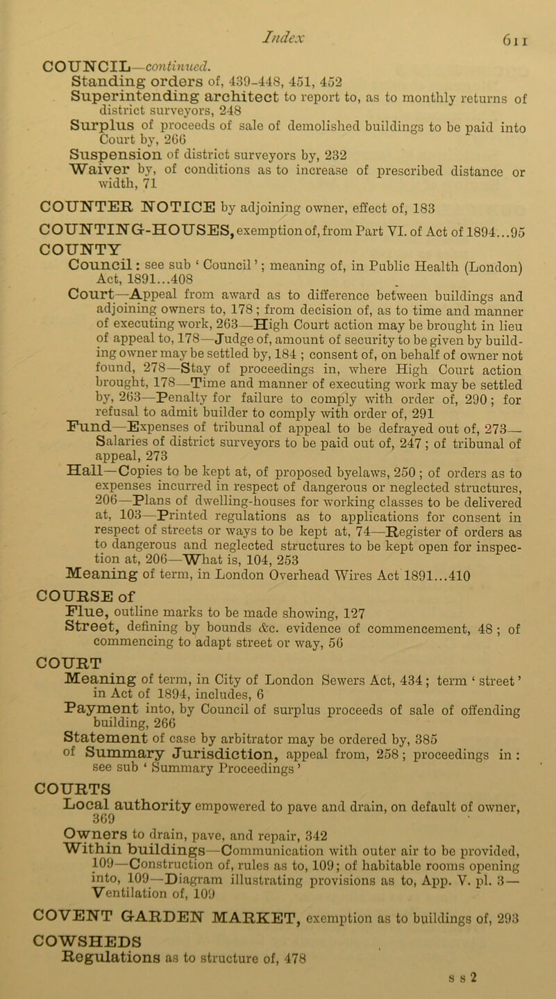 COUNCIL—continued. Standing orders of, 439-448, 451, 452 Superintending architect to report to, as to monthly returns of district surveyors, 248 Surplus of proceeds of sale of demolished buildings to be paid into Court by, 2GG Suspension of district surveyors by, 232 Waiver by, of conditions as to increase of prescribed distance or width, 71 COUNTER NOTICE by adjoining owner, effect of, 183 COUNTING-HOUSES, exemption of, from Part VI. of Act of 1894. ..95 COUNTY Council: see sub 1 Council’; meaning of, in Public Health (London) Act, 1891...408 Court—Appeal from award as to difference between buildings and adjoining owners to, 178; from decision of, as to time and manner of executing work, 263—High Court action may be brought in lieu of appeal to, 178—Judge of, amount of security to be given by build- ing owner may be settled by, 184 ; consent of, on behalf of owner not found, 278—Stay of proceedings in, where High Court action brought, 178—Time and manner of executing work may be settled by, 2G3—Penalty for failure to comply with order of, 290; for refusal to admit builder to comply with order of, 291 Fund—Expenses of tribunal of appeal to be defrayed out of, 273— Salaries of district surveyors to be paid out of, 247 ; of tribunal of appeal, 273 Hall—Copies to be kept at, of proposed byelaws, 250 ; of orders as to expenses incurred in respect of dangerous or neglected structures, 206—Plans of dwelling-houses for working classes to be delivered at, 103—Printed regulations as to applications for consent in respect of streets or ways to be kept at, 74—Register of orders as to dangerous and neglected structures to be kept open for inspec- tion at, 206—What is, 104, 253 Meaning of term, in London Overhead Wires Act 1891...410 COURSE of Flue, outline marks to be made showing, 127 Street, defining by bounds Ac. evidence of commencement, 48 ; of commencing to adapt street or way, 56 COURT Meaning of term, in City of London Sewers Act, 434; term ‘ street ’ in Act of 1894, includes, 6 Payment into, by Council of surplus proceeds of sale of offending building, 266 Statement of case by arbitrator may be ordered by, 385 of Summary Jurisdiction, appeal from, 258; proceedings in : see sub ‘ Summary Proceedings ’ COURTS Local authority empowered to pave and drain, on default of owner, 369 Owners to drain, pave, and repair, 342 Within buildings—Communication with outer air to be provided, 109—Construction of, rules as to, 109; of habitable rooms opening into, 109—Diagram illustrating provisions as to, App. V. pi. 3 — Ventilation of, 109 CO VENT GARDEN MARKET, exemption as to buildings of, 293 COWSHEDS Regulations as to structure of, 478 s s 2
