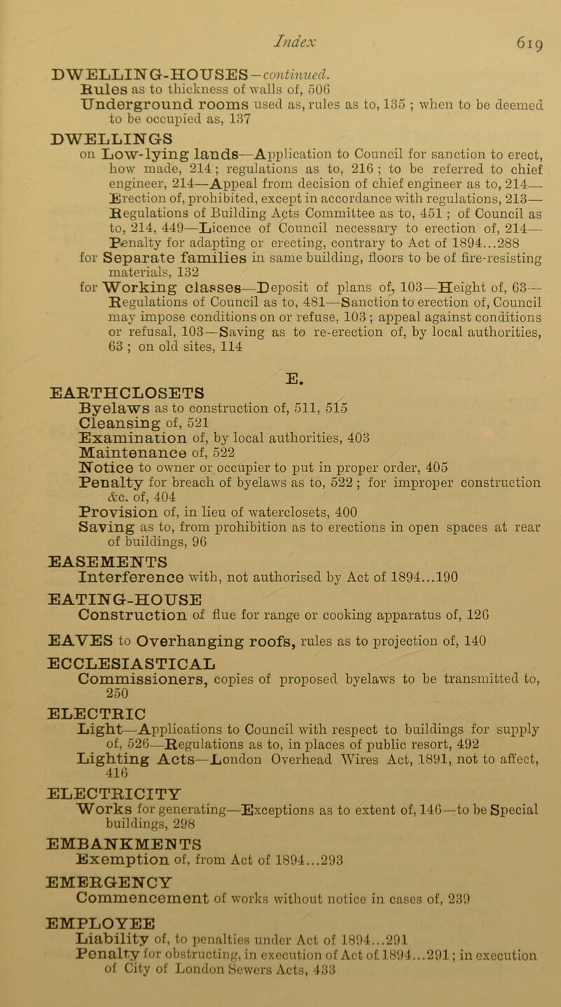 DWELLING-HOUSES -continued. Rules as to thickness of walls of, 506 Underground rooms used as, rules as to, 135 ; when to be deemed to be occupied as, 137 DWELLINGS on Low-lying lands—Application to Council for sanction to erect, how made, 214; regulations as to, 216 ; to be referred to chief engineer, 214—Appeal from decision of chief engineer as to, 214- Erection of, prohibited, except in accordance with regulations, 213— Regulations of Building Acts Committee as to, 451; of Council as to, 214, 449—Licence of Council necessary to erection of, 214— Penalty for adapting or erecting, contrary to Act of 1894...288 for Separate families in same building, floors to be of fire-resisting materials, 132 for Working classes—Deposit of plans of, 103—Height of, 03— Regulations of Council as to, 481—Sanction to erection of, Council may impose conditions on or refuse, 103 ; appeal against conditions or refusal, 103 —Saving as to re-erection of, by local authorities, 63 ; on old sites, 114 E. EARTHCLOSETS Byelaws as to construction of, 511, 515 Cleansing of, 521 Examination of, by local authorities, 403 Maintenance of, 522 Notice to owner or occupier to put in proper order, 405 Penalty for breach of byelaws as to, 522 ; for improper construction etc. of, 404 Provision of, in lieu of waterclosets, 400 Saving as to, from prohibition as to erections in open spaces at rear of buildings, 96 EASEMENTS Interference with, not authorised by Act of 1894... 190 EATING-HOUSE Construction of flue for range or cooking apparatus of, 126 EAVES to Overhanging roofs, rules as to projection of, 140 ECCLESIASTICAL Commissioners, copies of proposed byelaws to be transmitted to, 250 ELECTRIC Light—Applications to Council with respect to buildings for supply of, 526—Regulations as to, in places of public resort, 492 Lighting Acts—London Overhead Wires Act, 1891, not to affect, 416 ELECTRICITY Works for generating—Exceptions as to extent of, 146—to be Special buildings, 298 EMBANKMENTS Exemption of, from Act of 1894...293 EMERGENCY Commencement of works without notice in cases of, 239 EMPLOYEE Liability of, to penalties under Act of 1894...291 Penalty for obstructing, in execution of Act of 1894...291; in execution of City of London Sewers Acts, 433