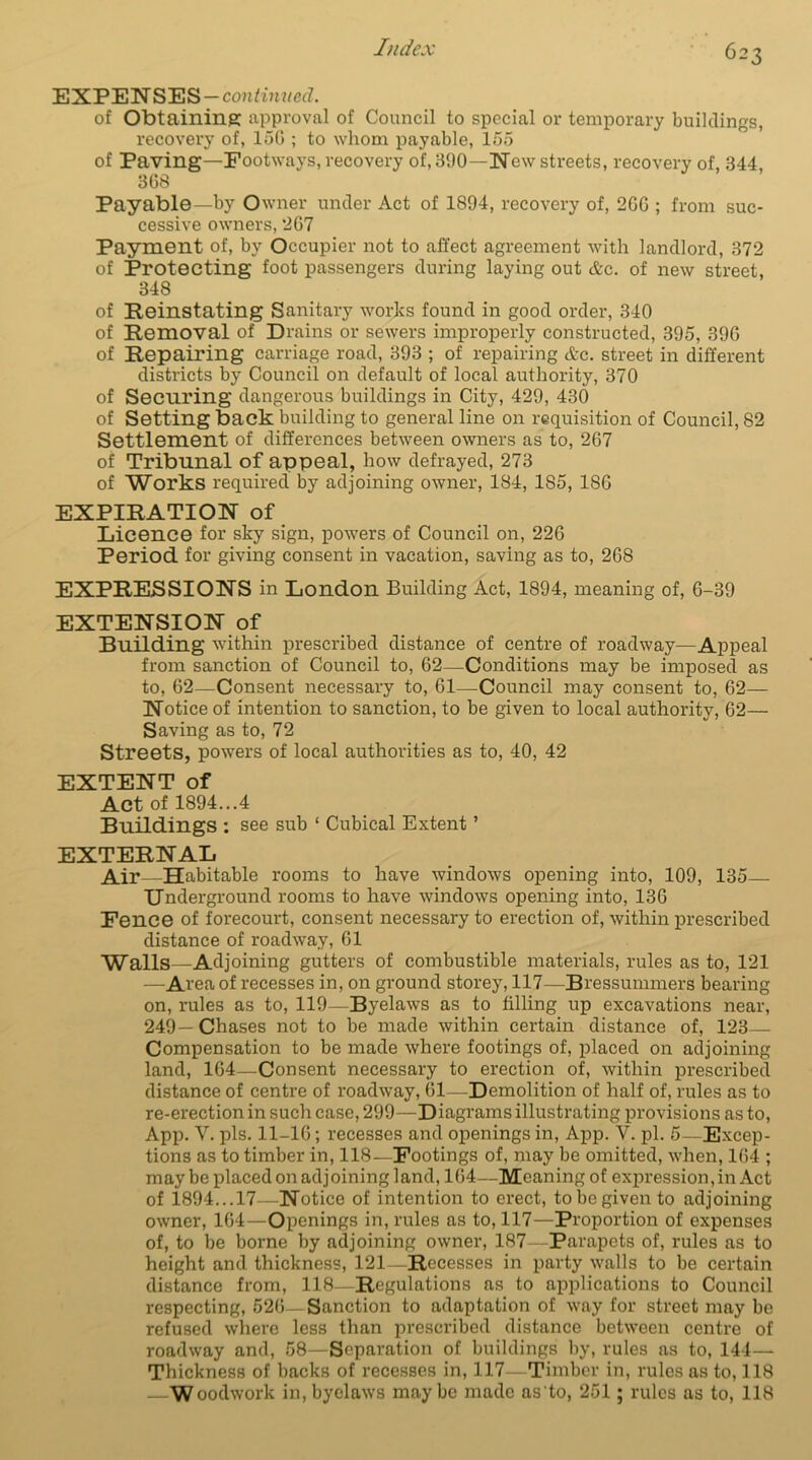 EXPENSES—continued. of Obtaining approval of Council to special or temporary buildings, recovei'y of, 150 ; to whom payable, 155 of Paving—Footways, recovery of, 390—New streets, recovery of, 344 368 Payable—by Owner under Act of 1894, recovery of, 266 ; from suc- cessive owners, 267 Payment of, by Occupier not to affect agreement with landlord, 372 of Protecting foot passengers during laying out &c. of new street, 348 of Reinstating Sanitary works found in good order, 340 of Removal of Drains or sewers improperly constructed, 395, 396 of Repairing carriage road, 393 ; of repairing Ac. street in different districts by Council on default of local authority, 370 of Securing dangerous buildings in City, 429, 430 of Setting back building to general line on requisition of Council, 82 Settlement of differences between owners as to, 267 of Tribunal of appeal, how defrayed, 273 of Works required by adjoining owner, 184, 1S5, 186 EXPIRATION of Licence for sky sign, powers of Council on, 226 Period for giving consent in vacation, saving as to, 268 EXPRESSIONS in London Building Act, 1894, meaning of, 6-39 EXTENSION of Building within prescribed distance of centre of roadway—Appeal from sanction of Council to, 62—Conditions may be imposed as to, 62—Consent necessary to, 61—-Council may consent to, 62- Notice of intention to sanction, to be given to local authority, 62— Saving as to, 72 Streets, powers of local authorities as to, 40, 42 EXTENT of Act of 1894...4 Buildings : see sub ‘ Cubical Extent ’ EXTERNAL Air—Habitable rooms to have windows opening into, 109, 135 Underground rooms to have windows opening into, 136 Fence of forecourt, consent necessary to erection of, within prescribed distance of roadway, 61 Walls—Adjoining gutters of combustible materials, rules as to, 121 —Area of recesses in, on ground storey, 117—Bressummers bearing on, rules as to, 119—Byelaws as to filling up excavations near, 249— Chases not to be made within certain distance of, 123— Compensation to be made where footings of, placed on adjoining land, 164—Consent necessary to erection of, within prescribed distance of centre of roadway, 61—Demolition of half of, rules as to re-erection in such case, 299—Diagrams illustrating provisions as to, App. V. pis. 11-16; recesses and openings in, App. V. pi. 5—Excep- tions as to timber in, 118—Footings of, may be omitted, when, 164 ; may be placed on adjoining land, 164—Meaning of expression, in Act of 1894...17—Notice of intention to erect, to be given to adjoining owner, 164—Openings in, rules as to, 117—Proportion of expenses of, to be borne by adjoining owner, 187—Parapets of, rules as to height and thickness, 121—Recesses in party walls to be certain distance from, 118—Regulations as to applications to Council respecting, 526—Sanction to adaptation of way for street may be refused where less than prescribed distance between centre of roadway and, 58—Separation of buildings by, rules as to, 144— Thickness of backs of recesses in, 117—Timber in, rules as to, 118 — Woodwork in, byelaws maybe made as'to, 251; rules as to, 118