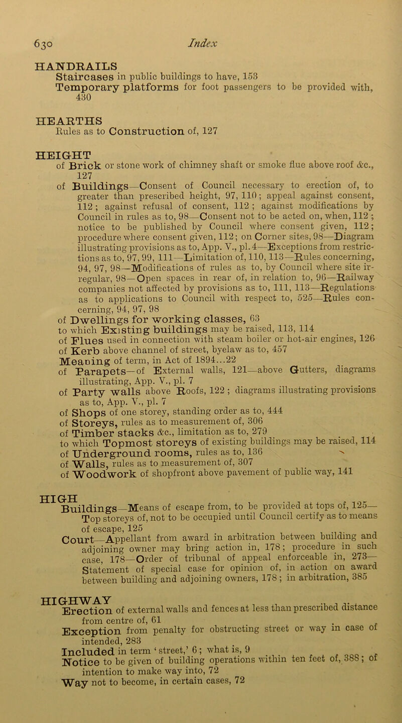 HANDRAILS Staircases in public buildings to have, 153 Temporary platforms for foot passengers to be provided with, 430 HEARTHS Buies as to Construction of, 127 HEIGHT of Brick or stone work of chimney shaft or smoke flue above roof &c., 127 of Buildings—Consent of Council necessary to erection of, to greater than prescribed height, 97, 110; appeal against consent, 112 ; against refusal of consent, 112 ; against modifications by Council in rules as to, 98—Consent not to be acted on, when, 112 ; notice to be published by Council where consent given, 112; procedure where consent given, 112; on Corner sites, 98—Diagram illustrating provisions as to, App. V., pi. 4—Exceptions from restric- tions as to, 97,99, 111—Limitation of, 110, 113—Rules concerning, 94, 97, 98—Modifications of rules as to, by Council where site ir- regular, 98—Open spaces in rear of, in relation to, 96—Railway companies not affected by provisions as to, 111, 113—Regulations as to applications to Council with respect to, 525—Rules con- cerning, 94, 97, 98 of Dwellings for working classes, 63 to which Existing buildings may be raised, 113, 114 of Flues used in connection with steam boiler or hot-air engines, 126 of Kerb above channel of street, byelaw as to, 457 Meaning of term, in Act of 1894...22 of Parapets—of External walls, 121—above Gutters, diagrams illustrating, App. V., pi. 7 of Party walls above Roofs, 122 ; diagrams illustrating provisions as to, App. V., pi. 7 of Shops of one storey, standing order as to, 444 of Storeys, rules as to measurement of, 306 of Timber stacks &c., limitation as to, 279 to which Topmost storeys of existing buildings may be raised, 114 of Underground rooms, rules as to, 136 ^ of Walls, rules as to measurement of, 307 of Woodwork of shopfront above pavement of public way, 141 Buildings—Means of escape from, to be provided at tops of, 125- Top storeys of, not to be occupied until Council certify as to means of escape, 125 Court Appellant from award in arbitration between building and adjoining owner may bring action in, 178; procedure in such case, 178—Older of tribunal of appeal enforceable in, 273— Statement of special case for opinion of, in action on award between building and adjoining owners, 178; in arbitration, 385 HIGHWAY , , Erection of external walls and fences at less than prescribed distance from centre of, 61 . Exception from penalty for obstructing street or way in case of intended, 283 Included in term ‘ street,’ 6 ; what is, 9 . Notice to be given of building operations within ten feet of, 008 ; 01 intention to make way into, 72 Way not to become, in certain cases, 72