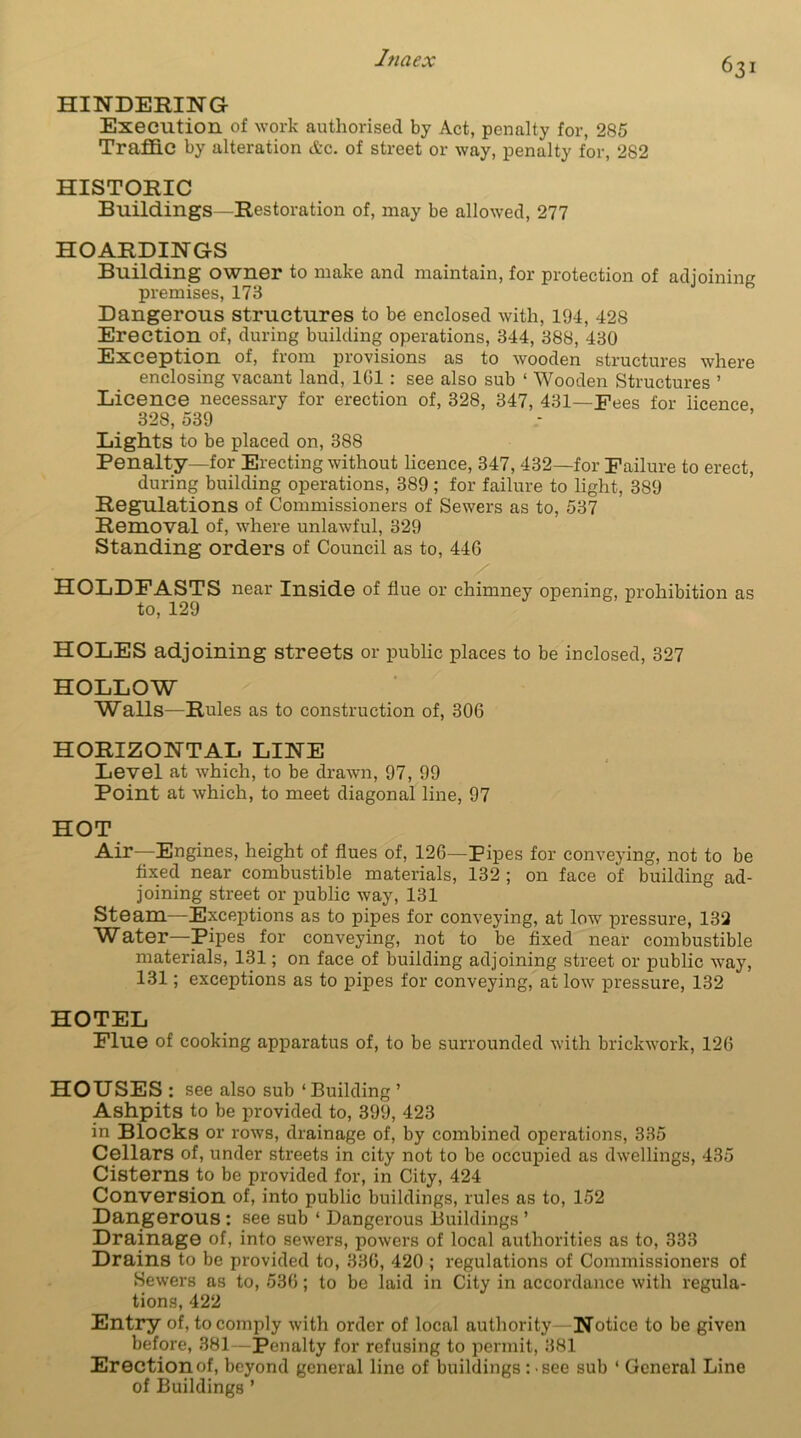HINDERING Execution of work authorised by Act, penalty for, 285 Traffic by alteration &c. of street or way, penalty for, 282 HISTORIC Buildings -Restoration of, may be allowed, 277 HOARDINGS Building owner to make and maintain, for protection of adjoining premises, 173 Dangerous structures to be enclosed with, 194, 428 Erection of, during building operations, 344, 388, 430 Exception of, from provisions as to wooden structures where enclosing vacant land, 101 : see also sub ‘ Wooden Structures ’ Licence necessary for erection of, 328, 347, 431—Fees for licence 328, 539 Lights to be placed on, 388 Penalty—for Erecting without licence, 347, 432—for Failure to erect, during building operations, 389 ; for failure to light, 389 Regulations of Commissioners of Sewers as to, 537 Removal of, where unlawful, 329 Standing orders of Council as to, 446 HOLDFASTS near Inside of flue or chimney opening, prohibition as to, 129 HOLES adjoining streets or public places to be inclosed, 327 HOLLOW Walls—Rules as to construction of, 306 HORIZONTAL LINE Level at which, to be drawn, 97, 99 Point at which, to meet diagonal line, 97 HOT Air—Engines, height of flues of, 126—Pipes for conveying, not to be fixed near combustible materials, 132 ; on face of building ad- joining street or public way, 131 Steam—Exceptions as to pipes for conveying, at low pressure, 132 Water-Pipes for conveying, not to be fixed near combustible materials, 131; on face of building adjoining street or public way, 131; exceptions as to pipes for conveying, at low pressure, 132 HOTEL Flue of cooking apparatus of, to be surrounded with brickwork, 126 HOUSES: see also sub ‘ Building ’ Ashpits to be provided to, 399, 423 in Blocks or rows, drainage of, by combined operations, 335 Cellars of, under streets in city not to be occupied as dwellings, 435 Cisterns to be provided for, in City, 424 Conversion of, into public buildings, rules as to, 152 Dangerous : see sub ‘ Dangerous Buildings ’ Drainage of, into sewers, powers of local authorities as to, 333 Drains to be provided to, 336, 420 ; regulations of Commissioners of Sewers as to, 536; to be laid in City in accordance with regula- tions, 422 Entry of, to comply with order of local authority Notice to be given before, 381—Penalty for refusing to permit, 381 Erection of, beyond general line of buildings : see sub ‘ General Line of Buildings ’