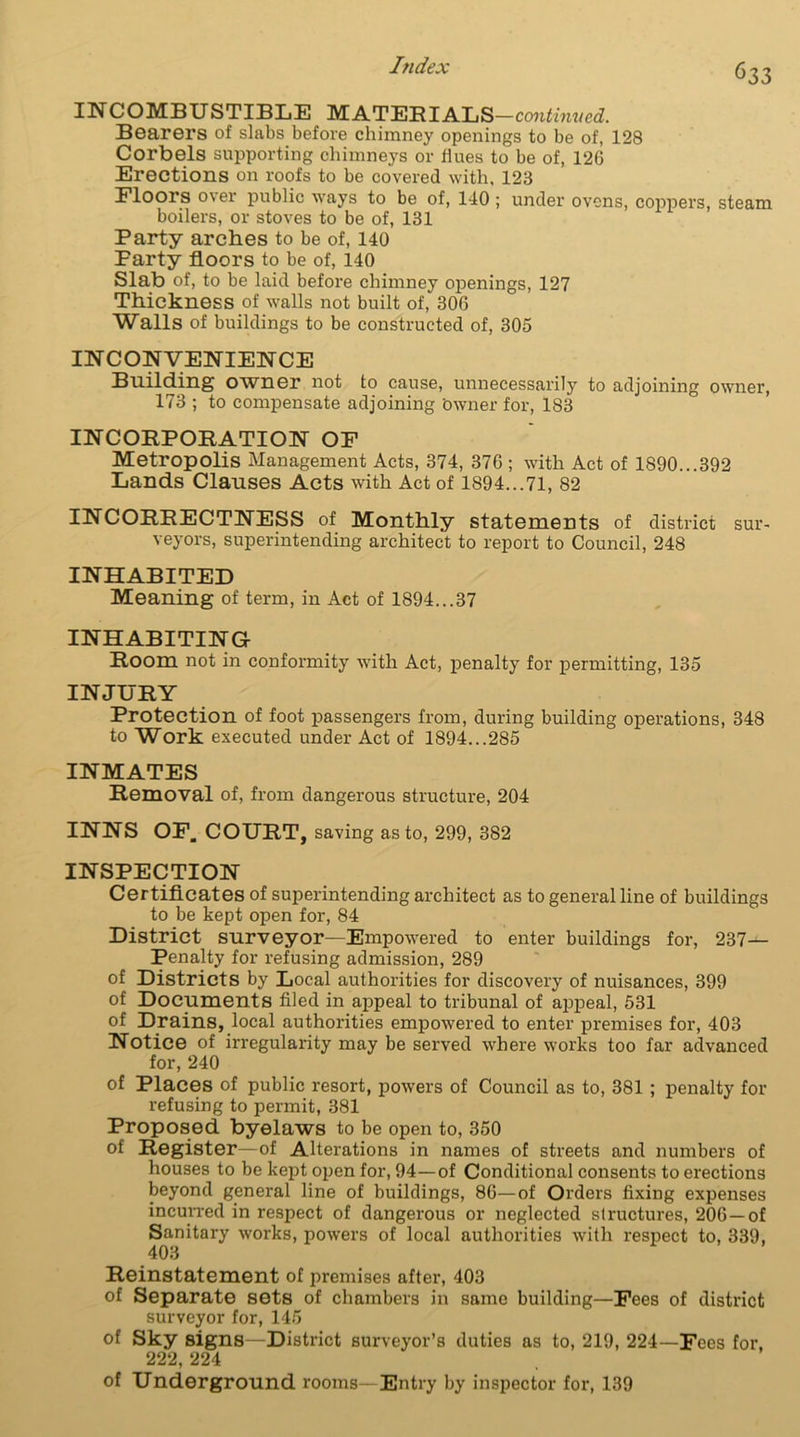 INCOMBUSTIBLE _ MATERIALS—cwitai. Bearers of slabs before chimney openings to be of, 128 Corbels supporting chimneys or flues to be of, 126 Erections on roofs to be covered with, 123 Floors over public ways to be of, 140; under ovens, coppers, steam boilers, or stoves to be of, 131 Party arches to be of, 140 Farty floors to be of, 140 Slab of, to be laid before chimney openings, 127 Thickness of walls not built of, 306 Walls of buildings to be constructed of, 305 INCONVENIENCE Building owner not to cause, unnecessarily to adjoining owner, 173 ; to compensate adjoining Owner for, 183 INCORPORATION OF Metropolis Management Acts, 374, 376; with Act of 1890...392 Lands Clauses Acts with Act of 1894...71, 82 INCORRECTNESS of Monthly statements of district sur- veyors, superintending architect to report to Council, 248 INHABITED Meaning of term, in Act of 1894...37 INHABITING Room not in conformity with Act, penalty for permitting, 135 INJURY Protection of foot passengers from, during building operations, 348 to Work executed under Act of 1894...285 INMATES Removal of, from dangerous structure, 204 INNS OF. COURT, saving as to, 299, 382 INSPECTION Certificates of superintending architect as to general line of buildings to be kept open for, 84 District surveyor—Empowered to enter buildings for, 237- Penalty for refusing admission, 289 of Districts by Local authorities for discovery of nuisances, 399 of Documents filed in appeal to tribunal of appeal, 531 of Drains, local authorities empowered to enter premises for, 403 Notice of irregularity may be served where works too far advanced for, 240 of Places of public resort, powers of Council as to, 381 ; penalty for refusing to permit, 381 Proposed byelaws to be open to, 350 of Register—of Alterations in names of streets and numbers of houses to be kept open for, 94—of Conditional consents to erections beyond general line of buildings, 86—of Orders fixing expenses incurred in respect of dangerous or neglected structures, 206—of Sanitary works, powers of local authorities with respect to, 339, 403 Reinstatement of premises after, 403 of Separate sets of chambers in same building—Fees of district surveyor for, 145 of Sky signs—District surveyor’s duties as to, 219, 224—Fees for, 222, 224 of Underground rooms—Entry by inspector for, 139