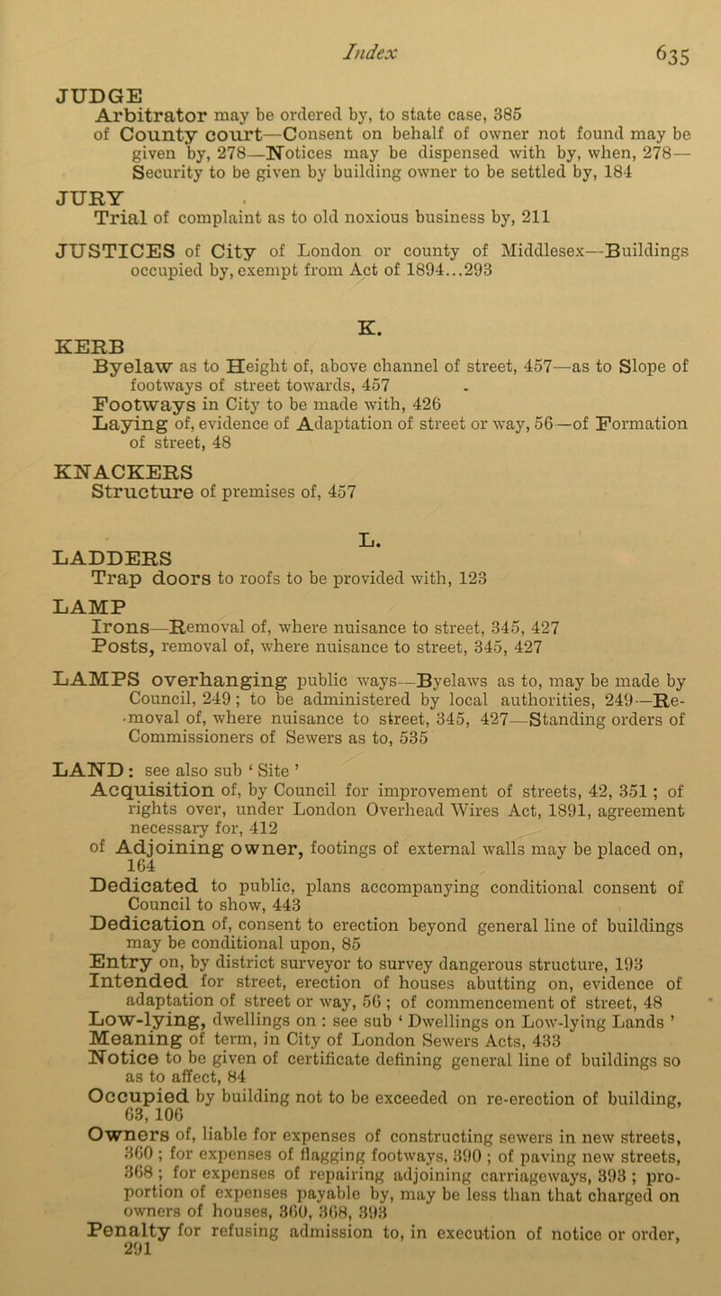 JUDGE Arbitrator may be ordered by, to state case, 385 of County court—Consent on behalf of owner not found may be given by, 278—Notices may be dispensed with by, when, 278 — Security to be given by building owner to be settled by, 184 JURY Trial of complaint as to old noxious business by, 211 JUSTICES of City of London or county of Middlesex—Buildings occupied by, exempt from Act of 1894...293 K. KERB Byelaw as to Height of, above channel of street, 457—as to Slope of footways of street towards, 457 Footways in City to be made with, 426 Laying of, evidence of Adaptation of street or way, 56—of Formation of street, 48 KNACKERS Structure of premises of, 457 L. LADDERS Trap doors to roofs to be provided with, 123 LAMP Irons—Removal of, where nuisance to street, 345, 427 Posts, removal of, where nuisance to street, 345, 427 LAMPS overhanging public ways—Byelaws as to, may be made by Council, 249; to be administered by local authorities, 249—Re- -moval of, where nuisance to street, 345, 427—Standing orders of Commissioners of Sewers as to, 535 LAND: see also sub ‘ Site ’ Acquisition of, by Council for improvement of streets, 42, 351; of rights over, under London Overhead Wires Act, 1891, agreement necessary for, 412 of Adjoining owner, footings of external walls may be placed on, 164 Dedicated to public, plans accompanying conditional consent of Council to show, 443 Dedication of, consent to erection beyond general line of buildings may be conditional upon, 85 Entry on, by district surveyor to survey dangerous structure, 193 Intended for street, erection of houses abutting on, evidence of adaptation of street or way, 56 ; of commencement of street, 48 Low-lying, dwellings on : see sub ‘ Dwellings on Low-lying Lands ’ Meaning of term, in City of London Sewers Acts, 433 Notice to be given of certificate defining general line of buildings so as to affect, 84 Occupied by building not to be exceeded on re-erection of building, 63, 106 Owners of, liable for expenses of constructing sewers in new streets, 360 ; for expenses of flagging footways, 390 ; of paving new streets, 368 ; for expenses of repairing adjoining carriageways, 393 ; pro- portion of expenses payable by, may be less than that charged on owners of houses, 360, 368, 393 Penalty for refusing admission to, in execution of notice or order, 291