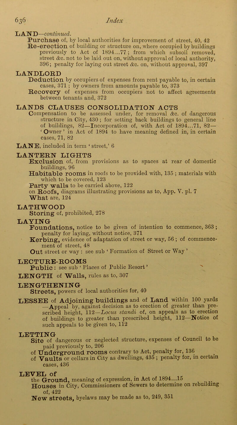 LAND—continued. Purchase of, by local authorities for improvement of street, 40, 42 Re-erection of building or structure on, where occupied by buildings previously to Act of 1894...77 ; from which subsoil removed, street &c. not to be laid out on, without approval of local authority, 396; penalty for laying out street &c. on, without approval, 397 LANDLORD Deduction by occupiers of expenses from rent payable to, in certain cases, 371 ; by owners from amounts payable to, 373 Recovery of expenses from occupiers not to affect agreements between tenants and, 372 LANDS CLAUSES CONSOLIDATION ACTS Compensation to be assessed under, for removal &c. of dangerous structure in City, 430 ; for setting back buildings to general line of buildings, 82—Incorporation of, with Act of 1894...71, 82— ‘ Owner ’ in Act of 1894 to have meaning defined in, in certain cases, 71, 82 LANE, included in term ‘ street,’ 6 LANTERN LIGHTS Exclusion of, from provisions as to spaces at rear of domestic buildings, 96 Habitable rooms in roofs to be provided with, 135 ; materials with which to be covered, 123 Party walls to be carried above, 122 on Roofs, diagrams illustrating provisions as to, App. V. pi. 7 What are, 124 LATHWOOD Storing of, prohibited, 278 LAYING Foundations, notice to be given of intention to commence, 363 ; penalty for laying, without notice, 371 Kerbing, evidence of adaptation of street or way, 56 ; of commence- ment of street, 48 Out street or way : see sub ‘ Formation of Street or Way ’ LECTURE-ROOMS Public : see sub ‘ Places of Public Resort ’ ^ LENGTH of Walls, rules as to, 307 LENGTHENING Streets, powers of local authorities for, 40 LESSEE of Adjoining buildings and of Land within 100 yards —Appeal by, against decision as to erection of greater than pre- scribed height, 112—Locus standi of, on appeals as to erection of buildings to greater than prescribed height, 112—Notice of such appeals to be given to, 112 LETTING , „ .w . Site of dangerous or neglected structure, expenses of Council to be paid previously to, 206 of Underground rooms contrary to Act, penalty for, 136 of Vaults or cellars in City as dwellings, 435 ; penalty for, in certain cases, 436 LEVEL of the Ground, meaning of expression, in Act of 1894...15 Houses in City, Commissioners of Sewers to determine on rebuilding of, 422 New streets, byelaws may be made as to, 249, 351