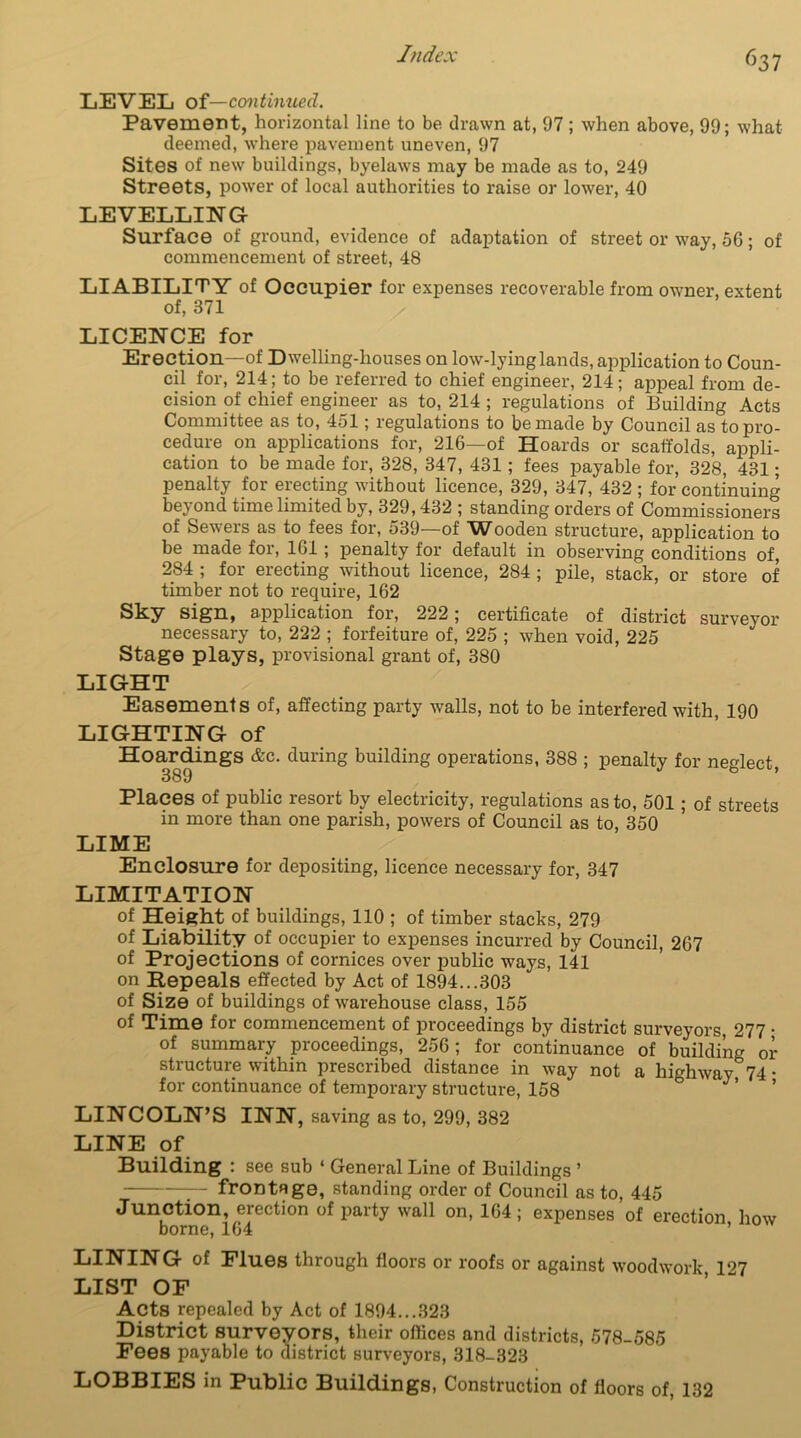 ^37 LEVEL of—continued. Pavement, horizontal line to be drawn at, 97 ; when above, 99; what deemed, where pavement uneven, 97 Sites of new buildings, byelaws may be made as to, 249 Streets, power of local authorities to raise or lower, 40 LEVELLING Surface of ground, evidence of adaptation of street or way, 06; of commencement of street, 48 LIABILITY of Occupier for expenses recoverable from owner, extent of, 371 LICENCE for Erection—of Dwelling-houses on low-lying lands, application to Coun- cil for, 214; to be referred to chief engineer, 214; appeal from de- cision of chief engineer as to, 214 ; regulations of Building Acts Committee as to, 451; regulations to be made by Council as to pro- cedure on applications for, 216—of Hoards or scaffolds, appli- cation to be made for, 328, 347, 431 ; fees payable for, 328, 431; penalty for erecting without licence, 329, 347, 432 ; for continuing beyond time limited by, 329,432 ; standing orders of Commissioners of Sewers as to fees for, 539—of Wooden structure, application to be made for, 161; penalty for default in observing conditions of, 284 ; for erecting without licence, 284 ; pile, stack, or store of timber not to require, 162 Sky sign, application for, 222; certificate of district surveyor necessary to, 222 ; forfeiture of, 225 ; when void, 225 Stage plays, provisional grant of, 380 LIGHT Easements of, affecting party walls, not to be interfered with, 190 LIGHTING of Hoardings &c. during building operations, 388 ; penalty for neglect, 389 Places of public resort by electricity, regulations as to, 501; of streets in more than one parish, powers of Council as to, 350 LIME Enclosure for depositing, licence necessary for, 347 LIMITATION of Height of buildings, 110 ; of timber stacks, 279 of Liability of occupier to expenses incurred by Council, 267 of Projections of cornices over public ways, 141 on Repeals effected by Act of 1894...303 of Size of buildings of warehouse class, 155 of Time for commencement of proceedings by district surveyors 277 • of summary proceedings, 256; for continuance of building or structure within prescribed distance in way not a highway 74 • for continuance of temporary structure, 158 J ’ ’ LINCOLN’S INN, saving as to, 299, 382 LINE of Building : see sub ‘ General Line of Buildings ’ — frontRge, standing order of Council as to, 445 Junction, erection of party wall on, 164; expenses of erection how borne, 164 ’ LINING of Flues through floors or roofs or against woodwork 1^7 LIST OF Acts repealed by Act of 1894...323 District surveyors, their offices and districts, 578-585 Fees payable to district surveyors, 318-323 LOBBIES in Public Buildings, Construction of floors of, 132