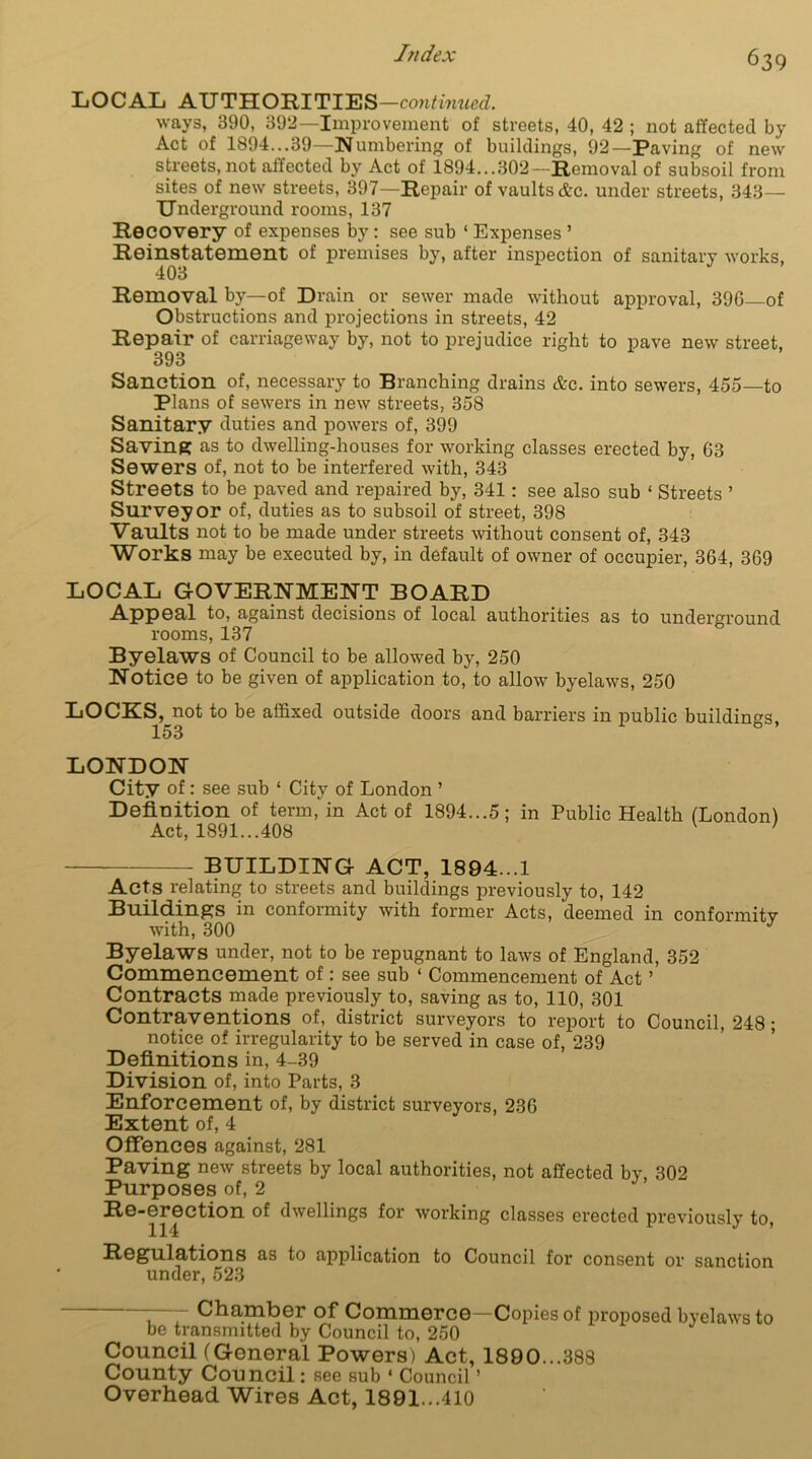 Judex LOCAL AUTHORITIES—continued. ways, 390, 392—Improvement of streets, 40, 42 ; not affected by Act of 1894...39—Numbering of buildings, 92—Paving of new streets, not affected by Act of 1894...302—Removal of subsoil from sites of new streets, 397—Repair of vaults &c. under streets, 343— Underground rooms, 137 Recovery of expenses by: see sub ‘ Expenses ’ Reinstatement of premises by, after inspection of sanitary works, 403 Removal by—of Drain or sewer made without approval, 396 of Obstructions and projections in streets, 42 Repair of carriageway by, not to prejudice right to pave new street, 393 Sanction of, necessary to Branching drains &e. into sewers, 455—to Plans of sewers in new streets, 358 Sanitary duties and powers of, 399 Saving as to dwelling-houses for working classes erected by, 63 Sewers of, not to be interfered with, 343 Streets to be paved and repaired by, 341: see also sub ‘ Streets ’ Surveyor of, duties as to subsoil of street, 398 Vaults not to be made under streets without consent of, 343 Works may be executed by, in default of owner of occupier, 364, 369 LOCAL GOVERNMENT BOARD Appeal to, against decisions of local authorities as to underground rooms, 137 Byelaws of Council to be allowed by, 250 Notice to be given of application to, to allow byelaws, 250 LOCKS, not to be affixed outside doors and barriers in public buildings, 153 LONDON City of: see sub ‘ City of London ’ Definition of term, in Act of 1894...5; in Public Health (London) Act, 1891...408 v ' BUILDING ACT, 1894...1 Acts relating to streets and buildings previously to, 142 Buildings in conformity with former Acts, deemed in conformity with, 300 Byelaws under, not to be repugnant to laws of England, 352 Commencement of: see sub ‘ Commencement of Act ’ Contracts made previously to, saving as to, 110, 301 Contraventions of, district surveyors to report to Council, 248 ; notice of irregularity to be served in case of, 239 Definitions in, 4-39 Division of, into Parts, 3 Enforcement of, by district surveyors, 236 Extent of, 4 Offences against, 281 Paving new streets by local authorities, not affected by, 302 Purposes of, 2 Re-erection of dwellings for working classes erected previously to, Regulations as to application to Council for consent or sanction under, 523 Chamber of Commerce—Copies of proposed byelaws to be transmitted by Council to, 250 Council (General Powers) Act, 1890...388 County Council: see sub ‘ Council ’ Overhead Wires Act, 1891...410