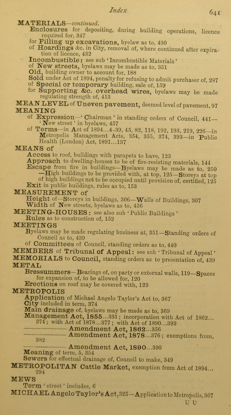 MATERIALS—continued. Enclosures for depositing, during building operations, licence required for, 347 for Filling up excavations, byelaw as to, 490 of Hoardings Ac. in City, removal of, where continued after expira- tion of licence, 432 1 Incombustible: see sub * Incombustible Materials ’ of Hew streets, byelaws may be made as to, 351 Old, building owner to account for, 188 Sold under Act of 1894, penalty for refusing to admit purchaser of, 287 of Special or temporary building, sale of, 159 for Supporting &c. overhead wires, byelaws may be made regulating strength of, 413 MEAN LEVEL of Uneven pavement, deemed level of pavement 97 MEANING of Expression—1 Chairman ’ in standing orders of Council, 441— 1 New street ’ in byelaws, 457 of Terms—in Act of 1894...4-39, 45, 82, 118, 192, 193, 219, 226—in Metropolis Management Acts, 354, 355, 374, 393—in Public Health (London) Act, 1891...137 MEANS of Access to roof, buildings with parapets to have, 123 Approach to dwelling-houses to be of fire-resisting materials, 144 Escape from fire in buildings—Byelaws may be made as to, 250 —High buildings to be provided with, at top, 125—Storeys at top of high buildings not to be occupied until provision of, certified, 125 Exit in public buildings, rules as to, 153 MEASUREMENT of Height of—Storeys in buildings, 306—Walls of Buildings, 307 Width of New streets, byelaws as to, 456 MEETING-HOUSES : see also sub ‘Public Buildings ’ Rules as to construction of, 152 MEETINGS Byelaws may be made regulating business at, 351—Standing orders of Council as to, 439 of Committees of Council, standing orders as to, 440 MEMBERS of Tribunal of Appeal: see sub 1 Tribunal of Appeal’ MEMORIALS to Council, standing orders as to presentation of, 439 METAL Bressummers—Bearings of, on party or external walls, 119—Spaces for expansion of, to be allowed for, 120 Erections on roof may be covered with, 123 METROPOLIS Application of Michael Angelo Taylor’s Act to, 367 City included in term, 374 Main drainage of, byelaws may be made as to, 369 Management Act, 1855...331; incorporation with Act of 1862 374 ; with Act of 1878...377 ; with Act of 1890...392 Amendment Act, 1862...356 Amendment Act, 1878...376 ; exemptions from, Amendment Act, 18 9 0...390 Meaning of term, 5, 354 Sewers for effectual drainage of, Council to make, 349 METROPOLITAN Cattle Market, exemption from Act of 1894... 294 MEWS Term 1 street ’ includes, 6 MI C H AEL Angelo Taylor’s Act,325—Application to Metropolis, 367 U U