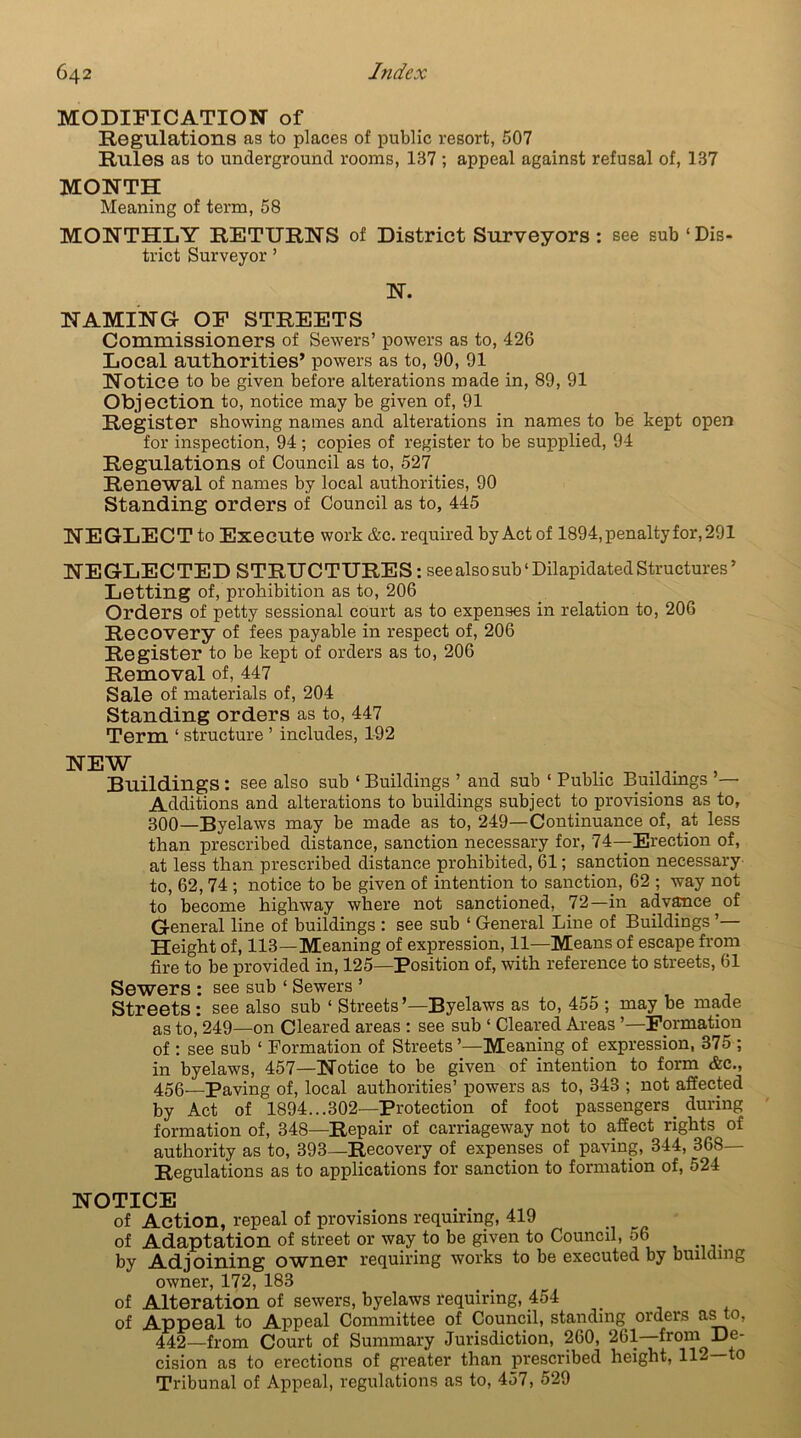 MODIFICATION of Regulations as to places of public resort, 507 Rules as to underground rooms, 137 ; appeal against refusal of, 137 MONTH Meaning of term, 58 MONTHLY RETURNS of District Surveyors : see sub ‘Dis- trict Surveyor’ N. NAMING OF STREETS Commissioners of Sewers’ powers as to, 426 Local authorities’ powers as to, 90, 91 Notice to be given before alterations made in, 89, 91 Objection to, notice may be given of, 91 Register showing names and alterations in names to be kept open for inspection, 94 ; copies of register to be supplied, 94 Regulations of Council as to, 527 Renewal of names by local authorities, 90 Standing orders of Council as to, 445 NEGLECT to Execute work &c. required by Act of 1894, penalty for, 291 NEGLECTED STRUCTURES : see also sub ‘ Dilapidated Structures ’ Letting of, prohibition as to, 206 Orders of petty sessional court as to expenses in relation to, 206 Recovery of fees payable in respect of, 206 Register to be kept of orders as to, 206 Removal of, 447 Sale of materials of, 204 Standing orders as to, 447 Term ‘ structure ’ includes, 192 NEW , Buildings : see also sub ‘ Buildings ’ and sub ‘ Public Buildings — Additions and alterations to buildings subject to provisions as to, 300—Byelaws may be made as to, 249—Continuance of, at less than prescribed distance, sanction necessary for, 74—Erection of, at less than prescribed distance prohibited, 61; sanction necessary to, 62,74 ; notice to be given of intention to sanction, 62 ; way not to become highway where not sanctioned, 72—in advance of General line of buildings : see sub ‘ General Line of Buildings ’— Height of, 113—Meaning of expression, 11—Means of escape from fire to be provided in, 125—Position of, with reference to streets, 61 Sewers : see sub ‘ Sewers ’ Streets : see also sub ‘ Streets’—Byelaws as to, 455 ; may be made as to, 249—on Cleared areas : see sub ‘ Cleared Areas ’—Formation of : see sub 1 Formation of Streets’—Meaning of expression, 375 ; in byelaws, 457—Notice to be given of intention to form &c., 456—Paving of, local authorities’ powers as to, 343 ; not affected by Act of 1894...302—Protection of foot passengers_ during formation of, 348—Repair of carriageway not to affect rights of authority as to, 393—Recovery of expenses of paving, 344, 368 Regulations as to applications for sanction to formation of, 524 NOTICE . . of Action, repeal of provisions requiring, 419 of Adaptation of street or way to be given to Council, 56 by Adjoining ownor requiring works to be executed by building owner, 172, 183 of Alteration of sewers, byelaws requiring, 454 of Appeal to Appeal Committee of Council, standing orders asto, 442—from Court of Summary Jurisdiction, 260, 261—from De- cision as to erections of greater than prescribed height, 112—to Tribunal of Appeal, regulations as to, 457, 529
