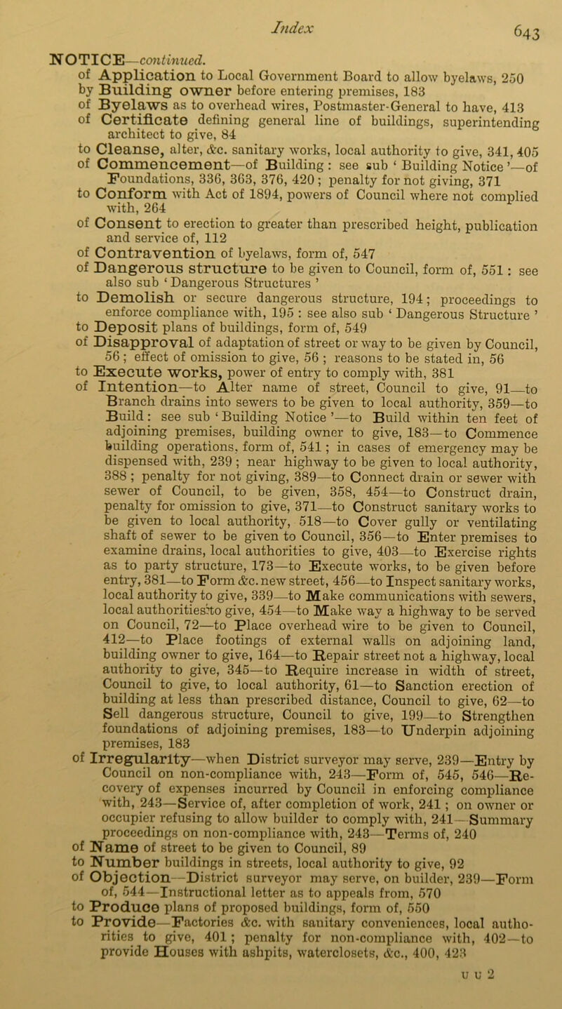 7?idex N OTICE—continued. of Application to Local Government Board to allow byelaws, 250 by Building owner before entering premises, 183 of Byelaws as to overhead wires, Postmaster-General to have, 413 of Certificate defining general line of buildings, superintending architect to give, 84 to Cleanse, alter, etc. sanitary works, local authority to give, 341, 405 of Commencement—of Building : see sub ‘ Building Notice ’—of Foundations, 336, 363, 376, 420 ; penalty for not giving, 371 to Conform with Act of 1894, powers of Council where not complied with, 264 of Consent to erection to greater than prescribed height, publication and service of, 112 of Contravention of byelaws, form of, 547 of Dangerous structure to be given to Council, form of, 551: see also sub * Dangerous Structures ’ to Demolish or secure dangerous structure, 194; proceedings to enforce compliance with, 195 : see also sub ‘ Dangerous Structure ’ to Deposit plans of buildings, form of, 549 of Disapproval of adaptation of street or way to be given by Council, 56; effect of omission to give, 56 ; reasons to be stated in, 56 to Execute works, power of entry to comply with, 381 of Intention—to Alter name of street, Council to give, 91 to Branch drains into sewers to be given to local authority, 359—to Build: see sub ‘Building Notice’—to Build within ten feet of adjoining premises, building owner to give, 183—to Commence building operations, form of, 541; in cases of emergency may be dispensed with, 239 ; near highway to be given to local authority, 388 ; penalty for not giving, 389—to Connect drain or sewer with sewer of Council, to be given, 358, 454—to Construct drain, penalty for omission to give, 371—to Construct sanitary works to be given to local authority, 518—to Cover gully or ventilating shaft of sewer to be given to Council, 356—to Enter premises to examine drains, local authorities to give, 403—to Exercise rights as to party structure, 173—to Execute works, to be given before entry, 381—to Form &c.new street, 456—to Inspect sanitary works, local authority to give, 339—to Make communications with sewers, local authorities^ give, 454—to Make way a highway to be served on Council, 72—to Place overhead wire to be given to Council, 412—to Place footings of external walls on adjoining land, building owner to give, 164—to Repair street not a highway, local authority to give, 345—to Require increase in width of street, Council to give, to local authority, 61—to Sanction erection of building at less than prescribed distance, Council to give, 62—to Sell dangerous structure, Council to give, 199—to Strengthen foundations of adjoining premises, 183—to Underpin adjoining premises, 183 of Irregularity—when District surveyor may serve, 239—Entry by Council on non-compliance with, 243—Form of, 545, 546—Re- covery of expenses incurred by Council in enforcing compliance with, 243—Service of, after completion of work, 241; on owner or occupier refusing to allow builder to comply with, 241—Summary proceedings on non-compliance with, 243—Terms of, 240 of Name of street to be given to Council, 89 to Number buildings in streets, local authority to give, 92 of Objection—District surveyor may serve, on builder, 239—Form of, 544—Instructional letter as to appeals from, 570 to Produce plans of proposed buildings, form of, 550 to Provide—Factories &c. with sanitary conveniences, local autho- rities to give, 401; penalty for non-compliance with, 402—to provide Houses with ashpits, waterclosets, &o., 400, 423 u u 2