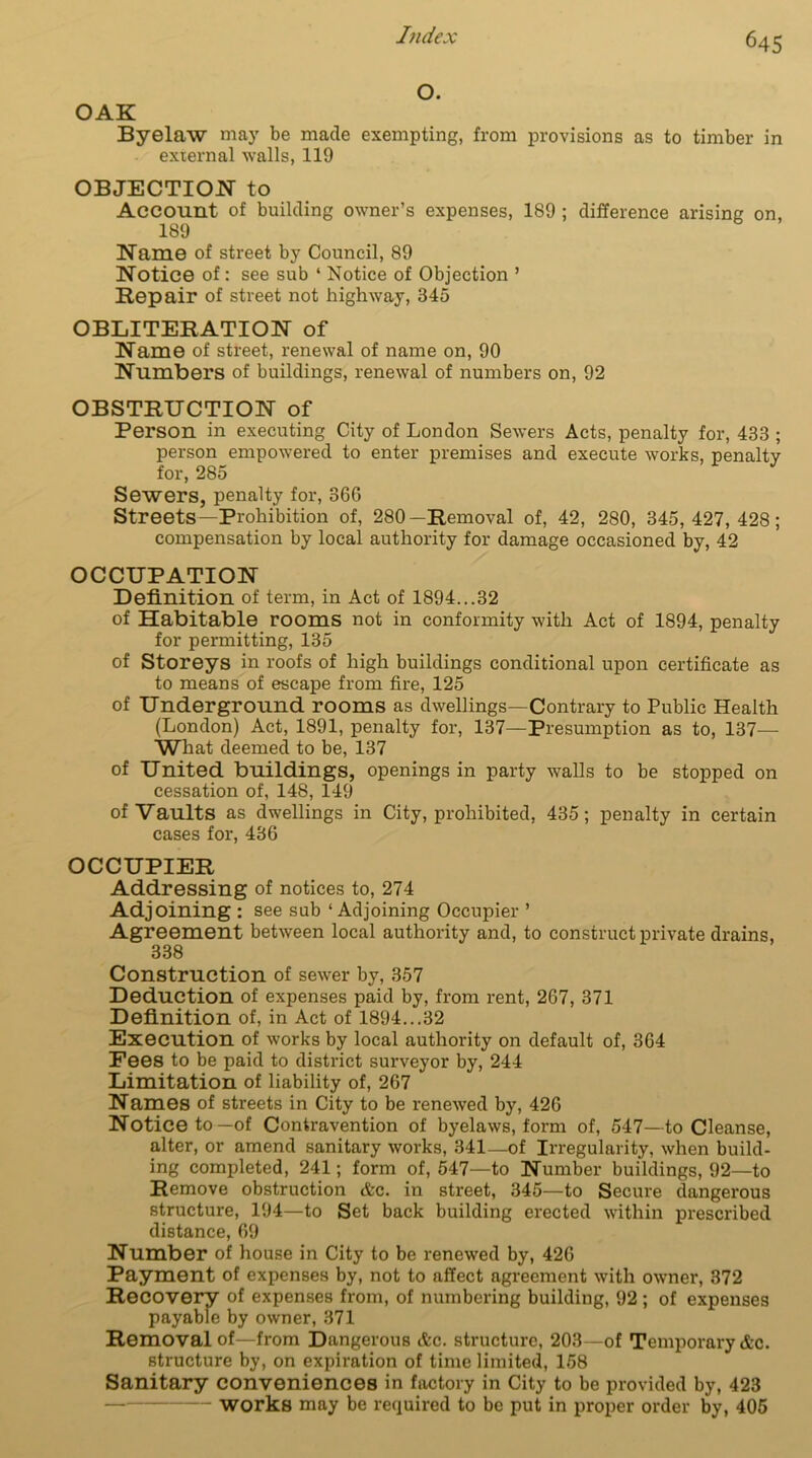 Byelaw may be made exempting, from provisions as to timber in external walls, 119 OBJECTION to Account of building owner’s expenses, 189 ; difference arising on, 189 Name of street by Council, 89 Notice of: see sub ‘ Notice of Objection ’ Repair of street not highway, 345 OBLITERATION of Name of street, renewal of name on, 90 Numbers of buildings, renewal of numbers on, 92 OBSTRUCTION of Person in executing City of London Sewers Acts, penalty for, 433 ; person empowered to enter premises and execute works, penalty for, 285 Sewers, penalty for, 366 Streets—Prohibition of, 280—Removal of, 42, 280, 345,427,428; compensation by local authority for damage occasioned by, 42 OCCUPATION Definition of term, in Act of 1894...32 of Habitable rooms not in conformity with Act of 1894, penalty for permitting, 135 of Storeys in roofs of high buildings conditional upon certificate as to means of escape from fire, 125 of Underground rooms as dwellings—Contrary to Public Health (London) Act, 1891, penalty for, 137—Presumption as to, 137— What deemed to be, 137 of United buildings, openings in party walls to be stopped on cessation of, 148, 149 of Vaults as dwellings in City, prohibited, 435; penalty in certain cases for, 436 OCCUPIER Addressing of notices to, 274 Adjoining : see sub ‘ Adjoining Occupier ’ Agreement between local authority and, to construct private drains, 338 Construction of sewer by, 357 Deduction of expenses paid by, from rent, 267, 371 Definition of, in Act of 1894...32 Execution of works by local authority on default of, 364 Fees to be paid to district surveyor by, 244 Limitation of liability of, 267 Names of streets in City to be renewed by, 426 Notice to—of Contravention of byelaws, form of, 547—to Cleanse, alter, or amend sanitary works, 341—of Irregularity, when build- ing completed, 241; form of, 547—to Number buildings, 92—to Remove obstruction &c. in street, 345—to Secure dangerous structure, 194—to Set back building erected within prescribed distance, 69 Number of house in City to be renewed by, 426 Payment of expenses by, not to affect agreement with owner, 372 Recovery of expenses from, of numbering building, 92 ; of expenses payable by owner, 371 Removal of—from Dangerous Ac. structure, 203—of Temporary &c. structure by, on expiration of time limited, 158 Sanitary conveniences in factory in City to be provided by, 423 — works may be required to be put in proper order by, 405