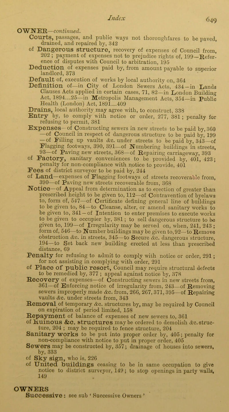 OWNER—continued. Courts, passages, and public ways not thoroughfares to be paved, drained, and repaired by, 342 of Dangerous structure, recovery of expenses of Council from, 202 ; payment of expenses not to prejudice rights of, 199—Refer- ence of disputes with Council to arbitration, 195 Deduction of expenses paid by, from amount payable to superior landlord, 373 Default of, execution of works by local authority on, 3G4 Definition of—in City of London Sewers Acts, 434-in Lands Clauses Acts applied in certain cases, 71, 82—in London Building Act, 1894...25—in Metropolis Management Acts, 354—in Publie Health (London) Act, 1891...409 Drains, local authority may agree with, to construct, 338 Entry by, to comply with notice or order, 277, 381; penalty for refusing to permit, 381 Expenses-of Constructing sewers in new streets to be paid by, 360 —of Council in respect of dangerous structure to be paid by, 199 — of Filling up vaults Ac. under streets to be paid by, 343—of Flagging footways, 390, 391—of Numbering buildings in streets, 93—of Paving new streets, 368—of Repairing carriageway, 393 of Factory, sanitary conveniences to be provided by, 401, 423; penalty for non-compliance with notice to provide, 401 Fees of district surveyor to be paid by, 244 of Land—expenses of Flagging footways of streets recoverable from, 390—of Paving new streets recoverable from, 368 Notice—of Appeal from determination as to erection of greater than prescribed height to be given to, 112—of Contravention of byelaws to, form of, 547—of Certificate defining general line of buildings to be given to, 84—to Cleanse, alter, or amend sanitary works to be given to, 341 —of Intention to enter premises to execute works to be given to occupier by, 381; to sell dangerous structure to be given to, 199—of Irregularity may be served on, when, 241, 243 ; form of, 546—to Number buildings may be given to, 92—to Remove obstruction &c. in sti'eets, 345—to Secure etc. dangerous structure, 194—to Set back new building erected at less than prescribed distance, 69 Penalty for refusing to admit to comply with notice or order, 291; for not assisting in complying with order, 291 of Place of public resort, Council may require structural defects to be remedied by, 377 ; appeal against notice by, 378 Recovery of expenses—of Constructing sewers in new streets from, 361—of Enforcing notice of irregularity from, 243—of Removing sewers improperly made &c. from, 266, 267, 371, 395—of Repairing vaults Ac. under streets from, 343 Removal of temporary Ac. structures by, may be required by Council on expiration of period limited, 158 Repayment of balance of expenses of new sewers to, 361 of Ruinous &c. structures maybe ordered to demolish Ac.struc- ture, 204 ; may be required to fence structure, 204 Sanitary works to be put into proper order by, 405; penalty for non-compliance with notice to put in proper order, 405 Sewers may be constructed by, 357; drainage of houses into sewers, by, 333 of Sky sign, who is, 226 of United buildings ceasing to be in same occupation to give notice to district surveyor, 149; to stop openings in party walls, 149 OWNERS Successive : see sub ‘ Successive Owners ’