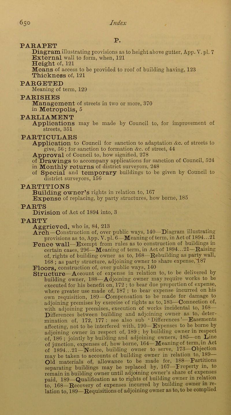 P. PARAPET Diagram illustrating provisions as to height above gutter, App. V. pi. 7 External wall to form, when, 121 Height of, 121 Means of access to be provided to roof of building having, 12S Thickness of, 121 PARGETED Meaning of term, 129 PARISHES Management of streets in two or more, 370 in Metropolis, 5 PARLIAMENT Applications may be made by Council to, for improvement of streets, 351 PARTICULARS Application to Council for sanction to adaptation Ac. of streets to give, 56; for sanction to formation &c. of street, 44 Approval of Council to, how signified, 278 of Drawings to accompany applications for sanction of Council, 524 in Monthly returns of district surveyors, 248 of Special and temporary buildings to be given by Council to district surveyors, 156 PARTITIONS Building owner’s rights in relation to, 167 Expense of replacing, by party structures, how borne, 185 PARTS Division of Act of 1894 into, 3 PARTY Aggrieved, who is, 84, 213 Arch—Construction of, over public ways, 140—Diagram illustrating provisions as to, App. V. pi. 6—Meaning of term, in Act of 1894.. .21 Pence wall—Exempt from rules as to construction of buildings in certain cases, 296—Meaning of term, in Act of 1894...21—Raising of, rights of building owner as to, 168—Rebuilding as party wall, 168 ; as party structure, adjoining owner to share expense,M87 Floors, construction of, over public ways, 140 Structure—Account of expense in relation to, to be delivered by building owner, 188—Adjoining owner may require works to be executed for his benefit on, 172 ; to bear due proportion of expense, where greater use made of, 187 ; to bear expense incurred on his own requisition, 189—Compensation to be made for damage to adjoining premises by exercise of rights as to, 183—Connection of, with adjoining premises, execution of works incidental to, 168— Differences between building and adjoining owner as to, deter- mination of, 172, 177 : see also sub ‘ Differences ’—Easements affecting, not to be interfered with, 190-Expenses to be borne by adjoining owner in respect of, 189 ; by building owner in respect of, 186 ; jointly by building and adjoining owners, 185—on Line of junction, expenses of, how borne, 164—Meaning of term, in Act of 1894...21—Notice, building owner to serve, 173—Objection may be taken to accounts of building owner in relation to, 189 Old materials of, allowance to be made for, 188 Partitions separating buildings may be replaced by, 167—property in, to remain in building owner until adjoining owner’s share of expenses paid, 189—Qualification as to rights of building owner in relation to, 168—Recovery of expenses incurred by building owner in re- lation to, 189—Requisitions of adjoining owner as to, to be complied