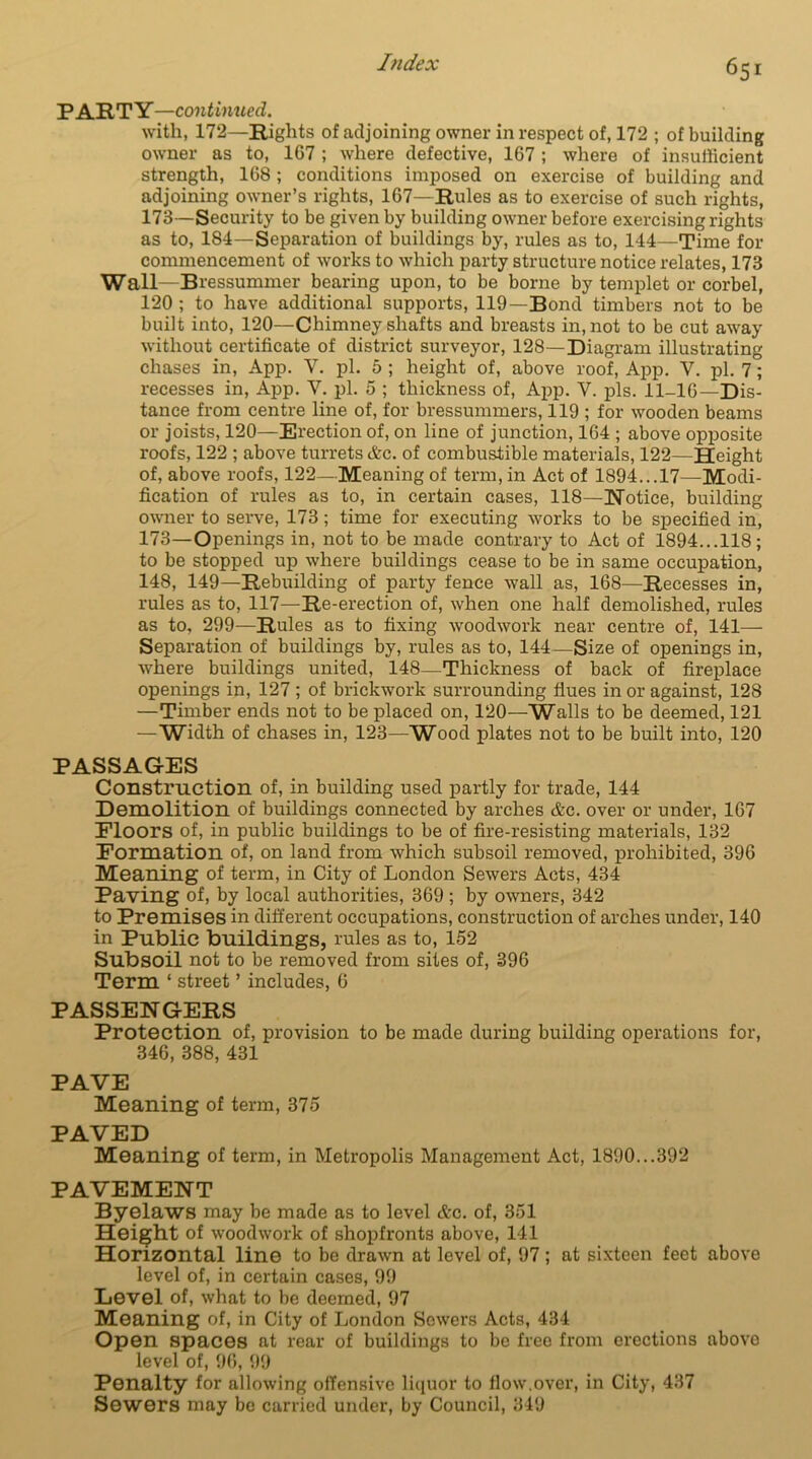 PARTY—continued. with, 172—Rights of adjoining owner in respect of, 172 ; of building owner as to, 1G7 ; where defective, 167 ; where of insufficient strength, 168 ; conditions imposed on exercise of building and adjoining owner’s rights, 167—Rules as to exercise of such rights, 173—Security to be given by building owner before exercising rights as to, 184—Separation of buildings by, rules as to, 144—Time for commencement of works to which party structure notice relates, 173 Wall—Bressummer bearing upon, to be borne by templet or corbel, 120 ; to have additional supports, 119—Bond timbers not to be built into, 120—Chimney shafts and breasts in, not to be cut away without certificate of district surveyor, 128—Diagram illustrating chases in, App. V. pi. 5 ; height of, above roof, App. V. pi. 7; recesses in, App. Y. pi. 5 ; thickness of, App. Y. pis. 11-16—Dis- tance from centre line of, for bressummers, 119 ; for wooden beams or joists, 120—Erection of, on line of junction, 164 ; above opposite roofs, 122 ; above turrets &c. of combustible materials, 122—Height of, above roofs, 122—Meaning of term, in Act of 1894...17—Modi- fication of rules as to, in certain cases, 118—Notice, building owner to serve, 173; time for executing works to be specified in, 173—Openings in, not to be made contrary to Act of 1894...118; to be stopped up where buildings cease to be in same occupation, 148, 149—Rebuilding of party fence wall as, 168—Recesses in, rules as to, 117—Re-erection of, when one half demolished, rules as to, 299—Rules as to fixing woodwork near centre of, 141— Separation of buildings by, rules as to, 144—Size of openings in, where buildings united, 148—Thickness of back of fireplace openings in, 127 ; of brickwork surrounding flues in or against, 128 —Timber ends not to be placed on, 120—Walls to be deemed, 121 — Width of chases in, 123—Wood plates not to be built into, 120 PASSAGES Construction of, in building used partly for trade, 144 Demolition of buildings connected by arches cfec. over or under, 167 Floors of, in public buildings to be of fire-resisting materials, 132 Formation of, on land from which subsoil removed, prohibited, 396 Meaning of term, in City of London Sewers Acts, 434 Paving of, by local authorities, 369; by owners, 342 to Premises in different occupations, construction of arches under, 140 in Public buildings, rules as to, 152 Subsoil not to be removed from sites of, 396 Term ‘ street ’ includes, 6 PASSENGERS Protection of, provision to be made during building operations for, 346, 388, 431 PAVE Meaning of term, 375 PAVED Meaning of term, in Metropolis Management Act, 1890...392 PAVEMENT Byelaws may be made as to level Ac. of, 351 Height of woodwork of shopfronts above, 141 Horizontal line to be drawn at level of, 97; at sixteen feet above level of, in certain cases, 99 Level of, what to be deemed, 97 Meaning of, in City of London Sowers Acts, 434 Open spaces at rear of buildings to be free from erections above level of, 96, 99 Penalty for allowing offensive liquor to flow.over, in City, 437 Sewers may be carried under, by Council, 349