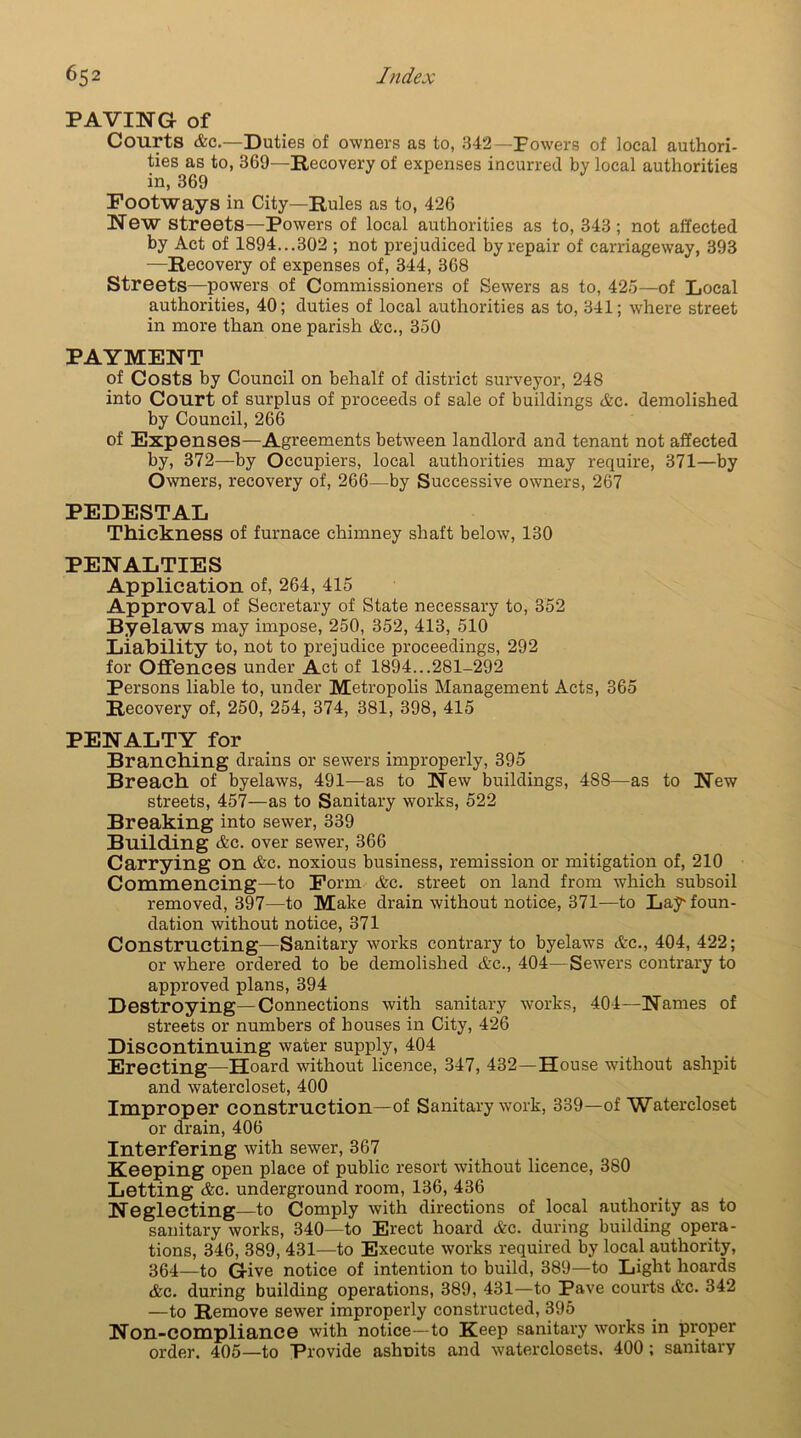 PAVING of Courts Ac.—Duties of owners as to, 342—Powers of local authori- ties as to, 369—Recovery of expenses incurred by local authorities in, 369 Footways in City—Rules as to, 426 New streets—Powers of local authorities as to, 343; not affected by Act of 1894...302 ; not prejudiced by repair of carriageway, 393 -—Recovery of expenses of, 344, 368 Streets—powers of Commissioners of Sewers as to, 423—of Local authorities, 40; duties of local authorities as to, 341; where street in more than one parish Ac., 350 PAYMENT of Costs by Council on behalf of district surveyor, 248 into Court of surplus of proceeds of sale of buildings Ac. demolished by Council, 266 of Expenses—Agreements between landlord and tenant not affected by, 372—by Occupiers, local authorities may require, 371—by Owners, recovery of, 266—by Successive owners, 267 PEDESTAL Thickness of furnace chimney shaft below, 130 PENALTIES Application of, 264, 415 Approval of Secretary of State necessary to, 352 Byelaws may impose, 250, 352, 413, 510 Liability to, not to prejudice proceedings, 292 for Offences under Act of 1894...281-292 Persons liable to, under Metropolis Management Acts, 365 Recovery of, 250, 254, 374, 381, 398, 415 PENALTY for Branching drains or sewers improperly, 395 Breach of byelaws, 491—as to New buildings, 488—as to New streets, 457—as to Sanitary works, 522 Breaking into sewer, 339 Building Ac. over sewer, 366 Carrying on Ac. noxious business, remission or mitigation of, 210 Commencing—to Form Ac. street on land from which subsoil removed, 397—to Make drain without notice, 371-—to Lay* foun- dation without notice, 371 Constructing—Sanitary works contrary to byelaws Ac., 404, 422; or where ordered to be demolished Ac., 404—Sewers contrary to approved plans, 394 Destroying—Connections with sanitary works, 404—Names of streets or numbers of bouses in City, 426 Discontinuing water supply, 404 Erecting—Hoard without licence, 347, 432—House -without ashpit and watercloset, 400 Improper construction—of Sanitary work, 339—of Watercloset or drain, 406 Interfering with sewer, 367 Keeping open place of public resort without licence, 380 Letting Ac. underground room, 136, 436 Neglecting—to Comply with directions of local authority as to sanitary works, 340—to Erect hoard Ac. during building opera- tions, 346, 389, 431—to Execute works required by local authority, 364—to Give notice of intention to build, 389—to Light hoards Ac. during building operations, 389, 431—to Pave courts Ac. 342 —to Remove sewer improperly constructed, 395 Non-compliance with notice—to Keep sanitary works in pi'oper order. 405—to Provide ashoits and waterclosets, 400; sanitary