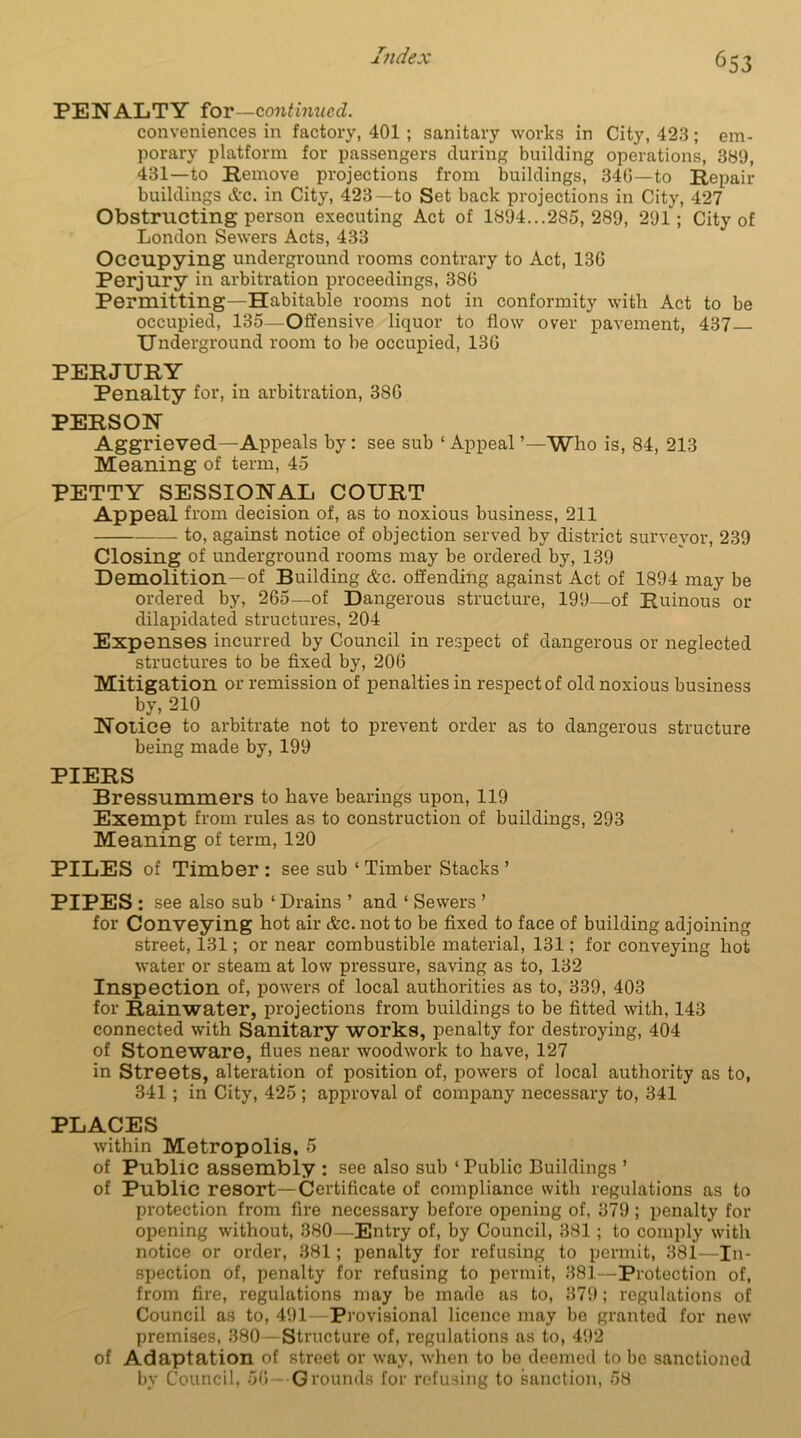 PENALTY ioT—contimicd. conveniences in factory, 401 ; sanitary works in City, 423; em- porary platform for passengers during building operations, 389, 431—to Remove projections from buildings, 34(5—to Repair buildings etc. in City, 423—to Set back projections in City, 427 Obstructing person executing Act of 1894...285, 289, 291; City of London Sewers Acts, 433 Occupying underground rooms contrary to Act, 136 Perjury in arbitration proceedings, 386 Permitting—Habitable rooms not in conformity with Act to be occupied, 135—Offensive liquor to flow over pavement, 437 Underground room to be occupied, 136 PERJURY Penalty for, in arbitration, 386 PERSON Aggrieved—Appeals by: see sub 1 Appeal ’—Who is, 84, 213 Meaning of term, 45 PETTY SESSIONAL COURT Appeal from decision of, as to noxious business, 211 to, against notice of objection served by district surveyor, 239 Closing of underground rooms may be ordered by, 139 Demolition—of Building Ac. offending against Act of 1894 may be ordered by, 265—of Dangerous structure, 199—of Ruinous or dilapidated structures, 204 Expenses incurred by Council in respect of dangerous or neglected structures to be fixed by, 206 Mitigation or remission of penalties in respect of old noxious business by, 210 Notice to arbitrate not to prevent order as to dangerous structure being made by, 199 PIERS Bressummers to have bearings upon, 119 Exempt from rules as to construction of buildings, 293 Meaning of term, 120 PILES of Timber: see sub ‘Timber Stacks’ PIPES: see also sub ‘ Drains ’ and ‘ Sewers ’ for Conveying hot air &c. not to be fixed to face of building adjoining street, 131; or near combustible material, 131; for conveying hot water or steam at low pressure, saving as to, 132 Inspection of, powers of local authorities as to, 339, 403 for Rainwater, projections from buildings to be fitted with, 143 connected with Sanitary works, penalty for destroying, 404 of Stoneware, flues near woodwork to have, 127 in Streets, alteration of position of, powers of local authority as to, 341 ; in City, 425 ; approval of company necessary to, 341 PLACES within Metropolis, 5 of Public assembly : see also sub ‘ Public Buildings ’ of Public resort—Certificate of compliance with regulations as to protection from fire necessary before opening of, 379 ; penalty for opening without, 380—Entry of, by Council, 381; to comply with notice or order, 381; penalty for refusing to permit, 381—In- spection of, penalty for refusing to permit, 381—Protection of, from fire, regulations may be made as to, 379; regulations of Council as to, 491- Provisional licence may be granted for new premises, 380—Structure of, regulations as to, 492 of Adaptation of street or way, when to be deemed to be sanctioned by Council, 56- Grounds for refusing to sanction, 58