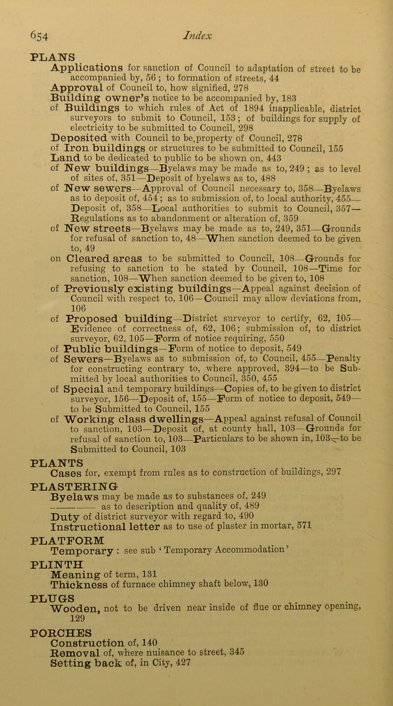 PLANS Applications for sanction of Council to adaptation of street to be accompanied by, 50 ; to formation of streets, 44 Approval of Council to, how signified, 278 Building owner’s notice to be accompanied by, 183 of Buildings to which rules of Act of 1894 inapplicable, district surveyors to submit to Council, 153; of buildings for supply of electricity to be submitted to Council, 298 Deposited with Council to be.property of Council, 278 of Iron buildings or structures to be submitted to Council, 155 Land to be dedicated to public to be shown on, 443 of New buildings—Byelaws may be made as to, 249 ; as to level of sites of, 351—Deposit of byelaws as to, 488 of New sewers—Approval of Council necessary to, 358—Byelaws as to deposit of, 454; as to submission of, to local authority, 455- Deposit of, 358—Local authorities to submit to Council, 357— Regulations as to abandonment or alteration of, 359 of New streets—Byelaws may be made as to, 249, 351—Grounds for refusal of sanction to, 48—When sanction deemed to be given to, 49 on Cleared areas to be submitted to Council, 108—Grounds for refusing to sanction to be stated by Council, 108—Time for sanction, 108—When sanction deemed to be given to, 108 of Previously existing buildings—Appeal against decision of Council with respect to, 106—Council may allow deviations from, 106 of Proposed building—District surveyor to certify, 62, 105- Evidence of correctness of, 62, 106; submission of, to district surveyor, 62, 105—Form of notice requiring, 550 of Public buildings—Form of notice to deposit, 549 of Sewers—Byelaws as to submission of, to Council, 455—Penalty for constructing contrary to, where approved, 394—to be Sub- mitted by local authorities to Council, 350, 455 of Special and temporary buildings—Copies of, to be given to district surveyor, 156—Deposit of, 155—Form of notice to deposit, 549— to be Submitted to Council, 155 of Working class dwellings—Appeal against refusal of Council to sanction, 103—Deposit of, at county hall, 103—Grounds for refusal of sanction to, 103—Particulars to be shown in, 103—to be Submitted to Council, 103 PLANTS Cases for, exempt from rules as to construction of buildings, 297 PLASTERING Byelaws may be made as to substances of, 249 as to description and quality of, 489 Duty of district surveyor with regard to, 490 Instructional letter as to use of plaster in mortar, 571 PLATFORM Temporary : see sub ‘ Temporary Accommodation’ PLINTH Meaning of term, 131 Thickness of furnace chimney shaft below, 130 PLUGS Wooden, not to be driven near inside of flue or chimney opening, 129 PORCHES Construction of, 140 Removal of, where nuisance to street, 345 Setting back of, in City, 427