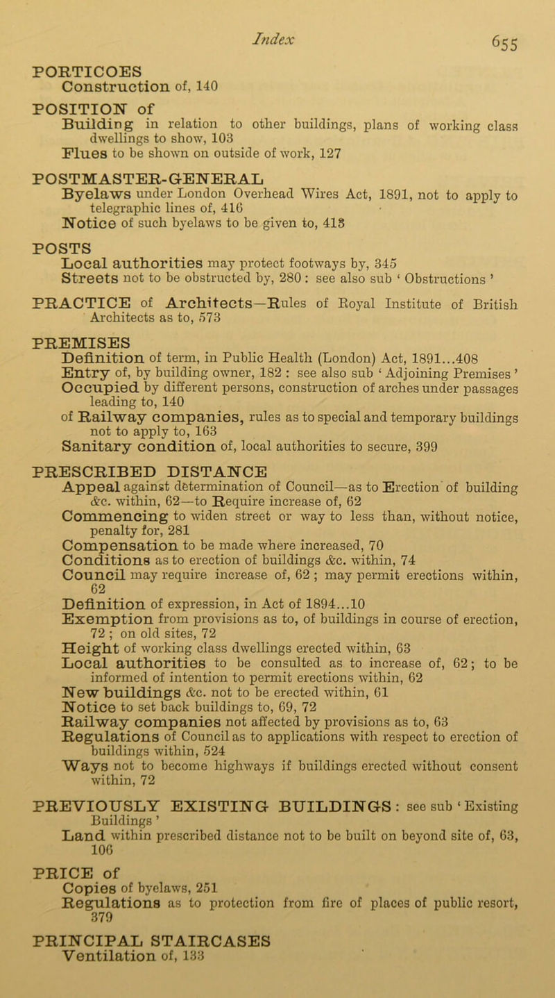 PORTICOES Construction of, 140 POSITION of Building in relation to other buildings, plans of working class dwellings to show, 103 Flues to be shown on outside of work, 127 POSTMASTER-GENERAL Byelaws under London Overhead Wires Act, 1891, not to apply to telegraphic lines of, 410 Notice of such byelaws to be given to, 418 POSTS Local authorities may protect footways by, 345 Streets not to be obstructed by, 280 : see also sub ‘ Obstructions ’ PRACTICE of Architects—Rules of Royal Institute of British Architects as to, 573 PREMISES Definition of term, in Public Health (London) Act, 1891...408 Entry of, by building owner, 182 : see also sub * Adjoining Premises ’ Occupied by different persons, construction of arches under passages leading to, 140 of Railway companies, rules as to special and temporary buildings not to apply to, 163 Sanitary condition of, local authorities to secure, 399 PRESCRIBED DISTANCE Appeal against determination of Council—as to Erection of building &c. within, 62—to Require increase of, 62 Commencing to widen street or way to less than, without notice, penalty for, 281 Compensation to be made where increased, 70 Conditions as to erection of buildings &c. within, 74 Council may require increase of, 62 ; may permit erections within, 62 Definition of expression, in Act of 1894...10 Exemption from provisions as to, of buildings in course of erection, 72 ; on old sites, 72 Height of working class dwellings erected within, 63 Local authorities to be consulted as to increase of, 62; to be informed of intention to permit erections within, 62 New buildings &c. not to be erected within, 61 Notice to set back buildings to, 69, 72 Railway companies not affected by provisions as to, 63 Regulations of Council as to applications with respect to erection of buildings within, 524 Ways not to become highways if buildings erected without consent within, 72 PREVIOUSLY EXISTING BUILDINGS: see sub ‘ Existing Buildings ’ Land within prescribed distance not to be built on beyond site of, 63, 106 PRICE of Copies of byelaws, 251 Regulations as to protection from fire of places of public resort, 379 PRINCIPAL STAIRCASES Ventilation of, 133