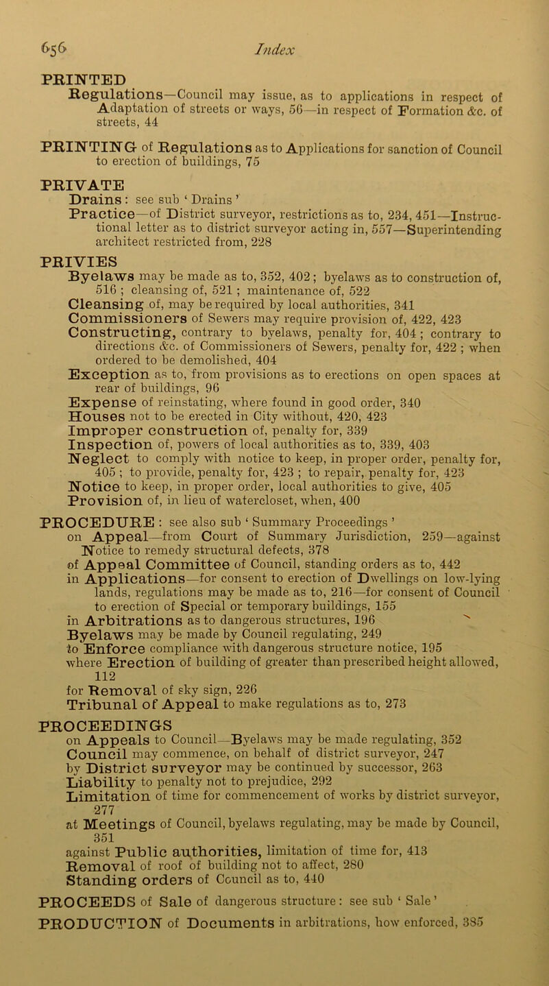 PRINTED Regulations—Council may issue, as to applications in respect of Adaptation of streets or ways, 56—in respect of Formation &c. of streets, 44 PRINTING- of Regulations as to Applications for sanction of Council to erection of buildings, 75 PRIVATE Drains : see sub ‘ Drains ’ Practice—of District surveyor, restrictions as to, 234,451—Instruc- tional letter as to district surveyor acting in, 557—Superintending architect restricted from, 228 PRIVIES Byelaws may be made as to, 352, 402; byelaws as to construction of, 516 ; cleansing of, 521 ; maintenance of, 522 Cleansing of, may be required by local authorities, 341 Commissioners of Sewers may require provision of, 422, 423 Constructing, contrary to byelaws, penalty for, 404 ; contrary to directions &c. of Commissioners of Sewers, penalty for, 422 ; when ordered to be demolished, 404 Exception as to, from provisions as to erections on open spaces at rear of buildings, 96 Expense of reinstating, where found in good order, 340 Houses not to be erected in City without, 420, 423 Improper construction of, penalty for, 339 Inspection of, powers of local authorities as to, 339, 403 Neglect to comply with notice to keep, in proper order, penalty for, 405 ; to provide, penalty for, 423 ; to repair, penalty for, 423 Notice to keep, in proper order, local authorities to give, 405 Provision of, in lieu of watercloset, when, 400 PROCEDURE : see also sub ‘ Summary Proceedings ’ on Appeal—from Court of Summary Jurisdiction, 259—against Notice to remedy structural defects, 378 of Appeal Committee of Council, standing orders as to, 442 in Applications—for consent to erection of Dwellings on low-lying lands, regulations may be made as to, 216—for consent of Council to erection of Special or temporary buildings, 155 in Arbitrations as to dangerous structures, 196 Byelaws may be made by Council regulating, 249 to Enforce compliance with dangerous structure notice, 195 where Erection of building of greater than prescribed height allowed, 112 for Removal of sky sign, 226 Tribunal of Appeal to make regulations as to, 273 PROCEEDINGS ora Appeals to Council—Byelaws may be made regulating, 352 Council may commence, on behalf of district surveyor, 247 by District surveyor may be continued by successor, 263 Liability to penalty not to prejudice, 292 Limitation of time for commencement of works by district surveyor, 277 at Meetings of Council, byelaws regulating, may be made by Council, 351 against Public authorities, limitation of time for, 413 Removal of roof of building not to affect, 280 Standing orders of Council as to, 440 PROCEEDS of Sale of dangerous structure: see sub ‘ Sale’ PRODUCTION of Documents in arbitrations, how enforced, 385