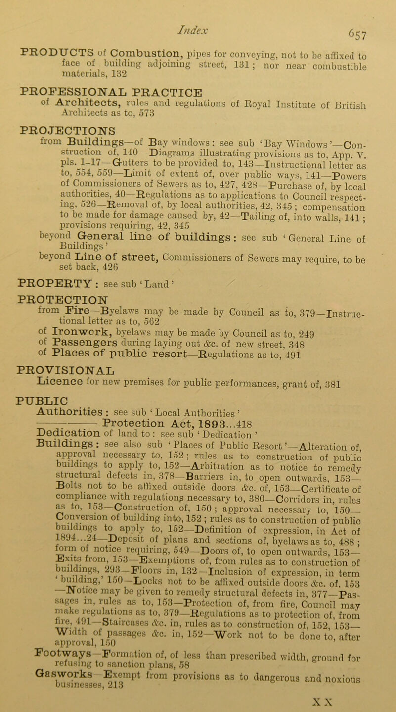 PRODUCTS of Combustion, pipes for conveying, not to be affixed to face of building adjoining street, 131 ; nor near combustible materials, 132 PROFESSIONAL PRACTICE of Architects, rules and regulations of Royal Institute of British Architects as to, 573 PROJECTIONS from Buildings—of Bay windows: see sub ‘Bay Windows’ Con- struction of, 140—Diagrams illustrating provisions as to, App. V. pls. l-n—Gutters to be provided to, 143—Instructional letter as to, 554, 559—Limit of extent of, over public ways, 141—Powers of Commissioners of Sewers as to, 427, 428—Purchase of, by local authorities, 40—Regulations as to applications to Council respect- incb 526 Removal of, by local authorities, 42, 345 ; compensation to be made for damage caused by, 42—Tailing of, into walls, 141 • provisions requiring, 42, 345 beyond General line of buildings : see sub ‘ General Line of Buildings ’ beyond Line of street, Commissioners of Sewers may require, to be set back, 426 PROPERTY: see sub ‘ Land ’ PROTECTION from Fire—Byelaws may be made by Council as to, 379—Instruc- tional letter as to, 562 of Ironwork, byelaws may be made by Council as to, 249 of Passengers during laying out Ac. of new street, 348 of Places of public resort—Regulations as to, 491 PROVISIONAL Licence for new premises for public performances, grant of, 381 PUBLIC Authorities : see sub ‘ Local Authorities ’ ; :— Protection Act, 1893...418 Dedication of land to : see sub ‘ Dedication ’ Buildings : see also sub ‘ Places of Public Resort'—Alteration of, approval necessary to, 152 ; rules as to construction of public buildings to apply to, 152—Arbitration as to notice to remedy structural defects in, 378—Barriers in, to open outwards, 153 Bolts not to be affixed outside doors Ac. of, 153—Certificate of compliance with regulations necessary to, 380—Corridors in, rules as to, 153 Construction of, 150 ; approval necessary to, 150 Conversion of building into, 152 ; rules as to construction of public buildings to apply to, 152—Definition of expression, in Act of 1894...24 Deposit of plans and sections of, byelaws as to, 488 • of notice requiring, 549—Doors of, to open outwards, 153— Exits from, 153—Exemptions of, from rules as to construction of buildings, 293—Floors in, 132—Inclusion of expression, in term ‘ building,’ 150 —Locks not to be affixed outside doors Ac. of. 153 —Notice may be given to remedy structural defects in, 377—Pas- sages in, rules as to, 153—Protection of, from fire, Council may make regulations as to, 379—Regulations as to protection of, from fire, 491—Staircases Ac. in, rules as to construction of, 152, 153 Width of passages Ac. in, 152- Work not to be done to after approval, 150 Footways—Formation of, of less than prescribed width, ground for refusing to sanction plans, 58 Gasworks Exempt from provisions as to dangerous and noxious businesses, 213 X X
