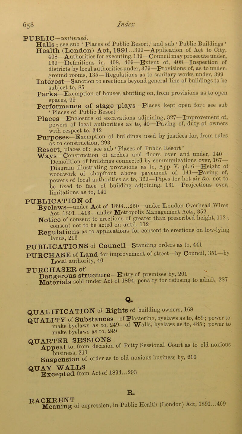PUBLIC—continued. Halls: see sub ‘ Places of Public Resort,’ and sub ‘ Public Buildings ’ Health (London) Act, 1891.. .399—Application of Act to City, 408—Authorities for executing, 139—Council may prosecute under, 139—Definitions in, 408, 409—Extent of, 408—Inspection of districts by local authorities under, 379—Provisions of, as to under- ground rooms, 135—Regulations as to sanitary works under, 399 Interest—Sanction to erections beyond general line of buildings to be subject to, 85 Parks—Exemption of houses abutting on, from provisions as to open spaces, 99 Performance of stage plays—Places kept open for: see sub ‘ Places of Public Resort ’ Places—Enclosure of excavations adjoining, 327—Improvement of, powers of local authorities as to, 40—Paving of, duty of owners with respect to, 342 Purposes—Exemption of buildings used by justices for, from rules as to construction, 293 Resort, places of : see sub ‘ Places of Public Resort ’ Ways—Construction of arches and floors over and under, 140— Demolition of buildings connected by communications over, 167- Diagram illustrating provisions as to, App. V. pi. 6—Height of woodwork of shopfront above pavement of, 141—Paving of, powers of local authorities as to, 369—Pipes for hot air Ac. not to be fixed to face of building adjoining, 131—Projections over, limitations as to, 141 PUBLICATION of Byelaws—under Act of 1894...250—under London Overhead Wires Act, 1891...413—under Metropolis Management Acts, 352 Notice of consent to erections of greater than prescribed height, 112 ; consent not to be acted on until, 112 Regulations as to applications for consent to erections on low-lying lands, 216 PUBLICATIONS of Council—Standing orders as to, 441 PURCHASE of Land for improvement of street—by Council, 351—by Local authority, 40 PURCHASER of 4 , . . oni Dangerous structure—Entry of premises by, 201 . Materials sold under Act of 1894, penalty for refusing to admit, 287 Q. QUALIFICATION of Rights of building owners, 168 QUALITY of Substances—of Plastering, byelaws as to, 489; power to ^ make byelaws as to, 249—of Walls, byelaws as to, 485 ; power to make byelaws as to, 249 QUARTER SESSIONS Appeal to, from decision of Petty Sessional Court as to old noxious business, 211 . . Suspension of order as to old noxious business by, 210 QUAY WALLS Excepted from Act of 1894...293 R. rackrent Meaning of expression, in Public Health (London) Act, 1891...409