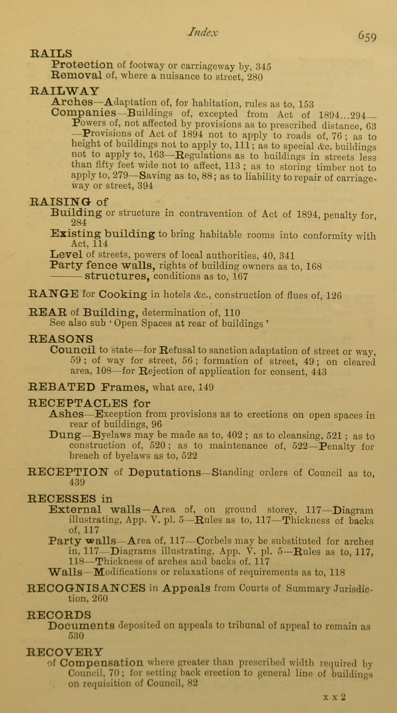 RAILS Protection of footway or carriageway by, 345 Removal of, where a nuisance to street, 280 RAILWAY Arches—Adaptation of, for habitation, rules as to, 153 Companies—Buildings of, excepted from Act of 1894...294 Powers of, not affected by provisions as to prescribed distance, G3 —Provisions of Act of 1894 not to apply to roads of, 70 ; as to height of buildings not to apply to, 111; as to special &c. buildings not to apply to, 163—Regulations as to buildings in streets less than fifty feet wide not to affect, 113 ; as to storing timber not to apply to, 279—Saving as to, 88; as to liability to repair of carriage- way or street, 394 RAISING of Building or structure in contravention of Act of 1894, penalty for, 284 Existing building to bring habitable rooms into conformity with Act, 114 J Level of streets, powers of local authorities, 40, 341 Party fence walls, rights of building owners as to, 168 structures, conditions as to, 167 RANGE for Cooking in hotels &c., construction of flues of, 126 REAR of Building, determination of, 110 See also sub ‘ Open Spaces at rear of buildings ’ REASONS Council to state—for Refusal to sanction adaptation of street or way, 59 ; of way for street, 56; formation of street, 49 ; on cleared area, 108—for Rejection of application for consent, 443 REBATED Frames, what are, 149 RECEPTACLES for Ashes—Exception from provisions as to erections on open spaces in rear of buildings, 96 Dung—Byelaws may be made as to, 402 ; as to cleansing, 521 ; as to construction of, 520 ; as to maintenance of, 522—Penalty for breach of byelaws as to, 522 RECEPTION of Deputations—Standing orders of Council as to, 439 RECESSES in External walls—Area of, on ground storey, 117—Diagram illustrating, App. V. pi. 5—Rules as to, 117—Thickness of backs of, 117 Party walls—Area of, 117—Corbels may be substituted for arches in, 117—Diagrams illustrating, App. V. pi. 5—Rules as to, 117, 118—Thickness of arches and backs of. 117 Walls—Modifications or relaxations of requirements as to, 118 RECOGNISANCES in Appeals from Courts of Summary Jurisdic- tion, 260 RECORDS Documents deposited on appeals to tribunal of appeal to remain as 530 RECOVERY of Compensation where greater than prescribed width required by Council, 70; for setting back erection to general line of buildings on requisition of Council, 82 x x 2