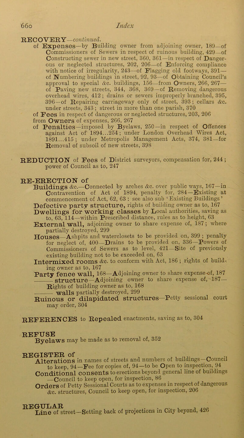 RECOVERY—continued. of Expenses—by Building owner from adjoining owner, 189—of Commissioners of Sewers in respect of ruinous building, 429—of Constructing sewer in new street, 360, 361—in respect of Danger- ous or neglected structures, 202, 206—of Enforcing compliance with notice of irregularity, 243—of Flagging old footways, 391— of Numbering buildings in street, 92, 93—of Obtaining Council’s approval to special Ac. buildings, 156—from Owners, 266, 267— of Paving new streets, 344, 368, 369 —of Removing dangerous overhead wires, 412; drains or sewers improperly branched, 395, 396 —of Repairing carriageway only of street, 393; cellars &c. under streets, 343 ; street in more than one parish, 370 of Fees in respect of dangerous or neglected structures, 203, 206 from Owners of expenses, 266, 267 of Penalties—imposed by Byelaws, 250—in respect of Offences against Act of 1894...254; under London Overhead Wires Act, 1891...415 ; under Metropolis Management Acts, 374, 381—for Removal of subsoil of new streets, 398 REDUCTION of Fees of District surveyors, compensation for, 244; power of Council as to, 247 RE-ERECTION of Buildings &c.—Connected by arches &c. over public ways, 167—in Contravention of Act of 1894, penalty for, 284—Existing at commencement of Act, 62, 63 : see also sub ‘ Existing Buildings ’ Defective party structure, rights of building owner as to, 167 Dwellings for working Classes by Local authorities, saving as to, 63, 114—within Prescribed distance, rules as to height, 63 External wall, adjoining owner to share expense of, 187; where partially destroyed, 299 Houses Ashpits and waterclosets to be provided on, 399 ; penalty for neglect of, 400—Drains to be provided on, 336—Powers of Commissioners of Sewers as to level, 421—Site of previously existing building not to be exceeded on, 63 Intermixed rooms &c. to conform with Act, 186 ; rights of build- ing owner as to, 167 Party fence wall, 168—Adjoining owner to share expenseof, 187 Structure—Adjoining owner to share expense of, 187— Rights of building owner as to, 168 walls partially destroyed, 299 Ruinous or dilapidated structures—Petty sessional court may order, 304 REFERENCES to Repealed enactments, saving as to, 304 REFUSE Byelaws may be made as to removal of, 352 REGISTER of , .... _ .. Alterations in names of streets and numbers of buildings—Council to keep, 94—Fee for copies of, 94—to be Open to inspection, 94 Conditional consents to erections beyond general line of buildings —Council to keep open, for inspection, 86 Orders of Petty Sessional Courts as to expenses in respect of dangerous &c. structures, Council to keep open, for inspection, 206 REGULAR . , , r . .. Line of street—Setting back of projections in City beyond, 426