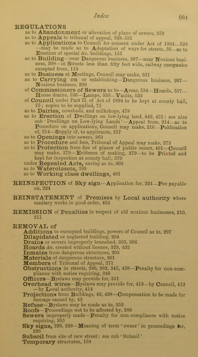 REGULATIONS as to Abandonment ov alteration of plans of sewers, 359 as to Appeals to tribunal of appeal, 528-531 as to Applications to Council for consent under Act of 1894...523 —may be made as to Adaptation of ways for streets, 56 as to Erection of special etc. buildings, 155 as to Building—near Dangerous business, 207—near Noxious busi- ness, 208—in Streets less than fifty feet wide, railway companies excepted from, 113 as to Business at Meetings, Council may make, 351 as to Carrying on or establishing—Dangerous business, 207— Noxious business, 209 of Commissioners of Sewers as to—Areas, 534—Hoards, 537- House drains, 536 —Lamps, 535—Vaults, 533 of Council under Part II. of Act of 1894 to be kept at county hall, 75 ; copies to be supplied, 75 as to Dairies, cowsheds, and milkshops, 478 as to Erection of Dwellings on low-lying land, 449, 451: see also sub ‘ Dwellings on Low-lying Lands ’—Appeal from, 214—as to Procedure on applications, Council may make, 216 Publication of, 214—Supply of, to applicants, 217 as to Openings into sewers, 363 as to Procedure and fees, Tribunal of Appeal may make, 273 as to Protection from fire of places of public resort, 491—Council may make, 379—Evidence of making, 379—to be Printed and kept for inspection at county hall, 379 under Repealed Acts, saving as to, 303 as to Waterclosets, 399 as to Working class dwellings, 481 REINSPECTION of Sky sign—Application for, 224—Pee payable on,224 REINSTATEMENT of Premises by Local authority where sanitary works in good order, 403 REMISSION of Penalties in respect of old noxious businesses, 210, 211 REMOVAL of Additions to exempted buildings, powers of Council as to, 297 Dilapidated or neglected building, 204 Drains or sewers improperly branched, 395, 396 Hoards &c. erected without licence, 329, 432 Inmates from dangerous structures, 203 Materials of dangerous structure, 201 Members of Tribunal of Appeal, 271 Obstructions in streets, 280, 282, 345, 428—Penalty for non-com- pliance with notice requiring, 346 Officers—Byelaws may provide for, 351 Overhead wires—Byelaws may provide for, 413—by Council, 412 — by Local authority, 414 Projections from Buildings, 42, 428—Compensation to be made for damage caused by, 42 Refuse—Byelaws may be made as to, 352 Roofs—Proceedings not to be affected by, 280 Sewers improperly made—Penalty for non-compliance with notice requiring, 395 Sky signs, 226, 228—Meaning of term ‘ owner ’ in proceedings for, 226 Subsoil from site of new street: see sub * Subsoil' Temporary structures, 158