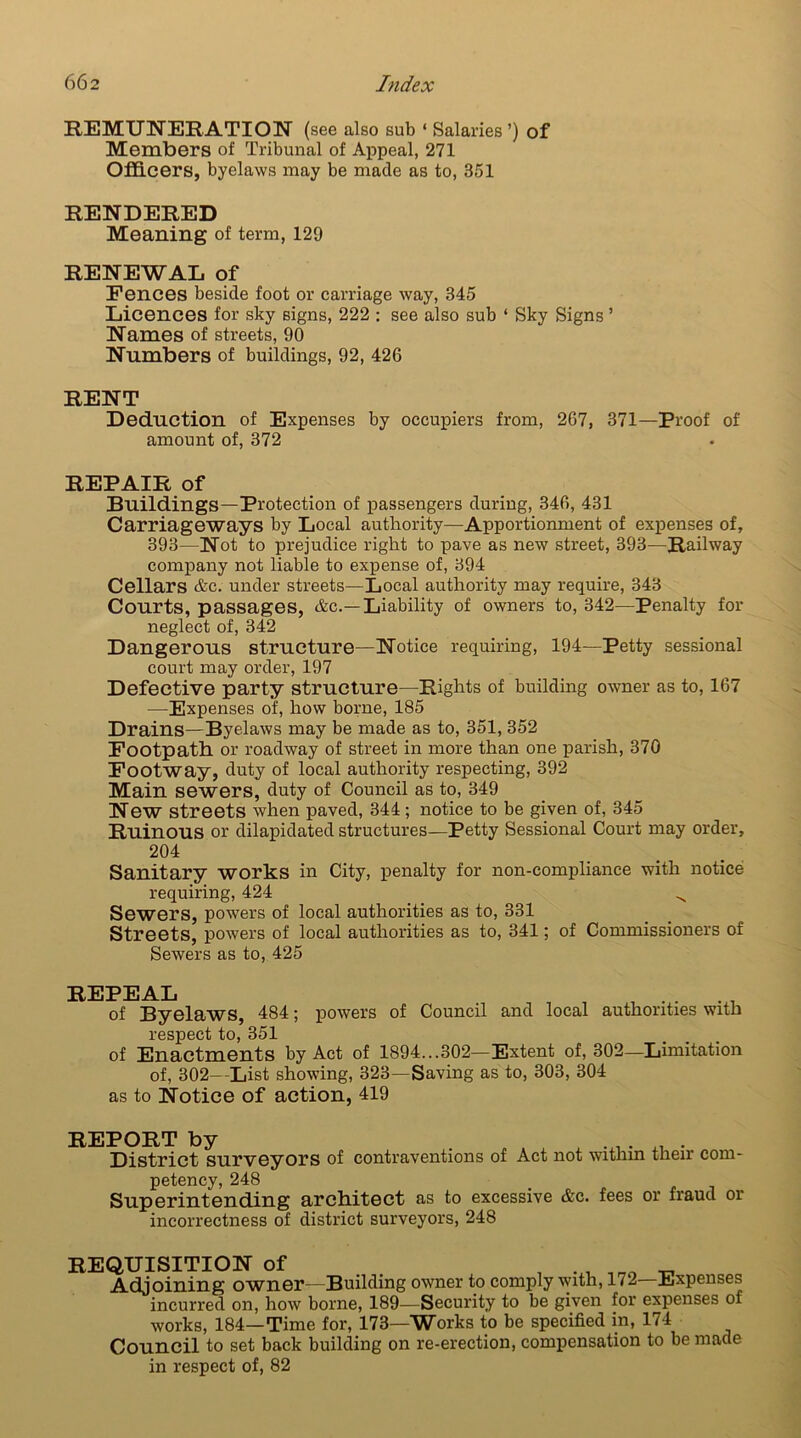 REMUNERATION (see also sub ‘ Salaries ’) of Members of Tribunal of Appeal, 271 Officers, byelaws may be made as to, 351 RENDERED Meaning of term, 129 RENEWAL of Fences beside foot or carriage way, 345 Licences for sky signs, 222 : see also sub ‘ Sky Signs ’ Names of streets, 90 Numbers of buildings, 92, 426 RENT Deduction of Expenses by occupiers from, 267, 371—Proof of amount of, 372 REPAIR of Buildings—Protection of passengers during, 346, 431 Carriageways by Local authority—Apportionment of expenses of, 393—Not to prejudice right to pave as new street, 393—Railway company not liable to expense of, 394 Cellars &c. under streets—Local authority may require, 343 Courts, passages, &c.—Liability of owners to, 342—Penalty for neglect of, 342 Dangerous structure—Notice requiring, 194—Petty sessional court may order, 197 Defective party structure—Rights of building owner as to, 167 •—Expenses of, how borne, 185 Drains—Byelaws may be made as to, 351, 352 Footpath or roadway of street in more than one parish, 370 Footway, duty of local authority respecting, 392 Main sewers, duty of Council as to, 349 New streets when paved, 344; notice to be given of, 345 Ruinous or dilapidated structures—Petty Sessional Court may order, 204 Sanitary works in City, penalty for non-compliance with notice requiring, 424 ^ Sewers, powers of local authorities as to, 331 Streets, powers of local authorities as to, 341; of Commissioners of Sewers as to, 425 of Byelaws, 484; powers of Council and local authorities with respect to, 351 of Enactments by Act of 1894...302—Extent of, 302—Limitation of, 302—List showing, 323—Saving as to, 303, 304 as to Notice of action, 419 REPORT by . , . it . District surveyors of contraventions of Act not within their com- petency, 248 Superintending architect as to excessive &c. fees or fraud or incorrectness of district surveyors, 248 REQUISITION of . _ Adjoining owner—Building owner to comply with, 172 Expenses incurred on, how borne, 189—Security to be given for expenses of works, 184—Time for, 173—Works to be specified in, 174 Council to set back building on re-erection, compensation to be made in respect of, 82
