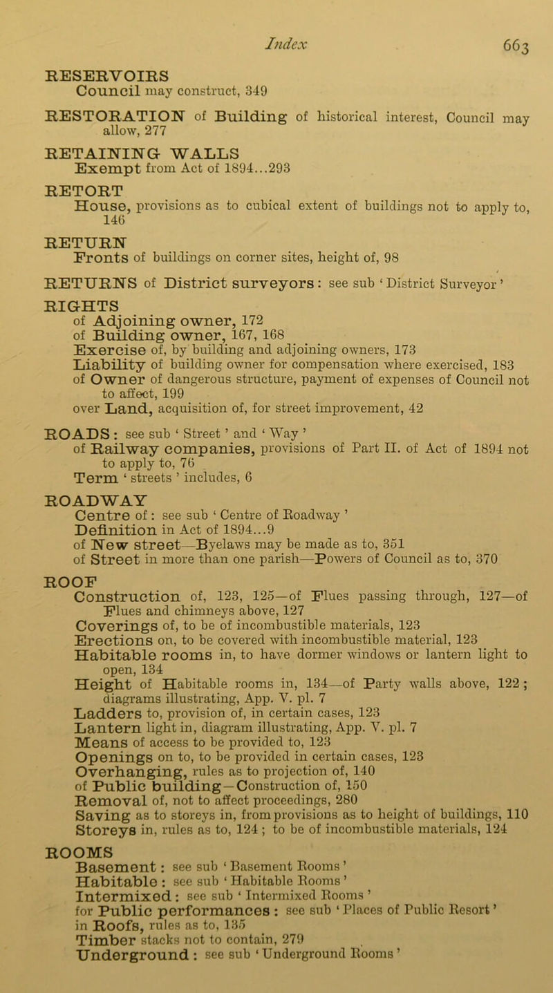 RESERVOIRS Council may construct, 349 RESTORATION of Building of historical interest, Council may allow, 277 RETAINING WALLS Exempt from Act of 1S94...293 RETORT House, provisions as to cubical extent of buildings not to apply to, 146 RETURN Fronts of buildings on corner sites, height of, 98 RETURNS of District surveyors : see sub ‘ District Surveyor’ RIGHTS of Adjoining owner, 172 of Building owner, 167, 168 Exercise of, by building and adjoining owners, 173 Liability of building owner for compensation where exercised, 183 of Owner of dangerous structure, payment of expenses of Council not to affect, 199 over Land, acquisition of, for street improvement, 42 ROADS : see sub ‘ Street ’ and ‘ Way ’ of Railway companies, provisions of Part II. of Act of 1894 not to apply to, 76 Term ‘ streets ’ includes, 6 ROADWAY Centre of: see sub 1 Centre of Boadway ’ Definition in Act of 1894...9 of New street—Byelaws may be made as to, 351 of Street in more than one parish—Powers of Council as to, 370 ROOF Construction of, 123, 125—of Flues passing through, 127—of Flues and chimneys above, 127 Coverings of, to be of incombustible materials, 123 Erections on, to be covered with incombustible material, 123 Habitable rooms in, to have dormer windows or lantern light to open, 134 Height of Habitable rooms in, 134—of Party walls above, 122 ; diagrams illustrating, App. V. pi. 7 Ladders to, provision of, in certain cases, 123 Lantern light in, diagram illustrating, App. Y. pi. 7 Means of access to be provided to, 123 Openings on to, to be provided in certain cases, 123 Overhanging, rules as to projection of, 140 of Public building —Construction of, 150 Removal of, not to affect proceedings, 280 Saving as to storeys in, from provisions as to height of buildings, 110 Storeys in, rules as to, 124; to be of incombustible materials, 124 ROOMS Basement: see sub ‘ Basement Booms ’ Habitable : see sub ‘ Habitable Booms ’ Intermixed : see sub ‘ Intermixed Booms ’ for Public performances : see sub ‘ Places of Public Besort ’ in Roofs, rules as to, 135 Timber stacks not to contain, 279 Underground : see sub ‘ Underground Booms ’