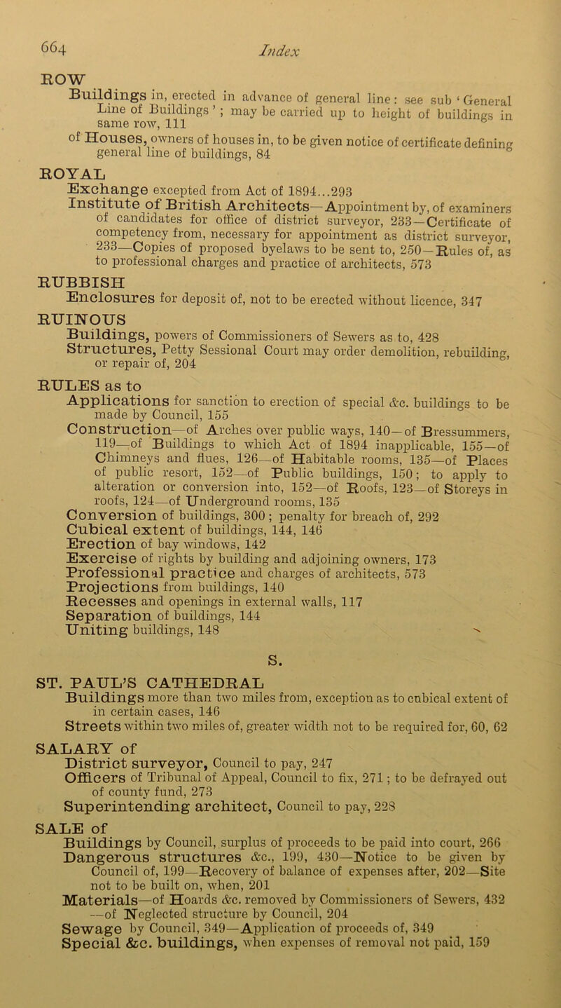 ROW Buildings in, erected in advance of general line: see sub ‘ General Line of Buildings ’ ; may be carried up to height of buildings in same row, 111 of Houses, owners of houses in, to be given notice of certificate defining general line of buildings, 84 ROYAL Exchange excepted from Act of 1894...293 Institute of British Architects—Appointment by, of examiners of candidates for office of district surveyor, 233—Certificate of competency from, necessary for appointment as district surveyor, 233—Copies of proposed byelaws to be sent to, 250—Rules of, as to professional charges and practice of architects, 573 RUBBISH Enclosures for deposit of, not to be erected without licence, 347 RUINOUS Buildings, powers of Commissioners of Sewers as to, 428 Structures, Petty Sessional Court may order demolition, rebuilding, or repair of, 204 RULES as to Applications for sanction to erection of special &c. buildings to be made by Council, 155 Construction—of Arches over public ways, 140—of Bressummers, 119—of Buildings to which Act of 1894 inapplicable, 155—of Chimneys and flues, 126—of Habitable rooms, 135—of Places of public resort, 152—of Public buildings, 150; to apply to alteration or conversion into, 152—of Roofs, 123—of Storeys in roofs, 124—of Underground rooms, 135 Conversion of buildings, 300; penalty for breach of, 292 Cubical extent of buildings, 144, 146 Erection of bay windows, 142 Exercise of rights by building and adjoining owners, 173 Professional practice and charges of architects, 573 Projections from buildings, 140 Recesses and openings in external walls, 117 Separation of buildings, 144 Uniting buildings, 148  S. ST. PAUL’S CATHEDRAL Buildings more than two miles from, exception as to cubical extent of in certain cases, 146 Streets within two miles of, greater width not to be required for, 60, 62 SALARY of District surveyor. Council to pay, 247 Officers of Tribunal of Appeal, Council to fix, 271; to be defrayed out of county fund, 273 Superintending architect, Council to pay, 228 SALE of Buildings by Council, surplus of proceeds to be paid into court, 266 Dangerous structures &c., 199, 430—Notice to be given by Council of, 199—Recovery of balance of expenses after, 202—Site not to be built on, when, 201 Materials—of Hoards &c. removed by Commissioners of Sewers, 432 —of Neglected structure by Council, 204 Sewage by Council, 349—Application of proceeds of, 349 Special &c. buildings, when expenses of removal not paid, 159