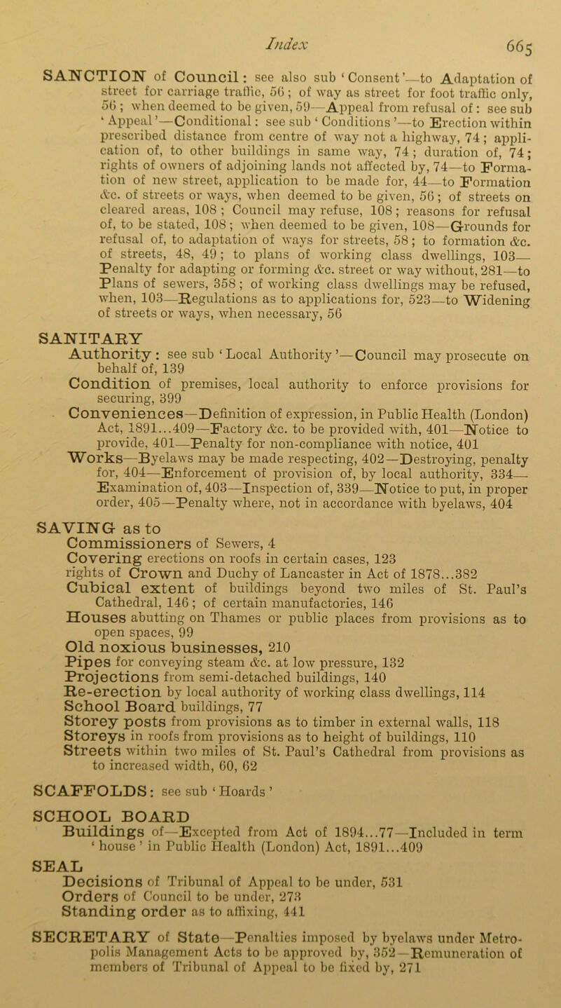 SANCTION of Council: see also sub ‘ Consent’—to Adaptation of street for carriage traffic, 50 ; of way as street for foot traffic only, 50 ; when deemed to be given, 51)—Appeal from refusal of : see sub ‘ Appeal ’—Conditional: see sub ‘ Conditions ’—to Erection within prescribed distance from centre of way not a highway, 74; appli- cation of, to other buildings in same way, 74 ; duration of, 74; rights of owners of adjoining lands not affected by, 74—to Forma- tion of new street, application to be made for, 44—to Formation Ac. of streets or ways, when deemed to be given, 50; of streets on cleared areas, 108 ; Council may refuse, 108; reasons for refusal of, to be stated, 108; when deemed to be given, 108—Grounds for refusal of, to adaptation of ways for streets, 58; to formation Ac. of streets, 48, 49; to plans of working class dwellings, 103 Penalty for adapting or forming Ac. street or way without, 281—to Plans of sewers, 358; of working class dwellings may be refused, when, 103—Regulations as to applications for, 523—to Widening of streets or ways, when necessary, 5(3 SANITARY Authority : see sub ‘Local Authority’—Council may prosecute on behalf of, 139 Condition of premises, local authority to enforce provisions for securing, 399 Conveniences—Definition of expression, in Public Health (London) Act, 1891...409—Factory Ac. to be provided with, 401—Notice to provide, 401—Penalty for non-compliance with notice, 401 Works—Byelaws may be made respecting, 402—Destroying, penalty for, 404—Enforcement of provision of, by local authority, 334- Examination of, 403—Inspection of, 339—Notice to put, in proper order, 405—Penalty where, not in accordance with byelaws, 404 SAVING as to Commissioners of Sewers, 4 Covering erections on roofs in certain cases, 123 rights of Crown and Duchy of Lancaster in Act of 1878...382 Cubical extent of buildings beyond two miles of St. Paul’s Cathedral, 146 ; of certain manufactories, 146 Houses abutting on Thames or public places from provisions as to open spaces, 99 Old noxious businesses, 210 Pipes for conveying steam Ac. at low pressure, 132 Projections from semi-detached buildings, 140 Re-erection by local authority of working class dwellings, 114 School Board buildings, 77 Storey posts from provisions as to timber in external walls, 118 Storeys in roofs from provisions as to height of buildings, 110 Streets within two miles of St. Paul’s Cathedral from provisions as to increased width, 60, 62 SCAFFOLDS : see sub ‘ Hoards ’ SCHOOL BOARD Buildings of—Excepted from Act of 1894...77—Included in term ‘ house ’ in Public Health (London) Act, 1891...409 SEAL Decisions of Tribunal of Appeal to be under, 531 Orders of Council to be under, 273 Standing order as to affixing, 441 SECRETARY of State—Penalties imposed by byelaws under Metro- polis Management Acts to be approved by, 352—Remuneration of members of Tribunal of Appeal to be fixed by, 271