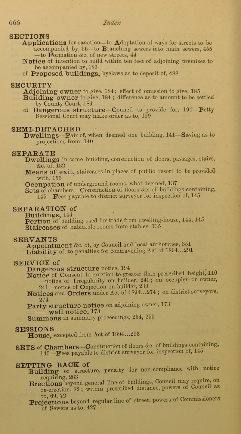 SECTIONS Applications for sanction—to Adaptation of ways for streets to be accompanied by, 5G—to Branching sewers into main sewers, 455 —to Formation &c. of new streets, 44 Notice of intention to build within ten feet of adjoining premises to be accompanied by, 183 of Proposed buildings, byelaws as to deposit of, 488 SECURITY Adjoining owner to give, 184; effect of omission to give, 185 Building owner to give, 184 ; difference as to amount to be settled by County Court, 184 of Dangerous structure—Council to provide for, 194—Petty Sessional Court may make order as to, 199 SEMI-DETACHED Dwellings—Pair of, when deemed one building, 141—Saving as to projections from, 140 SEPARATE Dwellings in same building, construction of floors, passages, stairs, &c. of, 132 Means of exit, staircases in places of public resort to be provided with, 153 Occupation of underground rooms, what deemed, 137 Sets of chambers—Construction of floors &c. of buildings containing, 145—Fees payable to district surveyor for inspection of, 145 SEPARATION of Buildings, 144 Portion of building used for trade from dwelling-house, 144, 14o Staircases of habitable rooms from stables, 135 SERVANTS , . . Appointment &c. of, by Council and local authorities, 351 Liability of, to penalties for contravening Act of 1894...291 SERVICE of Dangerous structure notice, 194 . Notice of Consent to erection to greater than prescribed height, lie —notice of Irregularity on builder, 240; on occupier or owner, 241—notice of Objection on builder, 239 Notices and Orders under Act of 1894...274 ; on district surveyors, 274 Party structure notice on adjoining owner, 173 wall notice, 173 Summons in summary proceedings, 254, 255 SESSIONS _ , House, excepted from Act of 1894...293 SETS of Chambers—Construction of floors &c. of buildings containing, 145 —Fees payable to district surveyor for inspection of, 145 SETTING- BACK of Building or structure, penalty for non-compliance with notice Erections^eyoml general line of buildings, Council may require, on re erection; 82; within prescribed distance, powers of Council as to, 69, 72 Projections beyond regular line of of Sewers as to, 427 street, powers of Commissioners