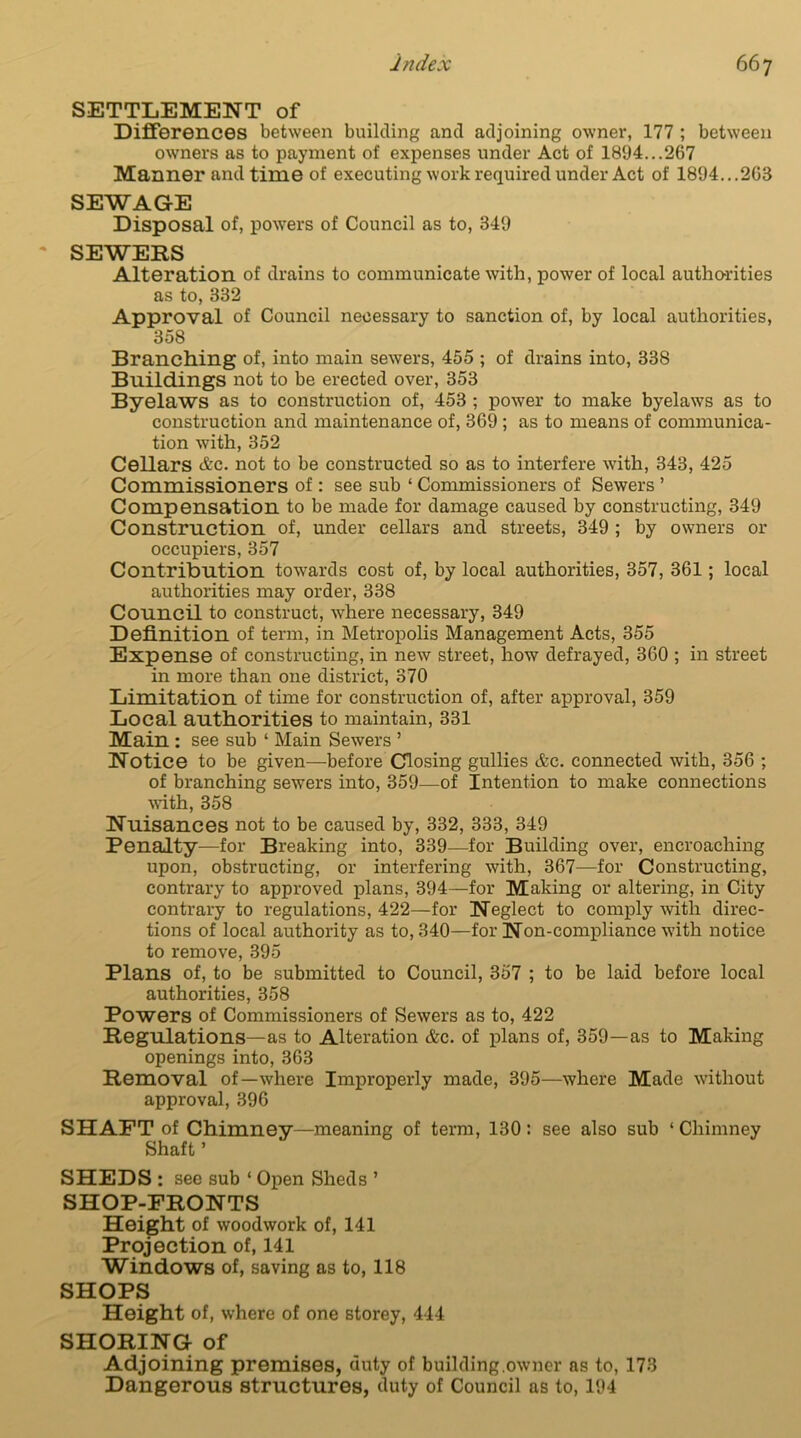 SETTLEMENT of Differences between building and adjoining owner, 177 ; between owners as to payment of expenses under Act of 1894...267 Manner and time of executing work required under Act of 1894...268 SEWAGE Disposal of, powers of Council as to, 349 SEWERS Alteration of drains to communicate with, power of local authorities as to, 332 Approval of Council necessary to sanction of, by local authorities, 358 Branching of, into main sewers, 455 ; of drains into, 338 Buildings not to be erected over, 353 Byelaws as to construction of, 453 ; power to make byelaws as to construction and maintenance of, 369 ; as to means of communica- tion with, 352 Cellars &c. not to be constructed so as to interfere with, 343, 425 Commissioners of : see sub ‘ Commissioners of Sewers ’ Compensation to be made for damage caused by constructing, 349 Construction of, under cellars and streets, 349 ; by owners or occupiers, 357 Contribution towards cost of, by local authorities, 357, 361; local authorities may order, 338 Council to construct, where necessary, 349 Definition of term, in Metropolis Management Acts, 355 Expense of constructing, in new street, how defrayed, 360 ; in street in more than one district, 370 Limitation of time for construction of, after approval, 359 Local authorities to maintain, 331 Main : see sub ‘ Main Sewers ’ Notice to be given—before Closing gullies &c. connected with, 356 ; of branching sewers into, 359—of Intention to make connections with, 358 Nuisances not to be caused by, 332, 333, 349 Penalty—for Breaking into, 339—for Building over, encroaching upon, obstructing, or interfering with, 367—for Constructing, contrary to approved plans, 394—for Making or altering, in City contrary to regulations, 422—for Neglect to comply with direc- tions of local authority as to, 340—for Non-compliance with notice to remove, 395 Plans of, to be submitted to Council, 357 ; to be laid before local authorities, 358 Powers of Commissioners of Sewers as to, 422 Regulations—as to Alteration &c. of plans of, 359—as to Making openings into, 363 Removal of—where Improperly made, 395—where Made without approval, 396 SHAFT of Chimney—meaning of term, 130: see also sub ‘ Chimney Shaft ’ SHEDS : see sub ‘ Open Sheds ’ SHOP-FRONTS Height of woodwork of, 141 Projection of, 141 Windows of, saving as to, 118 SHOPS Height of, where of one storey, 444 SHORING of Adjoining premises, duty of building .owner as to, 173 Dangerous structures, duty of Council as to, 194