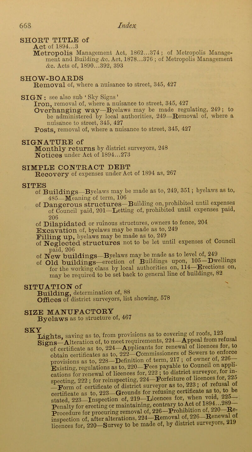 SHORT TITLE of Act of 1894...8 Metropolis Management Act, 1862...874 ; of Metropolis Manage- ment and Building &c. Act, 1878...376 ; of Metropolis Management &c. Acts of, 1890...392, 393 SHOW-BOARDS Removal of, where a nuisance to street, 345, 427 SIGH: see also sub ‘ Sky Signs ’ Iron, removal of, where a nuisance to street, 345, 427 Overhanging way—Byelaws may be made regulating, 249; to be administered by local authorities, 249—Removal of, where a nuisance to street, 345, 427 Posts, removal of, where a nuisance to street, 345, 427 SIGNATURE of Monthly returns by district surveyors, 248 Notices under Act of 1894...273 SIMPLE CONTRACT DEBT Recovery of expenses under Act of 1894 as, 267 SITES of Buildings—Byelaws may be made as to, 249, 351; byelaws as to, 485—Meaning of term, 106 of Dangerous structures—Building on, prohibited until expenses of Council paid, 201—Letting of, prohibited until expenses paid, 206 of Dilapidated or ruinous structures, owners to fence, 204 Excavation of, byelaws may be made as to, 249 Pilling up, byelaws may be made as to, 249 of Neglected structures not to be let until expenses of Council paid, 206 of New buildings—Byelaws may be made as to level of, 249 of Old buildings—erection of Buildings upon, 105—Dwellings for the working class by local authorities on, 114—Erections on, may be required to be set back to general line of buildings, 82 SITUATION of Building, determination of, 88 Offices of district surveyors, list showing, 578 SIZE MANUFACTORY Byelaws as to structure of, 467 SKY I Lights saving as to, from provisions as to covering of roofs, 123 Signs—Alteration of, to meet requirements, 224—Appeal from refusal of certificate as to, 224—Applicants for renewal of licences for, to obtain certificates as to, 222—Commissioners of Sewers to enforce provisions as to, 228-Definition of term, 217 ; of owner of, 2^6— Existing, regulations as to, 220—Fees payable to Council on appli- cations for renewal of licences for, 222 ; to district surveyor, for in- specting, 222 ; for reinspecting, 224—Forfeiture of licences for, 22o —Form of certificate of district surveyor as to, 223 ; of refusal of certificate as to, 223—Grounds for refusing certificate as to, to be stated, 223-Inspection of, 219-Licences for, when void, 225- Penalty for erecting or maintaining, contrary to Act of 1°9^ Aa Procedure for procuring removal of, 226—Prohibition of, 220 Re- inspection of, after alterations, 224—Removal of, 226—Renewal o: licences for, 220—Survey to be made of, by district suiveyors, 219