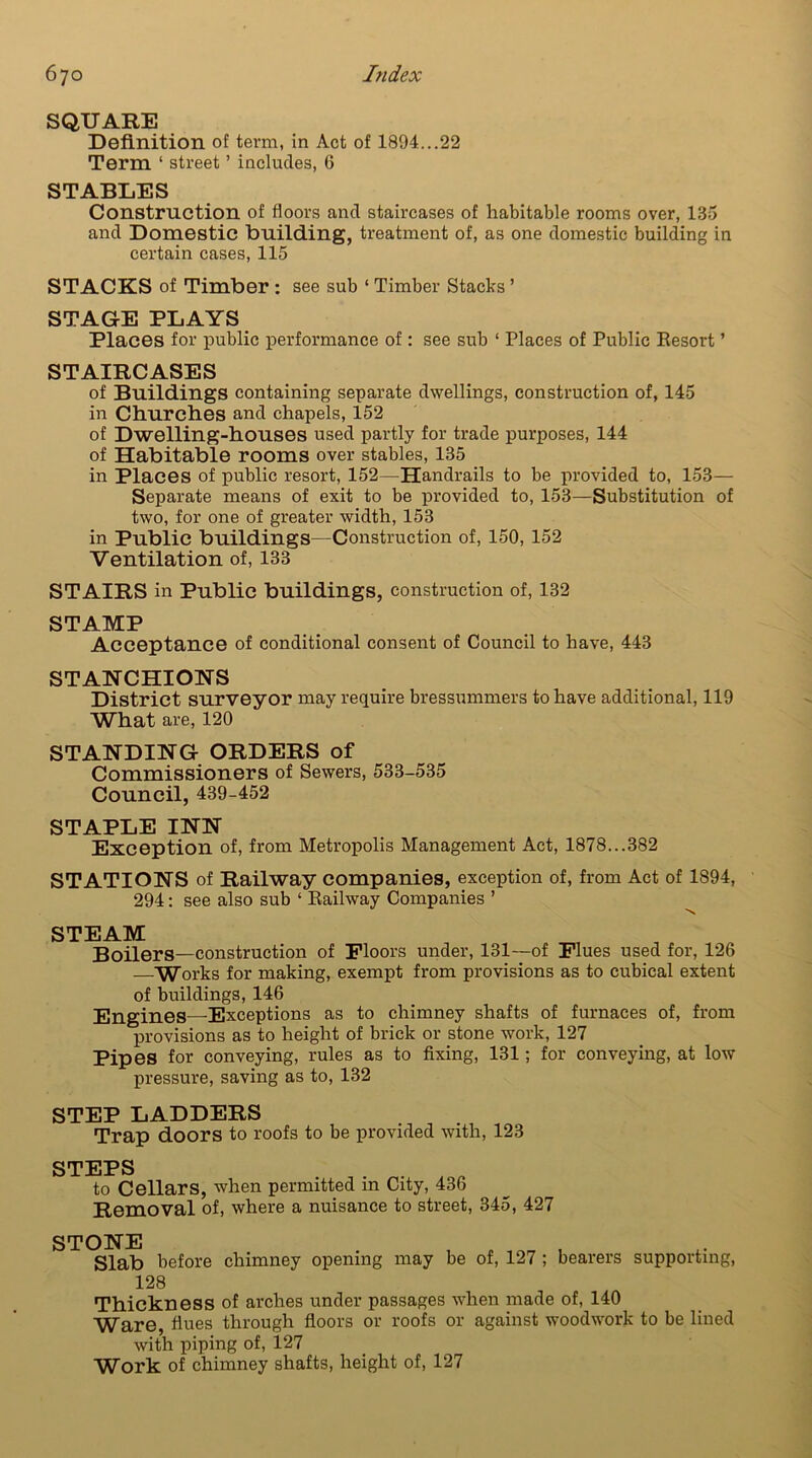 SQUARE Definition of term, in Act of 1894...22 Term ‘ street ’ includes, 6 STABLES Construction of floors and staircases of habitable rooms over, 135 and Domestic building, treatment of, as one domestic building in certain cases, 115 STACKS of Timber : see sub ‘ Timber Stacks ’ STAGE PLAYS Places for public performance of: see sub ‘ Places of Public Eesort ’ STAIRCASES of Buildings containing separate dwellings, construction of, 145 in Churches and chapels, 152 of Dwelling-houses used partly for trade purposes, 144 of Habitable rooms over stables, 135 in Places of public resort, 152—Handrails to be provided to, 153— Separate means of exit to be provided to, 153—Substitution of two, for one of greater width, 153 in Public buildings—Construction of, 150, 152 Ventilation of, 133 STAIRS in Public buildings, construction of, 132 STAMP Acceptance of conditional consent of Council to have, 443 STANCHIONS District surveyor may require bressummers to have additional, 119 What are, 120 STANDING ORDERS of Commissioners of Sewers, 533-535 Council, 439-452 STAPLE INN Exception of, from Metropolis Management Act, 1878...382 STATIONS of Railway companies, exception of, from Act of 1894, 294: see also sub ‘ Railway Companies ’ STEAM Boilers—construction of Floors under, 131—of Flues used for, 126 —Works for making, exempt from provisions as to cubical extent of buildings, 146 Engines—Exceptions as to chimney shafts of furnaces of, from provisions as to height of brick or stone work, 127 Pipes for conveying, rules as to fixing, 131; for conveying, at low pressure, saving as to, 132 STEP LADDERS Trap doors to roofs to be provided with, 123 STEPS to Cellars, when permitted in City, 436 Removal of, where a nuisance to street, 345, 427 STONE Slab before chimney opening may be of, 127 ; bearers supporting, 128 Thickness of arches under passages when made of, 140 Ware, fiues through floors or roofs or against woodwork to be lined with piping of, 127 Work of chimney shafts, height of, 127