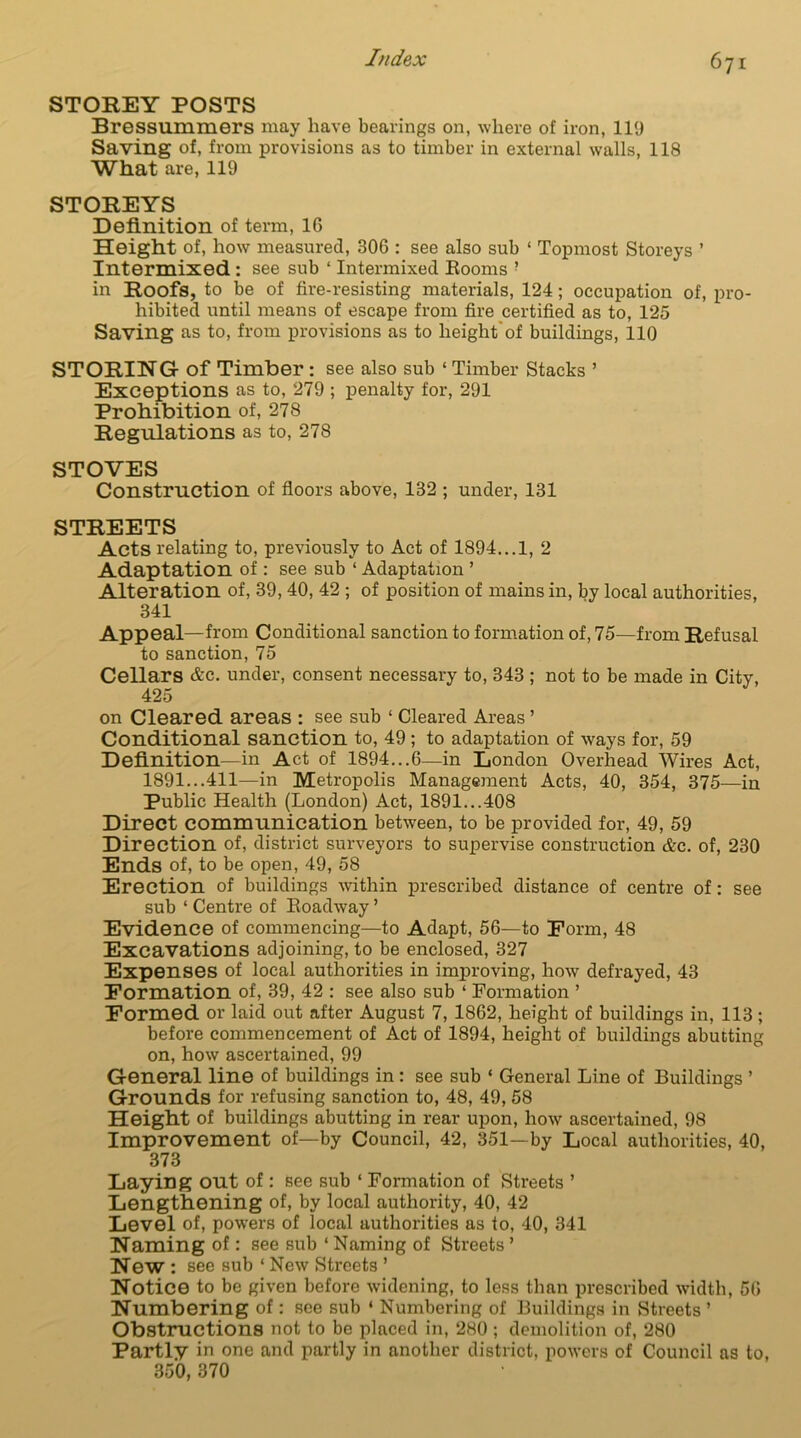 STOREY POSTS Bressummers may have bearings on, where of iron, 119 Saving of, from provisions as to timber in external walls, 118 What are, 119 STOREYS Definition of term, 16 Height of, how measured, 306 : see also sub ‘ Topmost Storeys ’ Intermixed : see sub ‘ Intermixed Rooms ? in Roofs, to be of fire-resisting materials, 124; occupation of, pro- hibited until means of escape from fire certified as to, 125 Saving as to, from provisions as to height'of buildings, 110 STORING of Timber: see also sub ‘ Timber Stacks ’ Exceptions as to, 279 ; penalty for, 291 Prohibition of, 278 Regulations as to, 278 STOVES Construction of floors above, 132 ; under, 131 STREETS Acts relating to, previously to Act of 1894... 1, 2 Adaptation of: see sub 1 Adaptation ’ Alteration of, 39, 40, 42 ; of position of mains in, by local authorities, 341 Appeal—from Conditional sanction to formation of, 75—from Refusal to sanction, 75 Cellars &c. under, consent necessary to, 343 ; not to be made in City, 425 on Cleared areas : see sub ‘ Cleared Areas ’ Conditional sanction to, 49; to adaptation of ways for, 59 Definition—in Act of 1894...6—in London Overhead Wires Act, 1891...411—in Metropolis Management Acts, 40, 354, 375—in Public Health (London) Act, 1891...408 Direct communication between, to be provided for, 49, 59 Direction of, district surveyors to supervise construction &c. of, 230 Ends of, to be open, 49, 58 Erection of buildings within prescribed distance of centre of: see sub ‘ Centre of Roadway ’ Evidence of commencing—to Adapt, 56—to Form, 48 Excavations adjoining, to be enclosed, 327 Expenses of local authorities in improving, how defrayed, 43 Formation of, 39, 42 : see also sub ‘ Formation ’ Formed or laid out after August 7, 1862, height of buildings in, 113 ; before commencement of Act of 1894, height of buildings abutting on, how ascertained, 99 General line of buildings in : see sub ‘ General Line of Buildings ’ Grounds for refusing sanction to, 48, 49, 58 Height of buildings abutting in rear upon, how ascertained, 98 Improvement of—by Council, 42, 351—by Local authorities, 40, 373 Laying out of : see sub ‘ Formation of Streets ’ Lengthening of, by local authority, 40, 42 Level of, powers of local authorities as to, 40, 341 Naming of: see sub ‘ Naming of Streets ’ New : see sub ‘ New Streets ’ Notice to be given before widening, to less than prescribed width, 56 Numbering of: see sub ‘ Numbering of Buildings in Streets ’ Obstructions not to be placed in, 280; demolition of, 280 Partly in one and partly in another district, powers of Council as to, 350, 370