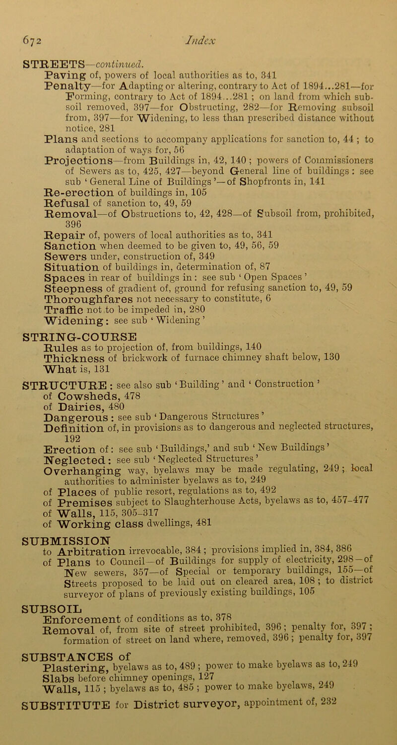 STREETS—continued. Paving of, powers of local authorities as to, 341 Penalty—for Adapting or altering, contrary to Act of 1894...281—for Forming, contrary to Act of 1894...281 ; on land from which sub- soil removed, 397—for Obstructing, 282—for Removing subsoil from, 397—for Widening, to less than prescribed distance without notice, 281 Plans and sections to accompany applications for sanction to, 44 ; to adaptation of ways for, 56 Projections—from Buildings in, 42, 140 ; powers of Commissioners of Sewers as to, 425, 427—beyond General line of buildings : see sub ‘ General Line of Buildings ’—of Shopfronts in, 141 Re-erection of buildings in, 105 Refusal of sanction to, 49, 59 Removal—of Obstructions to, 42, 428—of Subsoil from, prohibited, 396 Repair of, powers of local authorities as to, 341 Sanction when deemed to be given to, 49, 56, 59 Sewers under, construction of, 349 Situation of buildings in, determination of, 87 Spaces in rear of buildings in : see sub ‘ Open Spaces ’ Steepness of gradient of, ground for refusing sanction to, 49, 59 Thoroughfares not necessary to constitute, 6 Traffic not to be impeded in, 280 Widening: see sub 1 Widening ’ STRING-COURSE Rules as to projection of, from buildings, 140 Thickness of brickwork of furnace chimney shaft below, 130 What is, 131 STRUCTURE: see also sub ‘ Building ’ and ‘ Construction ’ of Cowsheds, 478 of Dairies, 480 Dangerous : see sub 1 Dangerous Structures ’ Definition of, in provisions as to dangerous and neglected structures, 192 Erection of : see sub 1 Buildings,’ and sub 1 New Buildings ’ Neglected: see sub ‘ Neglected Structures ’ Overhanging way, byelaws may be made regulating, 249 ; local authorities to administer byelaws as to, 249 of Places of public resort, regulations as to, 492 of Premises subject to Slaughterhouse Acts, byelaws as to, 457-417 of Walls, 115, 305-317 of Working class dwellings, 481 SUBMISSION ' .. . v ao, OQ_ to Arbitration irrevocable, 384; provisions implied in, 384, 386 of Plans to Council—of Buildings for supply of electricity, 29S-of New sewers, 357—of Special or temporary buildings, 155—of Streets proposed to be laid out on cleared area, 108 ; to district surveyor of plans of previously existing buildings, 105 SUBSOIL Enforcement of conditions as to, 378 _ Removal of, from site of street prohibited, 396; penalty for, 391 ; formation of street on land where, removed, 396 ; penalty foi, 397 SUBSTANCES of Plastering, byelaws as to, 489; power Slabs before chimney openings, 127 Walls, 115 ; byelaws as to, 485 ; power to make byelaws as to, 249 to make byelaws, 249 SUBSTITUTE for District surveyor, appointment of, 232