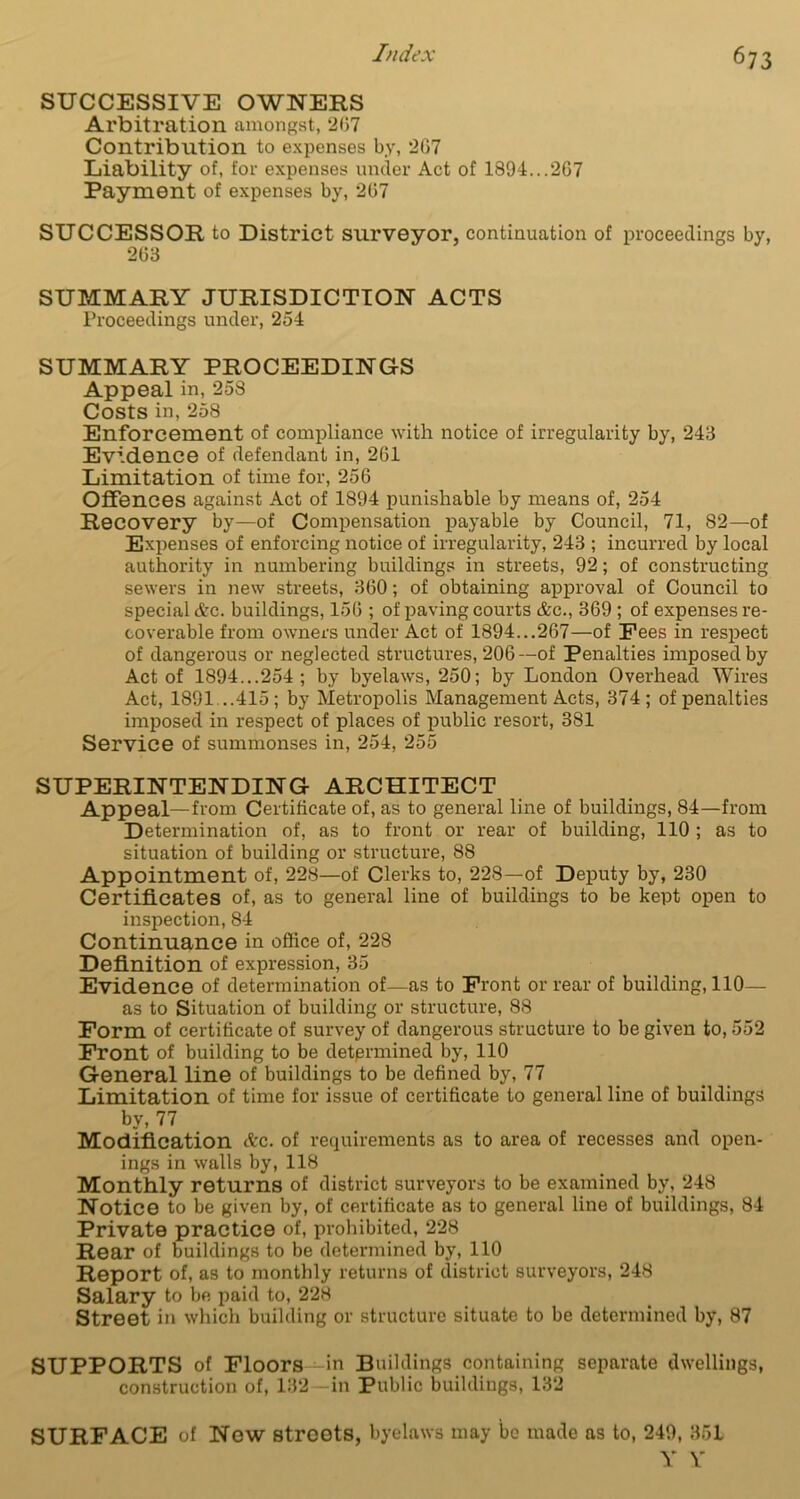67 3 SUCCESSIVE OWNERS Arbitration amongst, 2(37 Contribution to expenses by, 267 Liability of, for expenses under Act of 1894...267 Payment of expenses by, 267 SUCCESSOR to District surveyor, continuation of proceedings by, 263 SUMMARY JURISDICTION ACTS Proceedings under, 254 SUMMARY PROCEEDINGS Appeal in, 258 Costs in, 258 Enforcement of compliance with notice of irregularity by, 243 Evidence of defendant in, 261 Limitation of time for, 256 Offences against Act of 1894 punishable by means of, 254 Recovery by—of Compensation payable by Council, 71, 82—of Expenses of enforcing notice of irregularity, 243 ; incurred by local authority in numbering buildings in streets, 92; of constructing sewers in new streets, 360; of obtaining approval of Council to special &c. buildings, 156 ; of paving courts &c., 369 ; of expenses re- coverable from owners under Act of 1894...267—of Pees in respect of dangerous or neglected structures, 206—of Penalties imposed by Act of 1894...254; by byelaws, 250; by London Overhead Wires Act, 1891...415; by Metropolis Management Acts, 374; of penalties imposed in respect of places of public resort, 381 Service of summonses in, 254, 255 SUPERINTENDING ARCHITECT Appeal—from Certificate of, as to general line of buildings, 84—from Determination of, as to front or rear of building, 110 ; as to situation of building or structure, 88 Appointment of, 228—of Clerks to, 228—of Deputy by, 230 Certificates of, as to general line of buildings to be kept open to inspection, 84 Continuance in office of, 228 Definition of expression, 35 Evidence of determination of—as to Front or rear of building, 110— as to Situation of building or structure, 88 Form of certificate of survey of dangerous structure to be given to, 552 Front of building to be determined by, 110 General line of buildings to be defined by, 77 Limitation of time for issue of certificate to general line of buildings by, 77 Modification Ac. of requirements as to area of recesses and open- ings in walls by, 118 Monthly returns of district surveyors to be examined by, 248 Notice to be given by, of certificate as to general line of buildings, 84 Private practice of, prohibited, 228 Rear of buildings to be determined by, 110 Report of, as to monthly returns of district surveyors, 248 Salary to be paid to, 228 Street ill which building or structure situate to be determined by, 87 SUPPORTS of Floors -in Buildings containing separate dwellings, construction of, 132 in Public buildings, 132 SURFACE of Now streets, byelaws may be made as to, 249, 35L Y Y